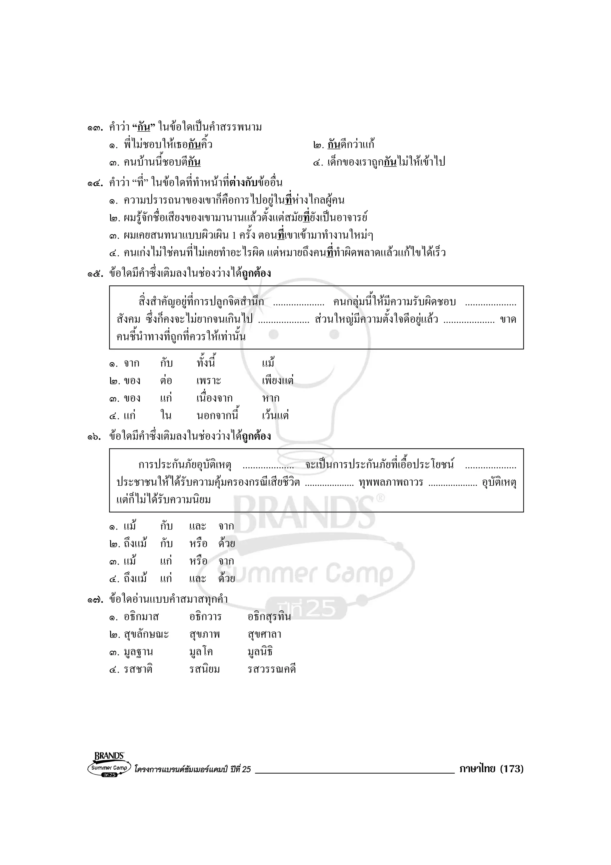 โครงการแบรนดซัมเมอรแคมป ปที่ 25 ____________________________________ ภาษาไทย (173)
๑๓. คําวา “กัน” ในขอใดเปนคําสรรพนาม
๑. พี่ไมชอบใหเธอกันคิ้ว ๒. กันดีกวาแก
๓. คนบานนี้ชอบตีกัน ๔. เด็กของเราถูกกันไมใหเขาไป
๑๔. คําวา “ที่” ในขอใดที่ทําหนาที่ตางกับขออื่น
๑. ความปรารถนาของเขาก็คือการไปอยูในที่หางไกลผูคน
๒. ผมรูจักชื่อเสียงของเขามานานแลวตั้งแตสมัยที่ยังเปนอาจารย
๓. ผมเคยสนทนาแบบผิวเผิน 1 ครั้ง ตอนที่เขาเขามาทํางานใหมๆ
๔. คนเกงไมใชคนที่ไมเคยทําอะไรผิด แตหมายถึงคนที่ทําผิดพลาดแลวแกไขไดเร็ว
๑๕. ขอใดมีคําซึ่งเติมลงในชองวางไดถูกตอง
สิ่งสําคัญอยูที่การปลูกจิตสํานึก .................... คนกลุมนี้ใหมีความรับผิดชอบ ....................
สังคม ซึ่งก็คงจะไมยากจนเกินไป .................... สวนใหญมีความตั้งใจดีอยูแลว .................... ขาด
คนชี้นําทางที่ถูกที่ควรใหเทานั้น
๑. จาก กับ ทั้งนี้ แม
๒. ของ ตอ เพราะ เพียงแต
๓. ของ แก เนื่องจาก หาก
๔. แก ใน นอกจากนี้ เวนแต
๑๖. ขอใดมีคําซึ่งเติมลงในชองวางไดถูกตอง
การประกันภัยอุบัติเหตุ .................... จะเปนการประกันภัยที่เอื้อประโยชน ....................
ประชาชนใหไดรับความคุมครองกรณีเสียชีวิต .................... ทุพพลภาพถาวร .................... อุบัติเหตุ
แตก็ไมไดรับความนิยม
๑. แม กับ และ จาก
๒. ถึงแม กับ หรือ ดวย
๓. แม แก หรือ จาก
๔. ถึงแม แก และ ดวย
๑๗. ขอใดอานแบบคําสมาสทุกคํา
๑. อธิกมาส อธิกวาร อธิกสุรทิน
๒. สุขลักษณะ สุขภาพ สุขศาลา
๓. มูลฐาน มูลโค มูลนิธิ
๔. รสชาติ รสนิยม รสวรรณคดี
 