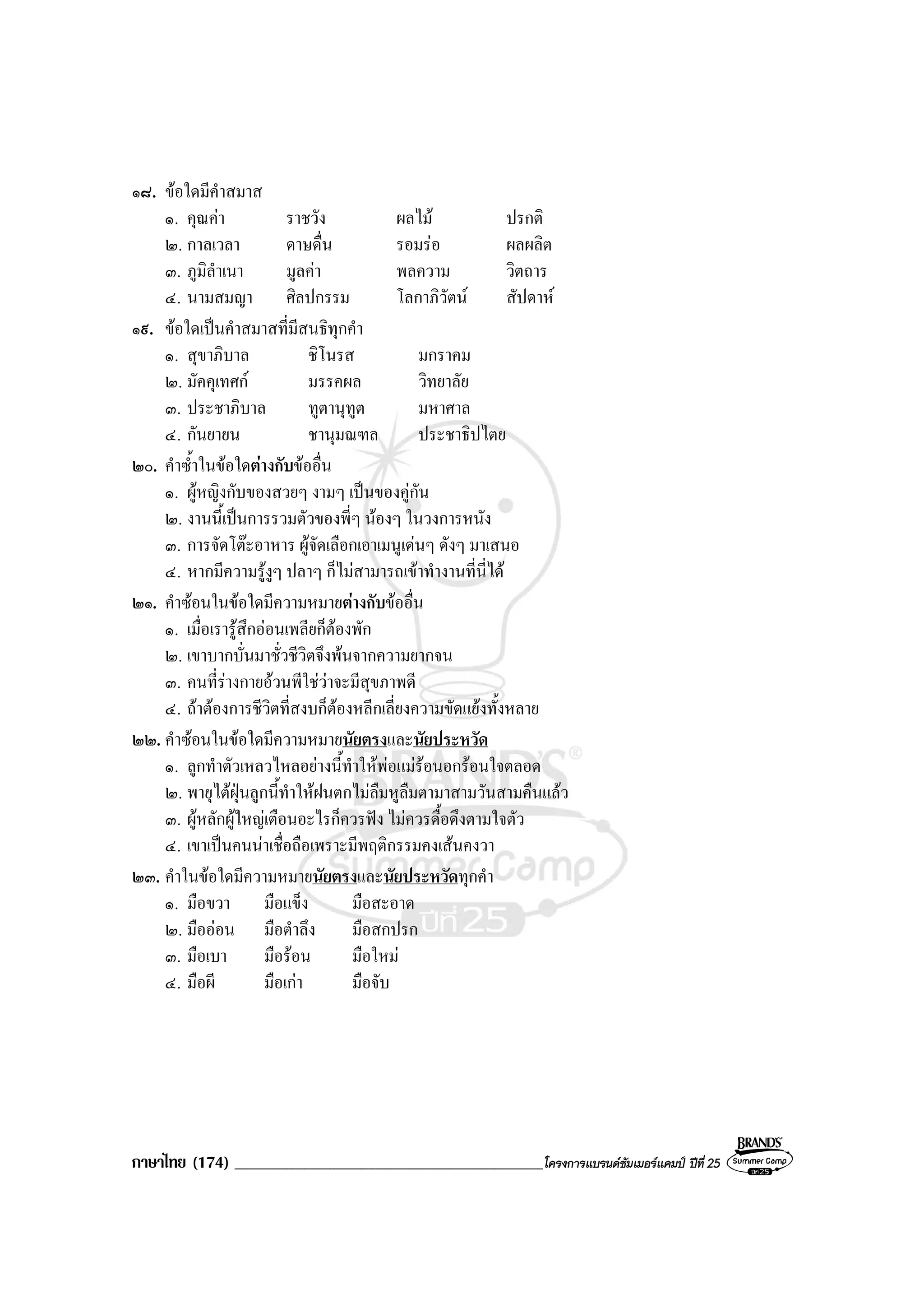 ภาษาไทย (174) ______________________________________________โครงการแบรนดซัมเมอรแคมป ปที่ 25
๑๘. ขอใดมีคําสมาส
๑. คุณคา ราชวัง ผลไม ปรกติ
๒. กาลเวลา ดาษดื่น รอมรอ ผลผลิต
๓. ภูมิลําเนา มูลคา พลความ วิตถาร
๔. นามสมญา ศิลปกรรม โลกาภิวัตน สัปดาห
๑๙. ขอใดเปนคําสมาสที่มีสนธิทุกคํา
๑. สุขาภิบาล ชิโนรส มกราคม
๒. มัคคุเทศก มรรคผล วิทยาลัย
๓. ประชาภิบาล ทูตานุทูต มหาศาล
๔. กันยายน ชานุมณฑล ประชาธิปไตย
๒๐. คําซ้ําในขอใดตางกับขออื่น
๑. ผูหญิงกับของสวยๆ งามๆ เปนของคูกัน
๒. งานนี้เปนการรวมตัวของพี่ๆ นองๆ ในวงการหนัง
๓. การจัดโตะอาหาร ผูจัดเลือกเอาเมนูเดนๆ ดังๆ มาเสนอ
๔. หากมีความรูงูๆ ปลาๆ ก็ไมสามารถเขาทํางานที่นี่ได
๒๑. คําซอนในขอใดมีความหมายตางกับขออื่น
๑. เมื่อเรารูสึกออนเพลียก็ตองพัก
๒. เขาบากบั่นมาชั่วชีวิตจึงพนจากความยากจน
๓. คนที่รางกายอวนพีใชวาจะมีสุขภาพดี
๔. ถาตองการชีวิตที่สงบก็ตองหลีกเลี่ยงความขัดแยงทั้งหลาย
๒๒. คําซอนในขอใดมีความหมายนัยตรงและนัยประหวัด
๑. ลูกทําตัวเหลวไหลอยางนี้ทําใหพอแมรอนอกรอนใจตลอด
๒. พายุไตฝุนลูกนี้ทําใหฝนตกไมลืมหูลืมตามาสามวันสามคืนแลว
๓. ผูหลักผูใหญเตือนอะไรก็ควรฟง ไมควรดื้อดึงตามใจตัว
๔. เขาเปนคนนาเชื่อถือเพราะมีพฤติกรรมคงเสนคงวา
๒๓. คําในขอใดมีความหมายนัยตรงและนัยประหวัดทุกคํา
๑. มือขวา มือแข็ง มือสะอาด
๒. มือออน มือตําลึง มือสกปรก
๓. มือเบา มือรอน มือใหม
๔. มือผี มือเกา มือจับ
 