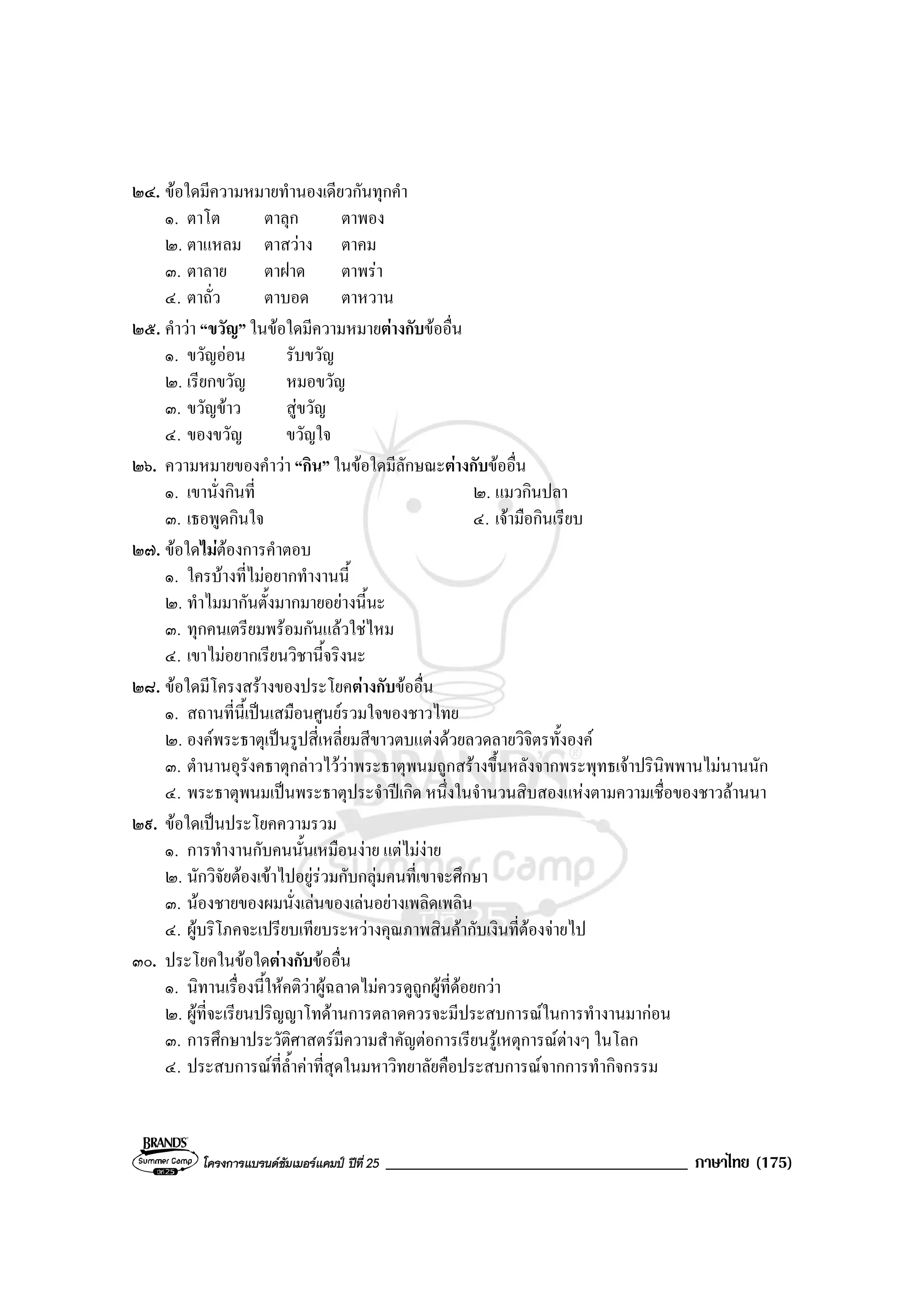 โครงการแบรนดซัมเมอรแคมป ปที่ 25 ____________________________________ ภาษาไทย (175)
๒๔. ขอใดมีความหมายทํานองเดียวกันทุกคํา
๑. ตาโต ตาลุก ตาพอง
๒. ตาแหลม ตาสวาง ตาคม
๓. ตาลาย ตาฝาด ตาพรา
๔. ตาถั่ว ตาบอด ตาหวาน
๒๕. คําวา “ขวัญ” ในขอใดมีความหมายตางกับขออื่น
๑. ขวัญออน รับขวัญ
๒. เรียกขวัญ หมอขวัญ
๓. ขวัญขาว สูขวัญ
๔. ของขวัญ ขวัญใจ
๒๖. ความหมายของคําวา “กิน” ในขอใดมีลักษณะตางกับขออื่น
๑. เขานั่งกินที่ ๒. แมวกินปลา
๓. เธอพูดกินใจ ๔. เจามือกินเรียบ
๒๗. ขอใดไมตองการคําตอบ
๑. ใครบางที่ไมอยากทํางานนี้
๒. ทําไมมากันตั้งมากมายอยางนี้นะ
๓. ทุกคนเตรียมพรอมกันแลวใชไหม
๔. เขาไมอยากเรียนวิชานี้จริงนะ
๒๘. ขอใดมีโครงสรางของประโยคตางกับขออื่น
๑. สถานที่นี้เปนเสมือนศูนยรวมใจของชาวไทย
๒. องคพระธาตุเปนรูปสี่เหลี่ยมสีขาวตบแตงดวยลวดลายวิจิตรทั้งองค
๓. ตํานานอุรังคธาตุกลาวไววาพระธาตุพนมถูกสรางขึ้นหลังจากพระพุทธเจาปรินิพพานไมนานนัก
๔. พระธาตุพนมเปนพระธาตุประจําปเกิด หนึ่งในจํานวนสิบสองแหงตามความเชื่อของชาวลานนา
๒๙. ขอใดเปนประโยคความรวม
๑. การทํางานกับคนนั้นเหมือนงาย แตไมงาย
๒. นักวิจัยตองเขาไปอยูรวมกับกลุมคนที่เขาจะศึกษา
๓. นองชายของผมนั่งเลนของเลนอยางเพลิดเพลิน
๔. ผูบริโภคจะเปรียบเทียบระหวางคุณภาพสินคากับเงินที่ตองจายไป
๓๐. ประโยคในขอใดตางกับขออื่น
๑. นิทานเรื่องนี้ใหคติวาผูฉลาดไมควรดูถูกผูที่ดอยกวา
๒. ผูที่จะเรียนปริญญาโทดานการตลาดควรจะมีประสบการณในการทํางานมากอน
๓. การศึกษาประวัติศาสตรมีความสําคัญตอการเรียนรูเหตุการณตางๆ ในโลก
๔. ประสบการณที่ล้ําคาที่สุดในมหาวิทยาลัยคือประสบการณจากการทํากิจกรรม
 