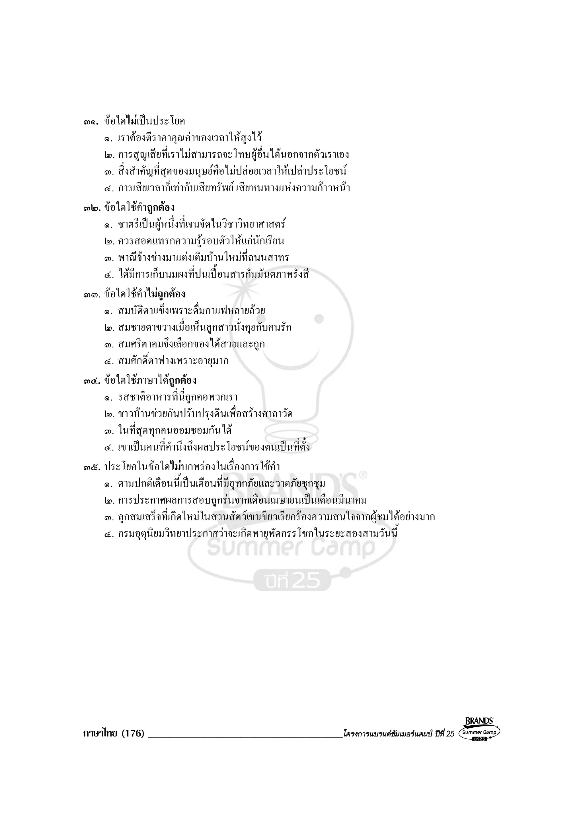 ภาษาไทย (176) ______________________________________________โครงการแบรนดซัมเมอรแคมป ปที่ 25
๓๑. ขอใดไมเปนประโยค
๑. เราตองตีราคาคุณคาของเวลาใหสูงไว
๒. การสูญเสียที่เราไมสามารถจะโทษผูอื่นไดนอกจากตัวเราเอง
๓. สิ่งสําคัญที่สุดของมนุษยคือไมปลอยเวลาใหเปลาประโยชน
๔. การเสียเวลาก็เทากับเสียทรัพย เสียหนทางแหงความกาวหนา
๓๒. ขอใดใชคําถูกตอง
๑. ชาตรีเปนผูหนึ่งที่เจนจัดในวิชาวิทยาศาสตร
๒. ควรสอดแทรกความรูรอบตัวใหแกนักเรียน
๓. พาณีจางชางมาแตงเติมบานใหมที่ถนนสาทร
๔. ไดมีการเก็บนมผงที่ปนเปอนสารกัมมันตภาพรังสี
๓๓. ขอใดใชคําไมถูกตอง
๑. สมบัติตาแข็งเพราะดื่มกาแฟหลายถวย
๒. สมชายตาขวางเมื่อเห็นลูกสาวนั่งคุยกับคนรัก
๓. สมศรีตาคมจึงเลือกของไดสวยและถูก
๔. สมศักดิ์ตาฟางเพราะอายุมาก
๓๔. ขอใดใชภาษาไดถูกตอง
๑. รสชาติอาหารที่นี่ถูกคอพวกเรา
๒. ชาวบานชวยกันปรับปรุงดินเพื่อสรางศาลาวัด
๓. ในที่สุดทุกคนออมชอมกันได
๔. เขาเปนคนที่คํานึงถึงผลประโยชนของตนเปนที่ตั้ง
๓๕. ประโยคในขอใดไมบกพรองในเรื่องการใชคํา
๑. ตามปกติเดือนนี้เปนเดือนที่มีอุทกภัยและวาตภัยชุกชุม
๒. การประกาศผลการสอบถูกรนจากเดือนเมษายนเปนเดือนมีนาคม
๓. ลูกสมเสร็จที่เกิดใหมในสวนสัตวเขาเขียวเรียกรองความสนใจจากผูชมไดอยางมาก
๔. กรมอุตุนิยมวิทยาประกาศวาจะเกิดพายุพัดกรรโชกในระยะสองสามวันนี้
 