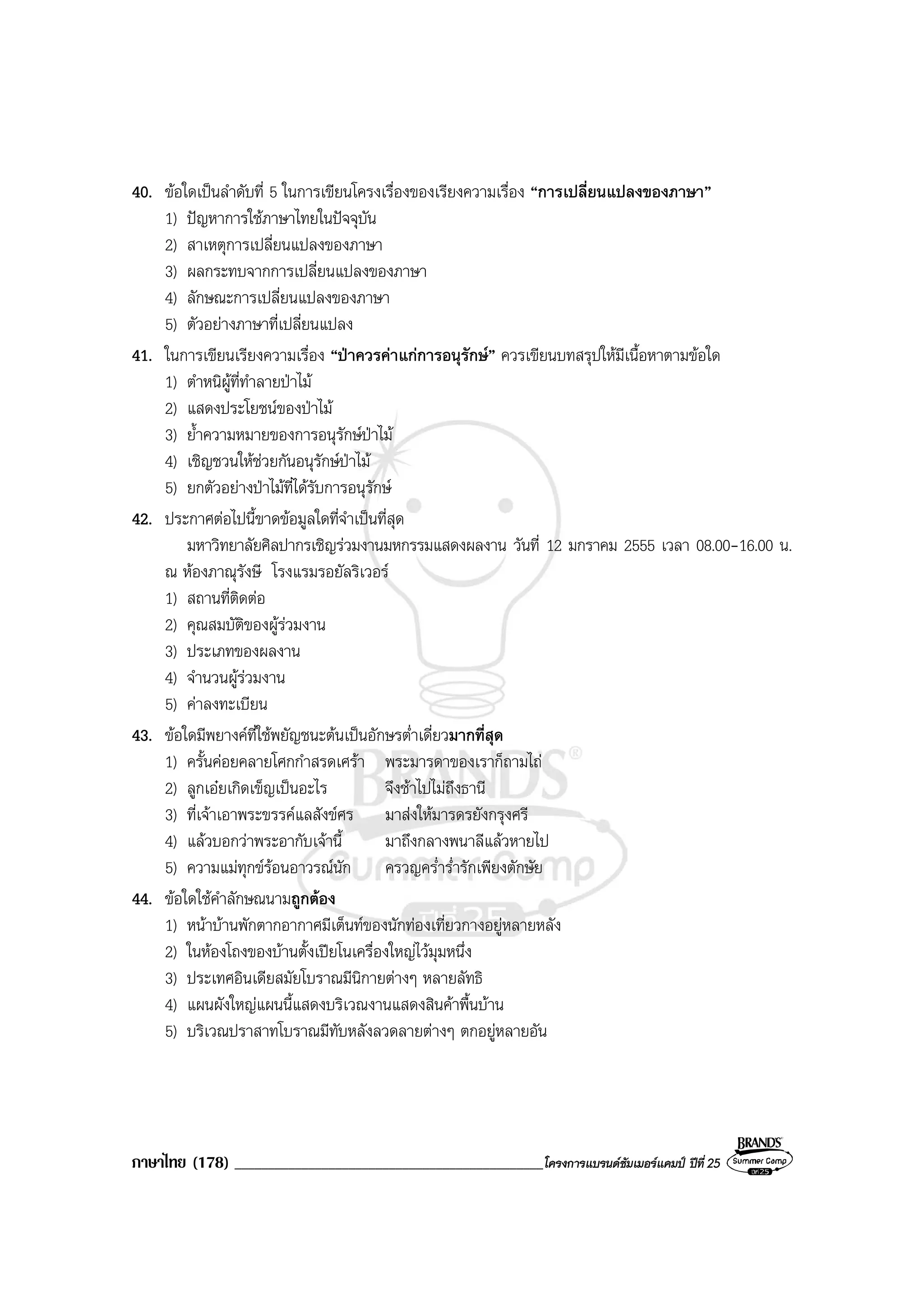 ภาษาไทย (178) ______________________________________________โครงการแบรนดซัมเมอรแคมป ปที่ 25
40. ขอใดเปนลําดับที่ 5 ในการเขียนโครงเรื่องของเรียงความเรื่อง “การเปลี่ยนแปลงของภาษา”
1) ปญหาการใชภาษาไทยในปจจุบัน
2) สาเหตุการเปลี่ยนแปลงของภาษา
3) ผลกระทบจากการเปลี่ยนแปลงของภาษา
4) ลักษณะการเปลี่ยนแปลงของภาษา
5) ตัวอยางภาษาที่เปลี่ยนแปลง
41. ในการเขียนเรียงความเรื่อง “ปาควรคาแกการอนุรักษ” ควรเขียนบทสรุปใหมีเนื้อหาตามขอใด
1) ตําหนิผูที่ทําลายปาไม
2) แสดงประโยชนของปาไม
3) ย้ําความหมายของการอนุรักษปาไม
4) เชิญชวนใหชวยกันอนุรักษปาไม
5) ยกตัวอยางปาไมที่ไดรับการอนุรักษ
42. ประกาศตอไปนี้ขาดขอมูลใดที่จําเปนที่สุด
มหาวิทยาลัยศิลปากรเชิญรวมงานมหกรรมแสดงผลงาน วันที่ 12 มกราคม 2555 เวลา 08.00-16.00 น.
ณ หองภาณุรังษี โรงแรมรอยัลริเวอร
1) สถานที่ติดตอ
2) คุณสมบัติของผูรวมงาน
3) ประเภทของผลงาน
4) จํานวนผูรวมงาน
5) คาลงทะเบียน
43. ขอใดมีพยางคที่ใชพยัญชนะตนเปนอักษรต่ําเดี่ยวมากที่สุด
1) ครั้นคอยคลายโศกกําสรดเศรา พระมารดาของเราก็ถามไถ
2) ลูกเอยเกิดเข็ญเปนอะไร จึงชาไปไมถึงธานี
3) ที่เจาเอาพระขรรคแลสังขศร มาสงใหมารดรยังกรุงศรี
4) แลวบอกวาพระอากับเจานี้ มาถึงกลางพนาลีแลวหายไป
5) ความแมทุกขรอนอาวรณนัก ครวญคร่ําร่ํารักเพียงตักษัย
44. ขอใดใชคําลักษณนามถูกตอง
1) หนาบานพักตากอากาศมีเต็นทของนักทองเที่ยวกางอยูหลายหลัง
2) ในหองโถงของบานตั้งเปยโนเครื่องใหญไวมุมหนึ่ง
3) ประเทศอินเดียสมัยโบราณมีนิกายตางๆ หลายลัทธิ
4) แผนผังใหญแผนนี้แสดงบริเวณงานแสดงสินคาพื้นบาน
5) บริเวณปราสาทโบราณมีทับหลังลวดลายตางๆ ตกอยูหลายอัน
 