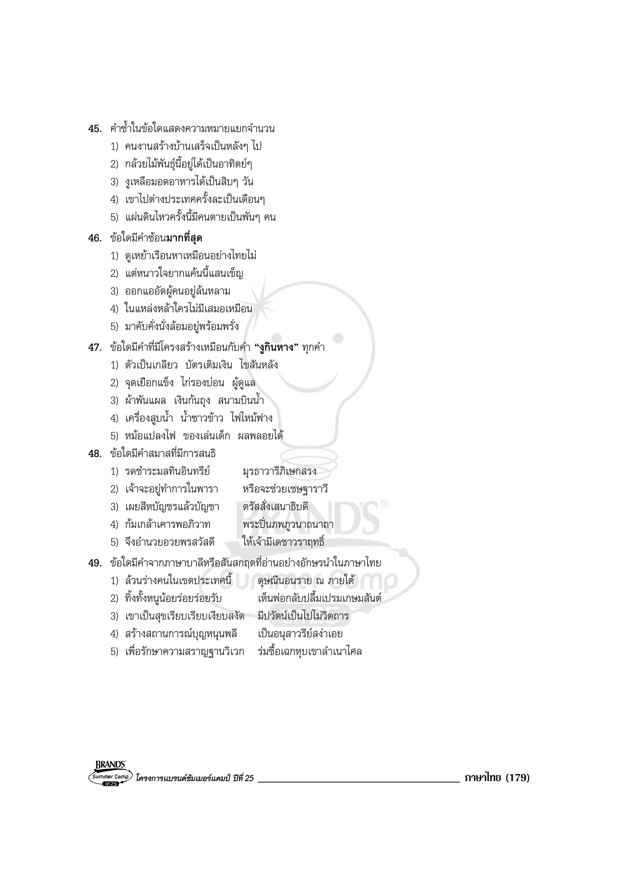 โครงการแบรนดซัมเมอรแคมป ปที่ 25 ____________________________________ ภาษาไทย (179)
45. คําซ้ําในขอใดแสดงความหมายแยกจํานวน
1) คนงานสรางบานเสร็จเปนหลังๆ ไป
2) กลวยไมพันธุนี้อยูไดเปนอาทิตยๆ
3) งูเหลือมอดอาหารไดเปนสิบๆ วัน
4) เขาไปตางประเทศครั้งละเปนเดือนๆ
5) แผนดินไหวครั้งนี้มีคนตายเปนพันๆ คน
46. ขอใดมีคําซอนมากที่สุด
1) ดูเหยาเรือนหาเหมือนอยางไทยไม
2) แตหนาวใจยากแคนนี้แสนเข็ญ
3) ออกแออัดผูคนอยูลนหลาม
4) ในแหลงหลาใครไมมีเสมอเหมือน
5) มาคับคั่งนั่งลอมอยูพรอมพรั่ง
47. ขอใดมีคําที่มีโครงสรางเหมือนกับคํา “งูกินหาง” ทุกคํา
1) ตัวเปนเกลียว บัตรเติมเงิน ไขสันหลัง
2) จุดเยือกแข็ง ไกรองบอน ผูดูแล
3) ผาพันแผล เงินกนถุง สนามบินน้ํา
4) เครื่องสูบน้ํา น้ําซาวขาว ไฟไหมฟาง
5) หมอแปลงไฟ ของเลนเด็ก ผลพลอยได
48. ขอใดมีคําสมาสที่มีการสนธิ
1) รดชําระมลทินอินทรีย มุรธาวารีภิเษกสรง
2) เจาจะอยูทําการในพารา หรือจะชวยเชษฐาราวี
3) เผยสีหบัญชรแลวบัญชา ตรัสสั่งเสนาธิบดี
4) กมเกลาเคารพอภิวาท พระปนภพภูวนาถนาถา
5) จึงอํานวยอวยพรสวัสดี ใหเจามีเดชาวราฤทธิ์
49. ขอใดมีคําจากภาษาบาลีหรือสันสกฤตที่อานอยางอักษรนําในภาษาไทย
1) ลวนรางคนในเขตประเทศนี้ ดุษณีนอนราย ณ ภายใต
2) ทิ้งทั้งหนูนอยรอยรอยรับ เห็นพอกลับปลื้มเปรมเกษมสันต
3) เขาเปนสุขเรียบเรียบเงียบสงัด มีปวัตนเปนไปไมวิตถาร
4) สรางสถานการณบุญหนุนพลี เปนอนุสาวรียสงาเอย
5) เพื่อรักษาความสราญฐานวิเวก รมชื้อเฉกหุบเขาลําเนาไศล
 