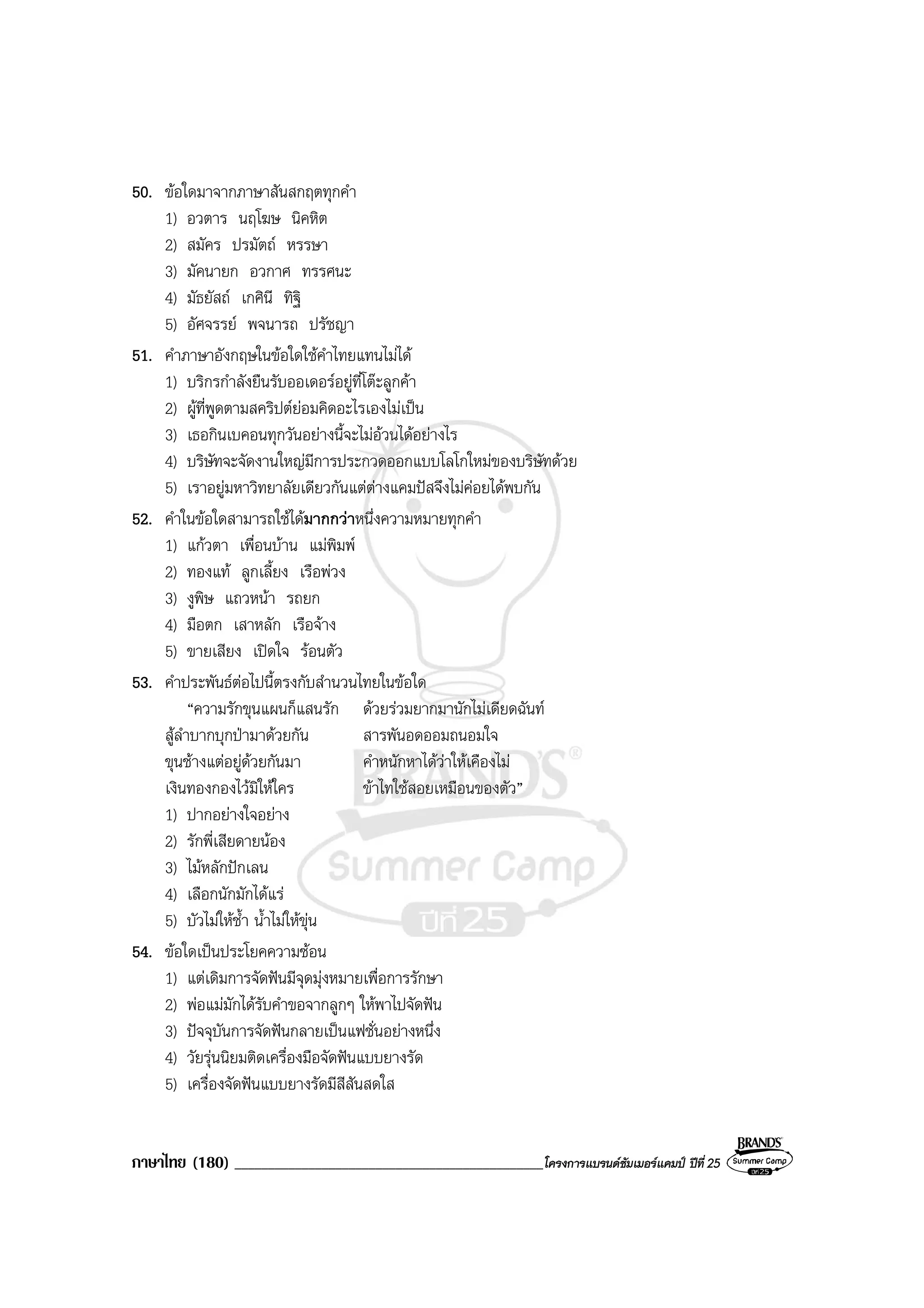 ภาษาไทย (180) ______________________________________________โครงการแบรนดซัมเมอรแคมป ปที่ 25
50. ขอใดมาจากภาษาสันสกฤตทุกคํา
1) อวตาร นฤโฆษ นิคหิต
2) สมัคร ปรมัตถ หรรษา
3) มัคนายก อวกาศ ทรรศนะ
4) มัธยัสถ เกศินี ทิฐิ
5) อัศจรรย พจนารถ ปรัชญา
51. คําภาษาอังกฤษในขอใดใชคําไทยแทนไมได
1) บริกรกําลังยืนรับออเดอรอยูที่โตะลูกคา
2) ผูที่พูดตามสคริปตยอมคิดอะไรเองไมเปน
3) เธอกินเบคอนทุกวันอยางนี้จะไมอวนไดอยางไร
4) บริษัทจะจัดงานใหญมีการประกวดออกแบบโลโกใหมของบริษัทดวย
5) เราอยูมหาวิทยาลัยเดียวกันแตตางแคมปสจึงไมคอยไดพบกัน
52. คําในขอใดสามารถใชไดมากกวาหนึ่งความหมายทุกคํา
1) แกวตา เพื่อนบาน แมพิมพ
2) ทองแท ลูกเลี้ยง เรือพวง
3) งูพิษ แถวหนา รถยก
4) มือตก เสาหลัก เรือจาง
5) ขายเสียง เปดใจ รอนตัว
53. คําประพันธตอไปนี้ตรงกับสํานวนไทยในขอใด
“ความรักขุนแผนก็แสนรัก ดวยรวมยากมานักไมเดียดฉันท
สูลําบากบุกปามาดวยกัน สารพันอดออมถนอมใจ
ขุนชางแตอยูดวยกันมา คําหนักหาไดวาใหเคืองไม
เงินทองกองไวมิใหใคร ขาไทใชสอยเหมือนของตัว”
1) ปากอยางใจอยาง
2) รักพี่เสียดายนอง
3) ไมหลักปกเลน
4) เลือกนักมักไดแร
5) บัวไมใหช้ํา น้ําไมใหขุน
54. ขอใดเปนประโยคความซอน
1) แตเดิมการจัดฟนมีจุดมุงหมายเพื่อการรักษา
2) พอแมมักไดรับคําขอจากลูกๆ ใหพาไปจัดฟน
3) ปจจุบันการจัดฟนกลายเปนแฟชั่นอยางหนึ่ง
4) วัยรุนนิยมติดเครื่องมือจัดฟนแบบยางรัด
5) เครื่องจัดฟนแบบยางรัดมีสีสันสดใส
 