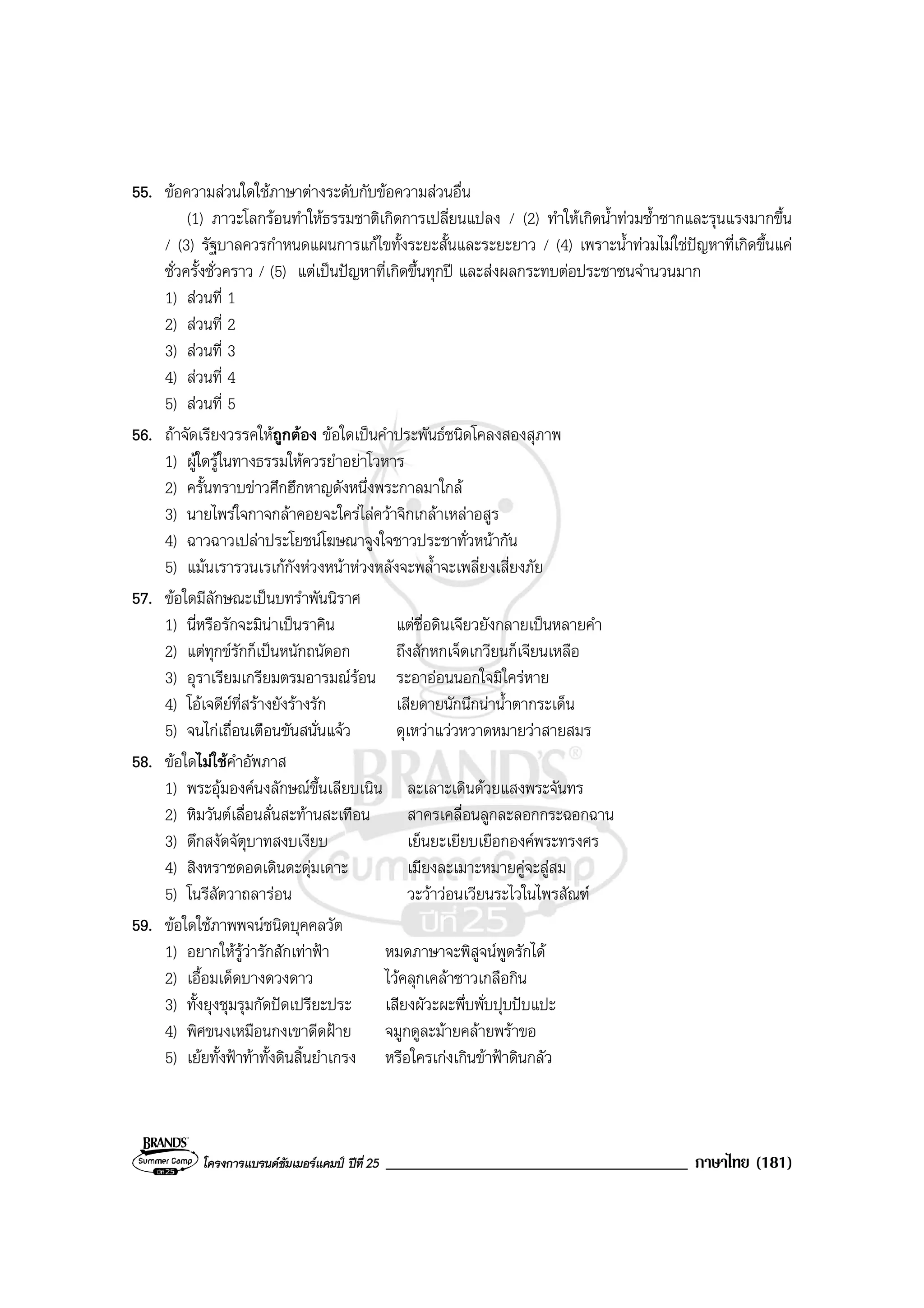โครงการแบรนดซัมเมอรแคมป ปที่ 25 ____________________________________ ภาษาไทย (181)
55. ขอความสวนใดใชภาษาตางระดับกับขอความสวนอื่น
(1) ภาวะโลกรอนทําใหธรรมชาติเกิดการเปลี่ยนแปลง / (2) ทําใหเกิดน้ําทวมซ้ําซากและรุนแรงมากขึ้น
/ (3) รัฐบาลควรกําหนดแผนการแกไขทั้งระยะสั้นและระยะยาว / (4) เพราะน้ําทวมไมใชปญหาที่เกิดขึ้นแค
ชั่วครั้งชั่วคราว / (5) แตเปนปญหาที่เกิดขึ้นทุกป และสงผลกระทบตอประชาชนจํานวนมาก
1) สวนที่ 1
2) สวนที่ 2
3) สวนที่ 3
4) สวนที่ 4
5) สวนที่ 5
56. ถาจัดเรียงวรรคใหถูกตอง ขอใดเปนคําประพันธชนิดโคลงสองสุภาพ
1) ผูใดรูในทางธรรมใหควรยําอยาโวหาร
2) ครั้นทราบขาวศึกฮึกหาญดังหนึ่งพระกาลมาใกล
3) นายไพรใจกาจกลาคอยจะใครไลควาจิกเกลาเหลาอสูร
4) ฉาวฉาวเปลาประโยชนโฆษณาจูงใจชาวประชาทั่วหนากัน
5) แมนเรารวนเรเกกังหวงหนาหวงหลังจะพล้ําจะเพลี่ยงเสี่ยงภัย
57. ขอใดมีลักษณะเปนบทรําพันนิราศ
1) นี่หรือรักจะมินาเปนราคิน แตชื่อดินเจียวยังกลายเปนหลายคํา
2) แตทุกขรักก็เปนหนักถนัดอก ถึงสักหกเจ็ดเกวียนก็เจียนเหลือ
3) อุราเรียมเกรียมตรมอารมณรอน ระอาออนนอกใจมิใครหาย
4) โอเจดียที่สรางยังรางรัก เสียดายนักนึกนาน้ําตากระเด็น
5) จนไกเถื่อนเตือนขันสนั่นแจว ดุเหวาแววหวาดหมายวาสายสมร
58. ขอใดไมใชคําอัพภาส
1) พระอุมองคนงลักษณขึ้นเลียบเนิน ละเลาะเดินดวยแสงพระจันทร
2) หิมวันตเลื่อนลั่นสะทานสะเทือน สาครเคลื่อนลูกละลอกกระฉอกฉาน
3) ดึกสงัดจัตุบาทสงบเงียบ เย็นยะเยียบเยือกองคพระทรงศร
4) สิงหราชดอดเดินดะดุมเดาะ เมียงละเมาะหมายคูจะสูสม
5) โนรีสัตวาถลารอน วะวาวอนเวียนระไวในไพรสัณฑ
59. ขอใดใชภาพพจนชนิดบุคคลวัต
1) อยากใหรูวารักสักเทาฟา หมดภาษาจะพิสูจนพูดรักได
2) เอื้อมเด็ดบางดวงดาว ไวคลุกเคลาซาวเกลือกิน
3) ทั้งยุงชุมรุมกัดปดเปรียะประ เสียงผัวะผะพึ่บพั่บปุบปบแปะ
4) พิศขนงเหมือนกงเขาดีดฝาย จมูกดูละมายคลายพราขอ
5) เยยทั้งฟาทาทั้งดินสิ้นยําเกรง หรือใครเกงเกินขาฟาดินกลัว
 