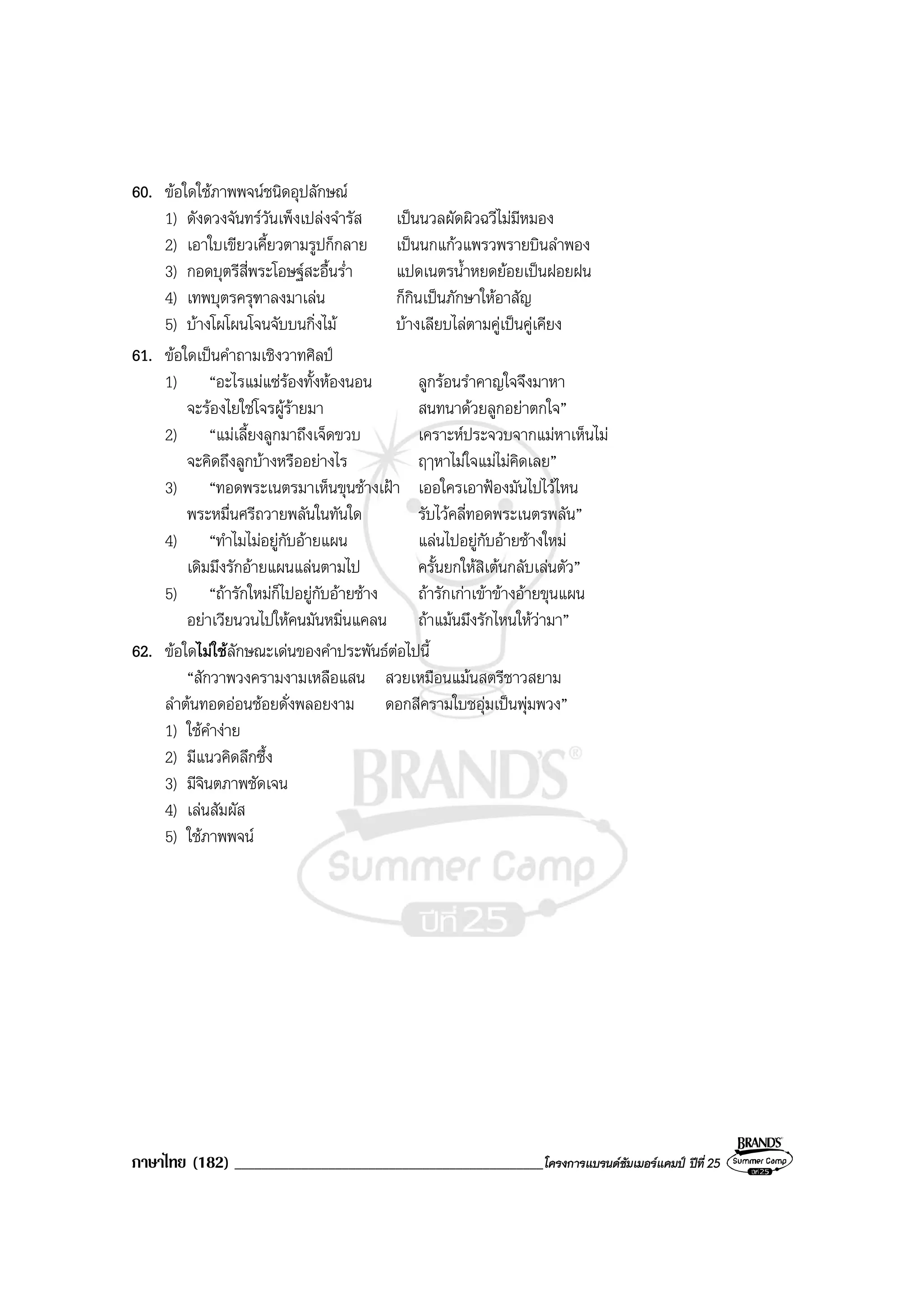 ภาษาไทย (182) ______________________________________________โครงการแบรนดซัมเมอรแคมป ปที่ 25
60. ขอใดใชภาพพจนชนิดอุปลักษณ
1) ดังดวงจันทรวันเพ็งเปลงจํารัส เปนนวลผัดผิวฉวีไมมีหมอง
2) เอาใบเขียวเคี้ยวตามรูปก็กลาย เปนนกแกวแพรวพรายบินลําพอง
3) กอดบุตรีสี่พระโอษฐสะอื้นร่ํา แปดเนตรน้ําหยดยอยเปนฝอยฝน
4) เทพบุตรครุฑาลงมาเลน ก็กินเปนภักษาใหอาสัญ
5) บางโผโผนโจนจับบนกิ่งไม บางเลียบไลตามคูเปนคูเคียง
61. ขอใดเปนคําถามเชิงวาทศิลป
1) “อะไรแมแซรองทั้งหองนอน ลูกรอนรําคาญใจจึงมาหา
จะรองไยใชโจรผูรายมา สนทนาดวยลูกอยาตกใจ”
2) “แมเลี้ยงลูกมาถึงเจ็ดขวบ เคราะหประจวบจากแมหาเห็นไม
จะคิดถึงลูกบางหรืออยางไร ฤๅหาไมใจแมไมคิดเลย”
3) “ทอดพระเนตรมาเห็นขุนชางเฝา เออใครเอาฟองมันไปไวไหน
พระหมื่นศรีถวายพลันในทันใด รับไวคลี่ทอดพระเนตรพลัน”
4) “ทําไมไมอยูกับอายแผน แลนไปอยูกับอายชางใหม
เดิมมึงรักอายแผนแลนตามไป ครั้นยกใหสิเตนกลับเลนตัว”
5) “ถารักใหมก็ไปอยูกับอายชาง ถารักเกาเขาขางอายขุนแผน
อยาเวียนวนไปใหคนมันหมิ่นแคลน ถาแมนมึงรักไหนใหวามา”
62. ขอใดไมใชลักษณะเดนของคําประพันธตอไปนี้
“สักวาพวงครามงามเหลือแสน สวยเหมือนแมนสตรีชาวสยาม
ลําตนทอดออนชอยดั่งพลอยงาม ดอกสีครามใบชอุมเปนพุมพวง”
1) ใชคํางาย
2) มีแนวคิดลึกซึ้ง
3) มีจินตภาพชัดเจน
4) เลนสัมผัส
5) ใชภาพพจน
 