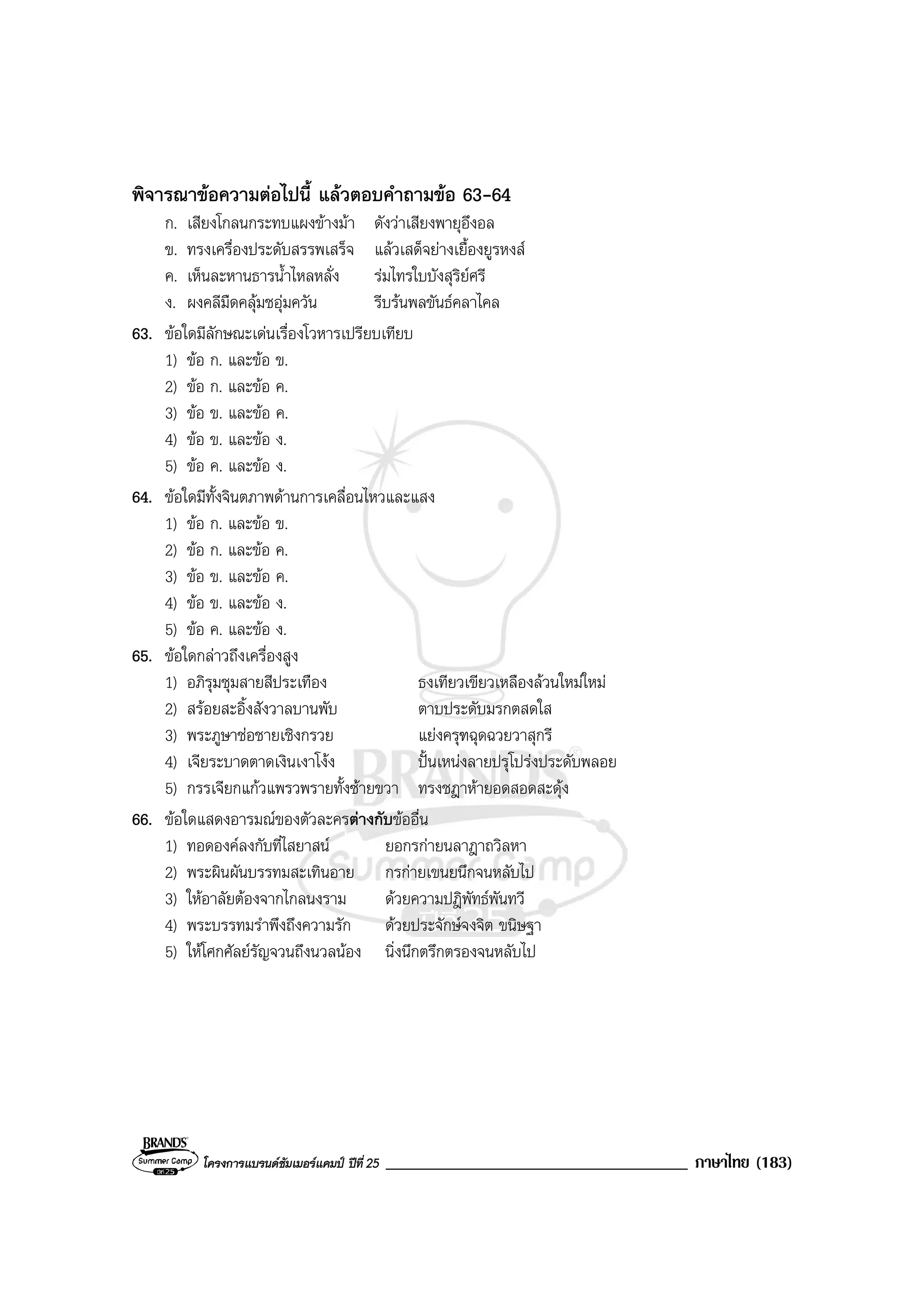 โครงการแบรนดซัมเมอรแคมป ปที่ 25 ____________________________________ ภาษาไทย (183)
พิจารณาขอความตอไปนี้ แลวตอบคําถามขอ 63-64
ก. เสียงโกลนกระทบแผงขางมา ดังวาเสียงพายุอึงอล
ข. ทรงเครื่องประดับสรรพเสร็จ แลวเสด็จยางเยื้องยูรหงส
ค. เห็นละหานธารน้ําไหลหลั่ง รมไทรใบบังสุริยศรี
ง. ผงคลีมืดคลุมชอุมควัน รีบรนพลขันธคลาไคล
63. ขอใดมีลักษณะเดนเรื่องโวหารเปรียบเทียบ
1) ขอ ก. และขอ ข.
2) ขอ ก. และขอ ค.
3) ขอ ข. และขอ ค.
4) ขอ ข. และขอ ง.
5) ขอ ค. และขอ ง.
64. ขอใดมีทั้งจินตภาพดานการเคลื่อนไหวและแสง
1) ขอ ก. และขอ ข.
2) ขอ ก. และขอ ค.
3) ขอ ข. และขอ ค.
4) ขอ ข. และขอ ง.
5) ขอ ค. และขอ ง.
65. ขอใดกลาวถึงเครื่องสูง
1) อภิรุมชุมสายสีประเทือง ธงเทียวเขียวเหลืองลวนใหมใหม
2) สรอยสะอิ้งสังวาลบานพับ ตาบประดับมรกตสดใส
3) พระภูษาชอชายเชิงกรวย แยงครุฑฉุดฉวยวาสุกรี
4) เจียระบาดตาดเงินเงาโงง ปนเหนงลายปรุโปรงประดับพลอย
5) กรรเจียกแกวแพรวพรายทั้งซายขวา ทรงชฎาหายอดสอดสะดุง
66. ขอใดแสดงอารมณของตัวละครตางกับขออื่น
1) ทอดองคลงกับที่ไสยาสน ยอกรกายนลาฎาถวิลหา
2) พระผินผันบรรทมสะเทินอาย กรกายเขนยนึกจนหลับไป
3) ใหอาลัยตองจากไกลนงราม ดวยความปฎิพัทธพันทวี
4) พระบรรทมรําพึงถึงความรัก ดวยประจักษจงจิต ขนิษฐา
5) ใหโศกศัลยรัญจวนถึงนวลนอง นิ่งนึกตรึกตรองจนหลับไป
 