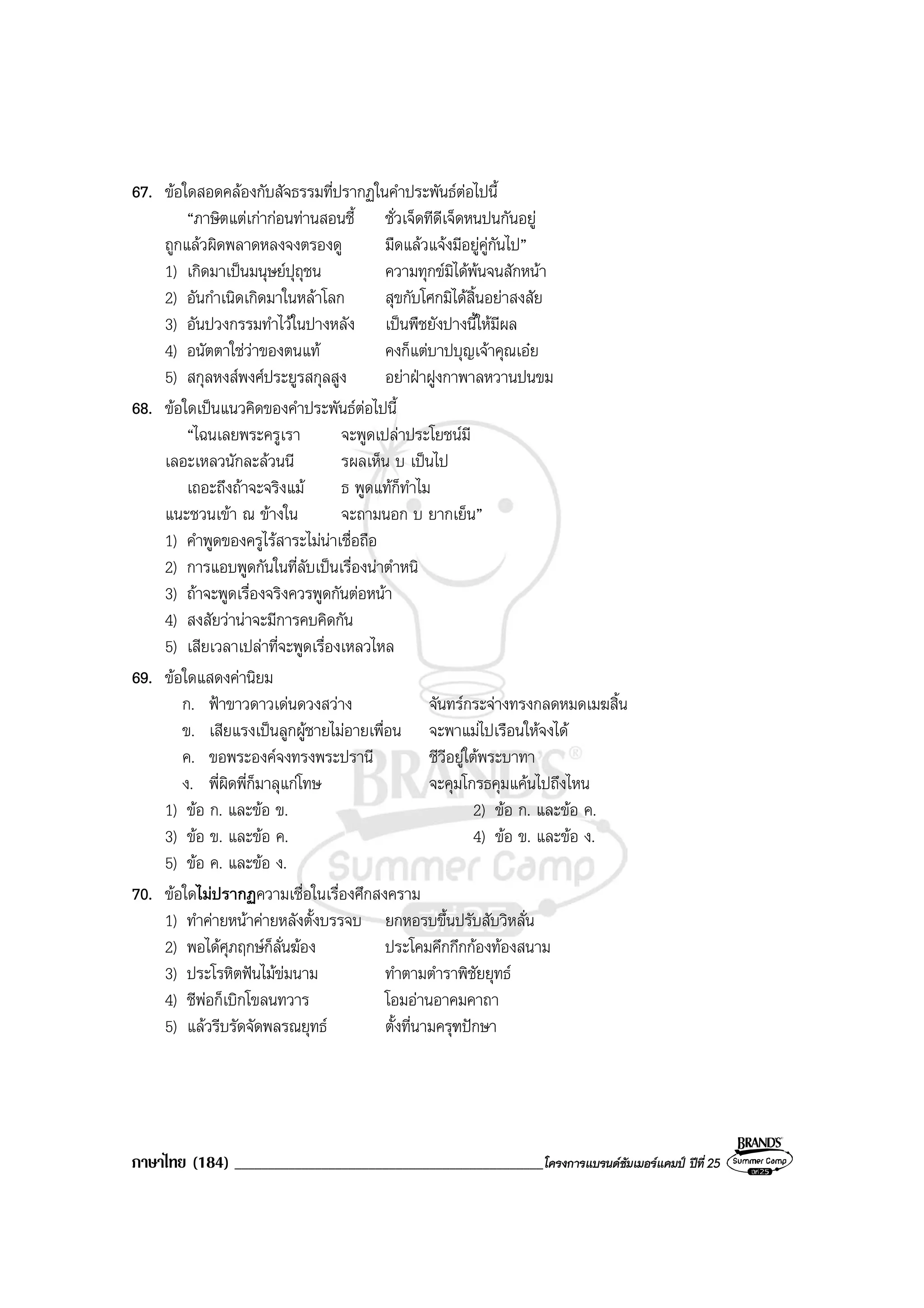 ภาษาไทย (184) ______________________________________________โครงการแบรนดซัมเมอรแคมป ปที่ 25
67. ขอใดสอดคลองกับสัจธรรมที่ปรากฏในคําประพันธตอไปนี้
“ภาษิตแตเกากอนทานสอนชี้ ชั่วเจ็ดทีดีเจ็ดหนปนกันอยู
ถูกแลวผิดพลาดหลงจงตรองดู มืดแลวแจงมีอยูคูกันไป”
1) เกิดมาเปนมนุษยปุถุชน ความทุกขมิไดพนจนสักหนา
2) อันกําเนิดเกิดมาในหลาโลก สุขกับโศกมิไดสิ้นอยาสงสัย
3) อันปวงกรรมทําไวในปางหลัง เปนพืชยังปางนี้ใหมีผล
4) อนัตตาใชวาของตนแท คงก็แตบาปบุญเจาคุณเอย
5) สกุลหงสพงศประยูรสกุลสูง อยาฝาฝูงกาพาลหวานปนขม
68. ขอใดเปนแนวคิดของคําประพันธตอไปนี้
“ไฉนเลยพระครูเรา จะพูดเปลาประโยชนมี
เลอะเหลวนักละลวนนี รผลเห็น บ เปนไป
เถอะถึงถาจะจริงแม ธ พูดแทก็ทําไม
แนะชวนเขา ณ ขางใน จะถามนอก บ ยากเย็น”
1) คําพูดของครูไรสาระไมนาเชื่อถือ
2) การแอบพูดกันในที่ลับเปนเรื่องนาตําหนิ
3) ถาจะพูดเรื่องจริงควรพูดกันตอหนา
4) สงสัยวานาจะมีการคบคิดกัน
5) เสียเวลาเปลาที่จะพูดเรื่องเหลวไหล
69. ขอใดแสดงคานิยม
ก. ฟาขาวดาวเดนดวงสวาง จันทรกระจางทรงกลดหมดเมฆสิ้น
ข. เสียแรงเปนลูกผูชายไมอายเพื่อน จะพาแมไปเรือนใหจงได
ค. ขอพระองคจงทรงพระปรานี ชีวีอยูใตพระบาทา
ง. พี่ผิดพี่ก็มาลุแกโทษ จะคุมโกรธคุมแคนไปถึงไหน
1) ขอ ก. และขอ ข. 2) ขอ ก. และขอ ค.
3) ขอ ข. และขอ ค. 4) ขอ ข. และขอ ง.
5) ขอ ค. และขอ ง.
70. ขอใดไมปรากฏความเชื่อในเรื่องศึกสงคราม
1) ทําคายหนาคายหลังตั้งบรรจบ ยกหอรบขึ้นปรับสับวิหลั่น
2) พอไดศุภฤกษก็ลั่นฆอง ประโคมคึกกึกกองทองสนาม
3) ประโรหิตฟนไมขมนาม ทําตามตําราพิชัยยุทธ
4) ชีพอก็เบิกโขลนทวาร โอมอานอาคมคาถา
5) แลวรีบรัดจัดพลรณยุทธ ตั้งที่นามครุฑปกษา
 
