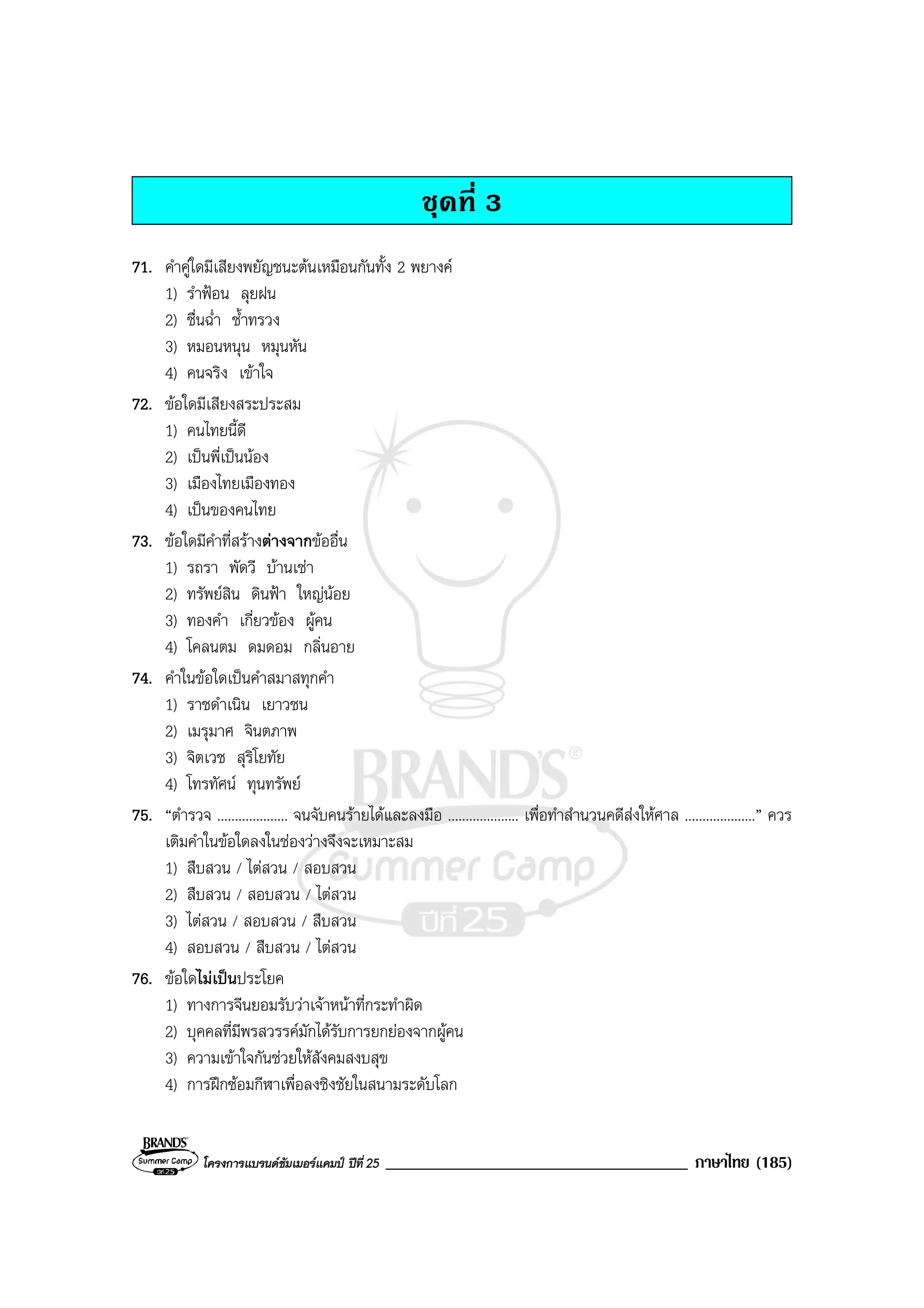 โครงการแบรนดซัมเมอรแคมป ปที่ 25 ____________________________________ ภาษาไทย (185)
ชุดที่ 3
71. คําคูใดมีเสียงพยัญชนะตนเหมือนกันทั้ง 2 พยางค
1) รําฟอน ลุยฝน
2) ชื่นฉ่ํา ช้ําทรวง
3) หมอนหนุน หมุนหัน
4) คนจริง เขาใจ
72. ขอใดมีเสียงสระประสม
1) คนไทยนี้ดี
2) เปนพี่เปนนอง
3) เมืองไทยเมืองทอง
4) เปนของคนไทย
73. ขอใดมีคําที่สรางตางจากขออื่น
1) รถรา พัดวี บานเชา
2) ทรัพยสิน ดินฟา ใหญนอย
3) ทองคํา เกี่ยวของ ผูคน
4) โคลนตม ดมดอม กลิ่นอาย
74. คําในขอใดเปนคําสมาสทุกคํา
1) ราชดําเนิน เยาวชน
2) เมรุมาศ จินตภาพ
3) จิตเวช สุริโยทัย
4) โทรทัศน ทุนทรัพย
75. “ตํารวจ .................... จนจับคนรายไดและลงมือ .................... เพื่อทําสํานวนคดีสงใหศาล ....................” ควร
เติมคําในขอใดลงในชองวางจึงจะเหมาะสม
1) สืบสวน / ไตสวน / สอบสวน
2) สืบสวน / สอบสวน / ไตสวน
3) ไตสวน / สอบสวน / สืบสวน
4) สอบสวน / สืบสวน / ไตสวน
76. ขอใดไมเปนประโยค
1) ทางการจีนยอมรับวาเจาหนาที่กระทําผิด
2) บุคคลที่มีพรสวรรคมักไดรับการยกยองจากผูคน
3) ความเขาใจกันชวยใหสังคมสงบสุข
4) การฝกซอมกีฬาเพื่อลงชิงชัยในสนามระดับโลก
 