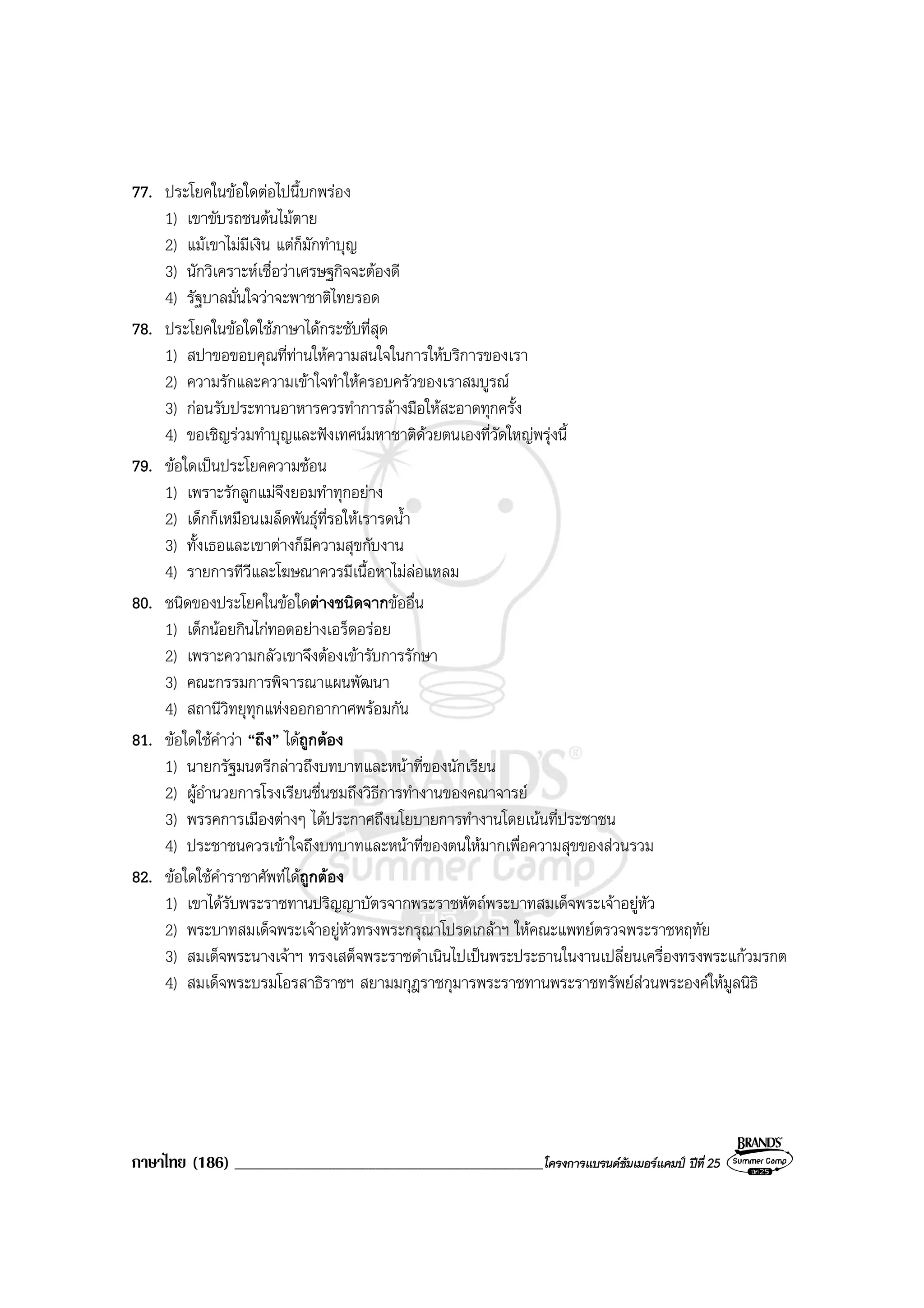 ภาษาไทย (186) ______________________________________________โครงการแบรนดซัมเมอรแคมป ปที่ 25
77. ประโยคในขอใดตอไปนี้บกพรอง
1) เขาขับรถชนตนไมตาย
2) แมเขาไมมีเงิน แตก็มักทําบุญ
3) นักวิเคราะหเชื่อวาเศรษฐกิจจะตองดี
4) รัฐบาลมั่นใจวาจะพาชาติไทยรอด
78. ประโยคในขอใดใชภาษาไดกระชับที่สุด
1) สปาขอขอบคุณที่ทานใหความสนใจในการใหบริการของเรา
2) ความรักและความเขาใจทําใหครอบครัวของเราสมบูรณ
3) กอนรับประทานอาหารควรทําการลางมือใหสะอาดทุกครั้ง
4) ขอเชิญรวมทําบุญและฟงเทศนมหาชาติดวยตนเองที่วัดใหญพรุงนี้
79. ขอใดเปนประโยคความซอน
1) เพราะรักลูกแมจึงยอมทําทุกอยาง
2) เด็กก็เหมือนเมล็ดพันธุที่รอใหเรารดน้ํา
3) ทั้งเธอและเขาตางก็มีความสุขกับงาน
4) รายการทีวีและโฆษณาควรมีเนื้อหาไมลอแหลม
80. ชนิดของประโยคในขอใดตางชนิดจากขออื่น
1) เด็กนอยกินไกทอดอยางเอร็ดอรอย
2) เพราะความกลัวเขาจึงตองเขารับการรักษา
3) คณะกรรมการพิจารณาแผนพัฒนา
4) สถานีวิทยุทุกแหงออกอากาศพรอมกัน
81. ขอใดใชคําวา “ถึง” ไดถูกตอง
1) นายกรัฐมนตรีกลาวถึงบทบาทและหนาที่ของนักเรียน
2) ผูอํานวยการโรงเรียนชื่นชมถึงวิธีการทํางานของคณาจารย
3) พรรคการเมืองตางๆ ไดประกาศถึงนโยบายการทํางานโดยเนนที่ประชาชน
4) ประชาชนควรเขาใจถึงบทบาทและหนาที่ของตนใหมากเพื่อความสุขของสวนรวม
82. ขอใดใชคําราชาศัพทไดถูกตอง
1) เขาไดรับพระราชทานปริญญาบัตรจากพระราชหัตถพระบาทสมเด็จพระเจาอยูหัว
2) พระบาทสมเด็จพระเจาอยูหัวทรงพระกรุณาโปรดเกลาฯ ใหคณะแพทยตรวจพระราชหฤทัย
3) สมเด็จพระนางเจาฯ ทรงเสด็จพระราชดําเนินไปเปนพระประธานในงานเปลี่ยนเครื่องทรงพระแกวมรกต
4) สมเด็จพระบรมโอรสาธิราชฯ สยามมกุฎราชกุมารพระราชทานพระราชทรัพยสวนพระองคใหมูลนิธิ
 
