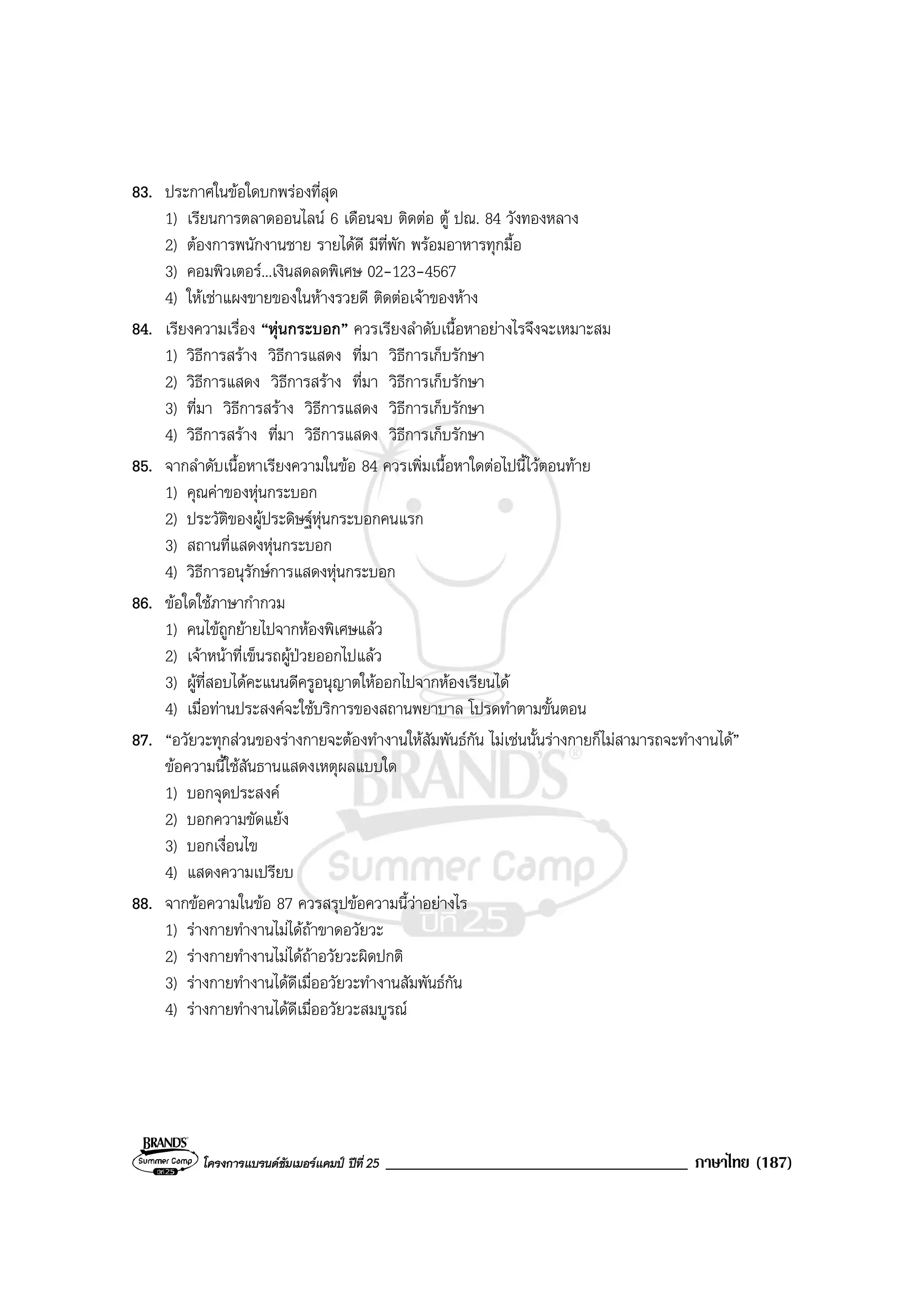 โครงการแบรนดซัมเมอรแคมป ปที่ 25 ____________________________________ ภาษาไทย (187)
83. ประกาศในขอใดบกพรองที่สุด
1) เรียนการตลาดออนไลน 6 เดือนจบ ติดตอ ตู ปณ. 84 วังทองหลาง
2) ตองการพนักงานชาย รายไดดี มีที่พัก พรอมอาหารทุกมื้อ
3) คอมพิวเตอร...เงินสดลดพิเศษ 02-123-4567
4) ใหเชาแผงขายของในหางรวยดี ติดตอเจาของหาง
84. เรียงความเรื่อง “หุนกระบอก” ควรเรียงลําดับเนื้อหาอยางไรจึงจะเหมาะสม
1) วิธีการสราง วิธีการแสดง ที่มา วิธีการเก็บรักษา
2) วิธีการแสดง วิธีการสราง ที่มา วิธีการเก็บรักษา
3) ที่มา วิธีการสราง วิธีการแสดง วิธีการเก็บรักษา
4) วิธีการสราง ที่มา วิธีการแสดง วิธีการเก็บรักษา
85. จากลําดับเนื้อหาเรียงความในขอ 84 ควรเพิ่มเนื้อหาใดตอไปนี้ไวตอนทาย
1) คุณคาของหุนกระบอก
2) ประวัติของผูประดิษฐหุนกระบอกคนแรก
3) สถานที่แสดงหุนกระบอก
4) วิธีการอนุรักษการแสดงหุนกระบอก
86. ขอใดใชภาษากํากวม
1) คนไขถูกยายไปจากหองพิเศษแลว
2) เจาหนาที่เข็นรถผูปวยออกไปแลว
3) ผูที่สอบไดคะแนนดีครูอนุญาตใหออกไปจากหองเรียนได
4) เมื่อทานประสงคจะใชบริการของสถานพยาบาล โปรดทําตามขั้นตอน
87. “อวัยวะทุกสวนของรางกายจะตองทํางานใหสัมพันธกัน ไมเชนนั้นรางกายก็ไมสามารถจะทํางานได”
ขอความนี้ใชสันธานแสดงเหตุผลแบบใด
1) บอกจุดประสงค
2) บอกความขัดแยง
3) บอกเงื่อนไข
4) แสดงความเปรียบ
88. จากขอความในขอ 87 ควรสรุปขอความนี้วาอยางไร
1) รางกายทํางานไมไดถาขาดอวัยวะ
2) รางกายทํางานไมไดถาอวัยวะผิดปกติ
3) รางกายทํางานไดดีเมื่ออวัยวะทํางานสัมพันธกัน
4) รางกายทํางานไดดีเมื่ออวัยวะสมบูรณ
 