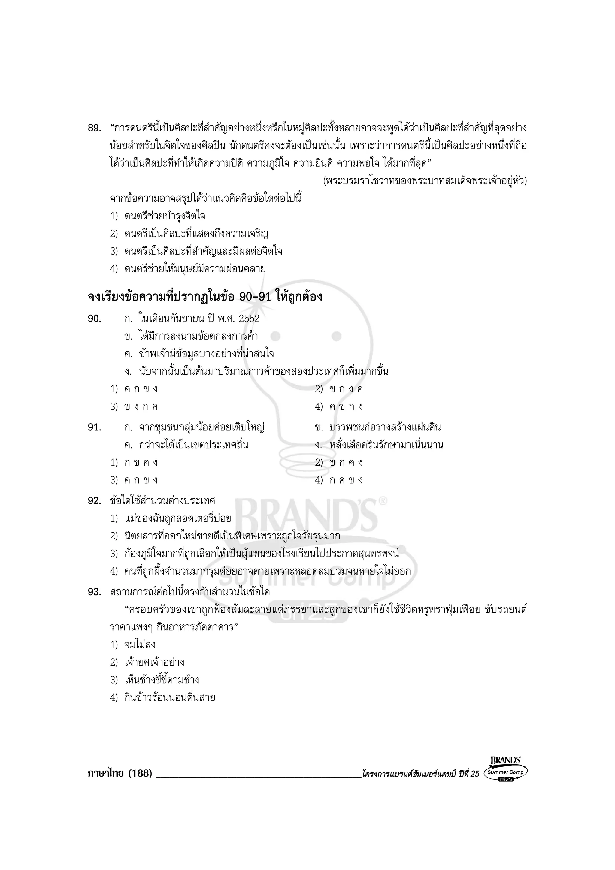 ภาษาไทย (188) ______________________________________________โครงการแบรนดซัมเมอรแคมป ปที่ 25
89. “การดนตรีนี้เปนศิลปะที่สําคัญอยางหนึ่งหรือในหมูศิลปะทั้งหลายอาจจะพูดไดวาเปนศิลปะที่สําคัญที่สุดอยาง
นอยสําหรับในจิตใจของศิลปน นักดนตรีคงจะตองเปนเชนนั้น เพราะวาการดนตรีนี้เปนศิลปะอยางหนึ่งที่ถือ
ไดวาเปนศิลปะที่ทําใหเกิดความปติ ความภูมิใจ ความยินดี ความพอใจ ไดมากที่สุด”
(พระบรมราโชวาทของพระบาทสมเด็จพระเจาอยูหัว)
จากขอความอาจสรุปไดวาแนวคิดคือขอใดตอไปนี้
1) ดนตรีชวยบํารุงจิตใจ
2) ดนตรีเปนศิลปะที่แสดงถึงความเจริญ
3) ดนตรีเปนศิลปะที่สําคัญและมีผลตอจิตใจ
4) ดนตรีชวยใหมนุษยมีความผอนคลาย
จงเรียงขอความที่ปรากฏในขอ 90-91 ใหถูกตอง
90. ก. ในเดือนกันยายน ป พ.ศ. 2552
ข. ไดมีการลงนามขอตกลงการคา
ค. ขาพเจามีขอมูลบางอยางที่นาสนใจ
ง. นับจากนั้นเปนตนมาปริมาณการคาของสองประเทศก็เพิ่มมากขึ้น
1) ค ก ข ง 2) ข ก ง ค
3) ข ง ก ค 4) ค ข ก ง
91. ก. จากชุมชนกลุมนอยคอยเติบใหญ ข. บรรพชนกอรางสรางแผนดิน
ค. กวาจะไดเปนเขตประเทศถิ่น ง. หลั่งเลือดรินรักษามาเนิ่นนาน
1) ก ข ค ง 2) ข ก ค ง
3) ค ก ข ง 4) ก ค ข ง
92. ขอใดใชสํานวนตางประเทศ
1) แมของฉันถูกลอตเตอรี่บอย
2) นิตยสารที่ออกใหมขายดีเปนพิเศษเพราะถูกใจวัยรุนมาก
3) กองภูมิใจมากที่ถูกเลือกใหเปนผูแทนของโรงเรียนไปประกวดสุนทรพจน
4) คนที่ถูกผึ้งจํานวนมากรุมตอยอาจตายเพราะหลอดลมบวมจนหายใจไมออก
93. สถานการณตอไปนี้ตรงกับสํานวนในขอใด
“ครอบครัวของเขาถูกฟองลมละลายแตภรรยาและลูกของเขาก็ยังใชชีวิตหรูหราฟุมเฟอย ขับรถยนต
ราคาแพงๆ กินอาหารภัตตาคาร”
1) จมไมลง
2) เจายศเจาอยาง
3) เห็นชางขี้ขี้ตามชาง
4) กินขาวรอนนอนตื่นสาย
 
