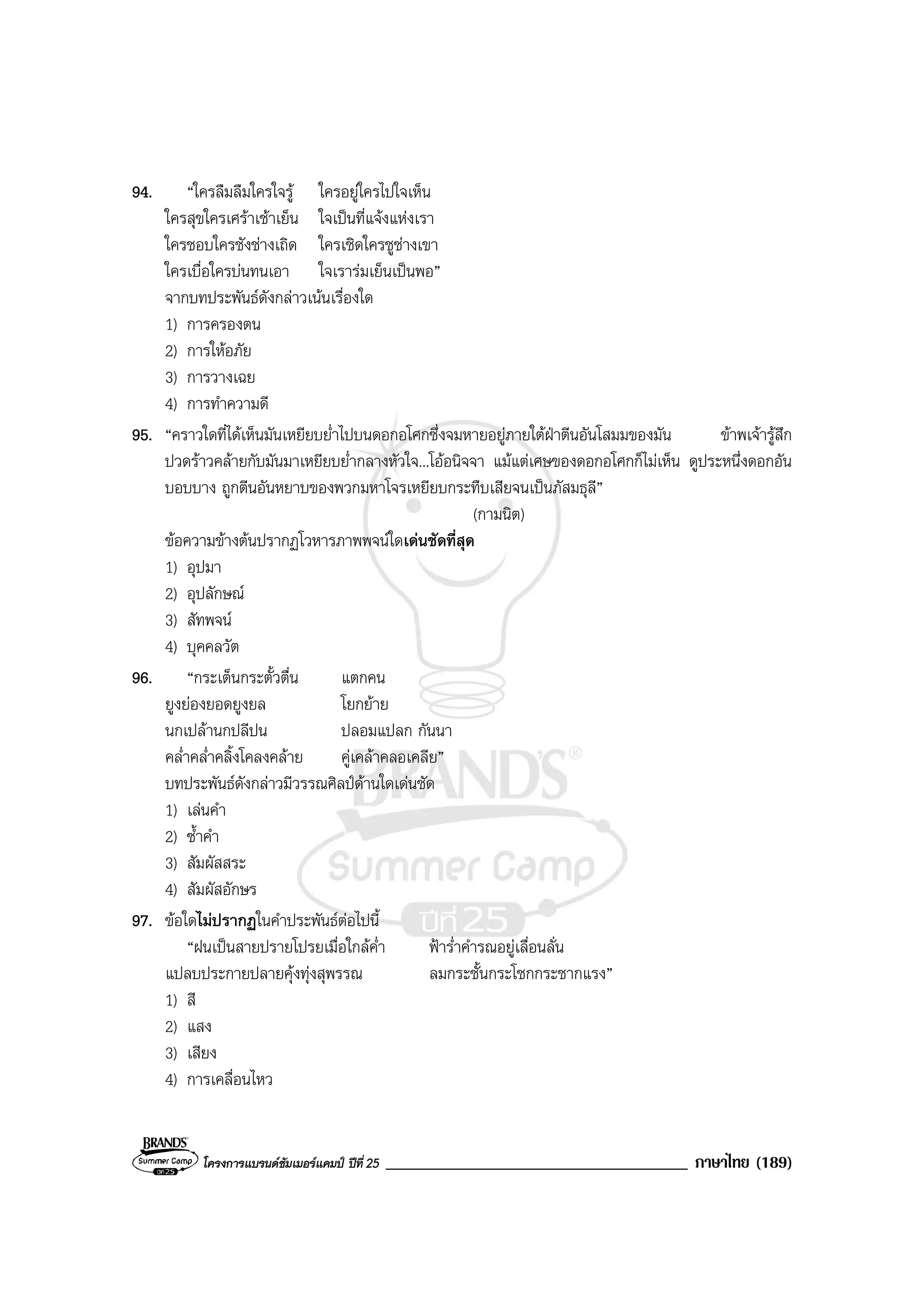 โครงการแบรนดซัมเมอรแคมป ปที่ 25 ____________________________________ ภาษาไทย (189)
94. “ใครลืมลืมใครใจรู ใครอยูใครไปใจเห็น
ใครสุขใครเศราเชาเย็น ใจเปนที่แจงแหงเรา
ใครชอบใครชังชางเถิด ใครเชิดใครชูชางเขา
ใครเบื่อใครบนทนเอา ใจเรารมเย็นเปนพอ”
จากบทประพันธดังกลาวเนนเรื่องใด
1) การครองตน
2) การใหอภัย
3) การวางเฉย
4) การทําความดี
95. “คราวใดที่ไดเห็นมันเหยียบย่ําไปบนดอกอโศกซึ่งจมหายอยูภายใตฝาตีนอันโสมมของมัน ขาพเจารูสึก
ปวดราวคลายกับมันมาเหยียบย่ํากลางหัวใจ...โออนิจจา แมแตเศษของดอกอโศกก็ไมเห็น ดูประหนึ่งดอกอัน
บอบบาง ถูกตีนอันหยาบของพวกมหาโจรเหยียบกระทืบเสียจนเปนภัสมธุลี”
(กามนิต)
ขอความขางตนปรากฏโวหารภาพพจนใดเดนชัดที่สุด
1) อุปมา
2) อุปลักษณ
3) สัทพจน
4) บุคคลวัต
96. “กระเต็นกระตั้วตื่น แตกคน
ยูงยองยอดยูงยล โยกยาย
นกเปลานกปลีปน ปลอมแปลก กันนา
คล่ําคล่ําคลิ้งโคลงคลาย คูเคลาคลอเคลีย”
บทประพันธดังกลาวมีวรรณศิลปดานใดเดนชัด
1) เลนคํา
2) ซ้ําคํา
3) สัมผัสสระ
4) สัมผัสอักษร
97. ขอใดไมปรากฏในคําประพันธตอไปนี้
“ฝนเปนสายปรายโปรยเมื่อใกลค่ํา ฟาร่ําคํารณอยูเลื่อนลั่น
แปลบประกายปลายคุงทุงสุพรรณ ลมกระชั้นกระโชกกระชากแรง”
1) สี
2) แสง
3) เสียง
4) การเคลื่อนไหว
 