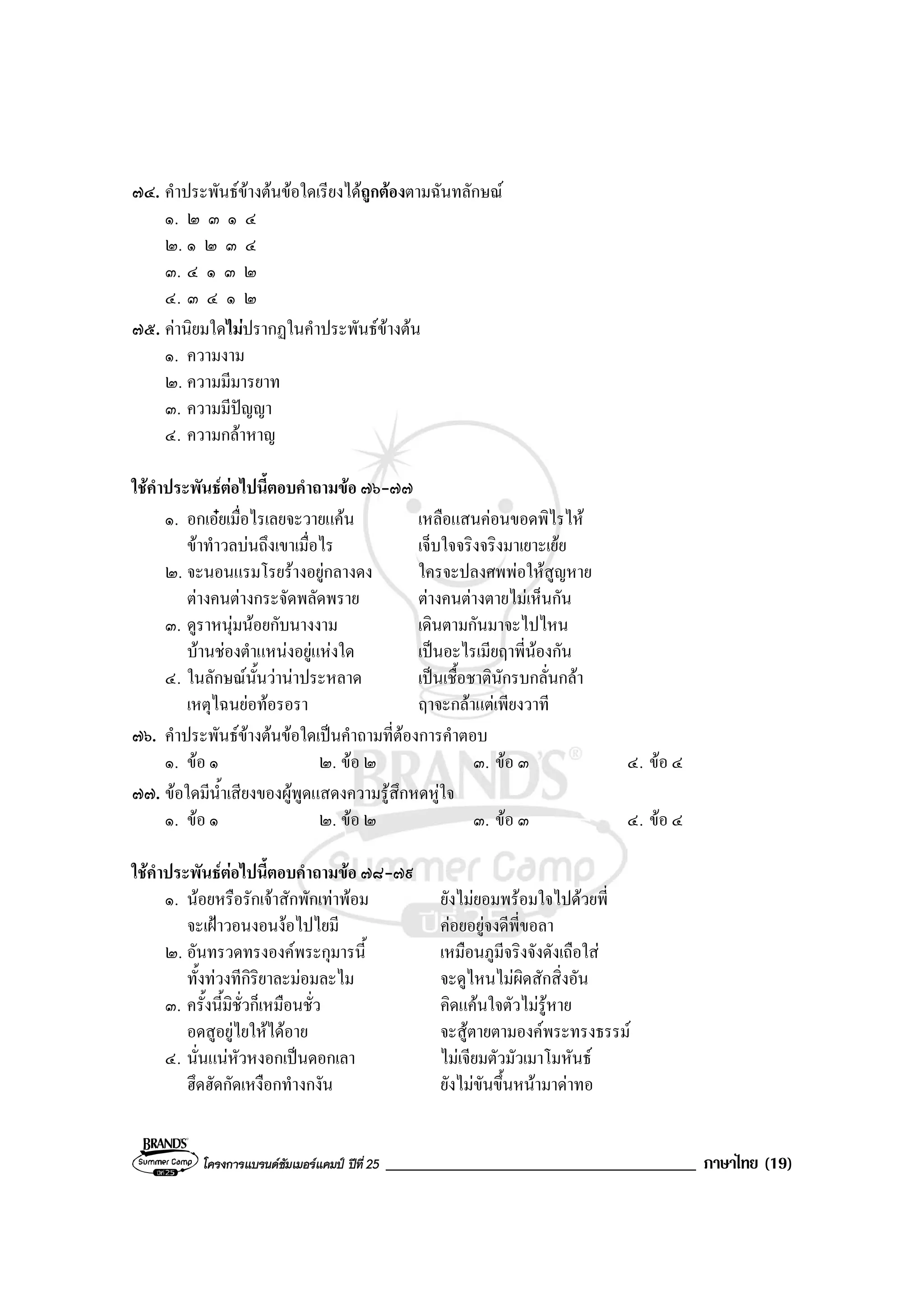 โครงการแบรนดซัมเมอรแคมป ปที่ 25 _____________________________________ ภาษาไทย (19)
๗๔. คําประพันธขางตนขอใดเรียงไดถูกตองตามฉันทลักษณ
๑. ๒ ๓ ๑ ๔
๒. ๑ ๒ ๓ ๔
๓. ๔ ๑ ๓ ๒
๔. ๓ ๔ ๑ ๒
๗๕. คานิยมใดไมปรากฏในคําประพันธขางตน
๑. ความงาม
๒. ความมีมารยาท
๓. ความมีปญญา
๔. ความกลาหาญ
ใชคําประพันธตอไปนี้ตอบคําถามขอ ๗๖-๗๗
๑. อกเอยเมื่อไรเลยจะวายแคน เหลือแสนคอนขอดพิไรไห
ขาทําวลบนถึงเขาเมื่อไร เจ็บใจจริงจริงมาเยาะเยย
๒. จะนอนแรมโรยรางอยูกลางดง ใครจะปลงศพพอใหสูญหาย
ตางคนตางกระจัดพลัดพราย ตางคนตางตายไมเห็นกัน
๓. ดูราหนุมนอยกับนางงาม เดินตามกันมาจะไปไหน
บานชองตําแหนงอยูแหงใด เปนอะไรเมียฤาพี่นองกัน
๔. ในลักษณนั้นวานาประหลาด เปนเชื้อชาตินักรบกลั่นกลา
เหตุไฉนยอทอรอรา ฤาจะกลาแตเพียงวาที
๗๖. คําประพันธขางตนขอใดเปนคําถามที่ตองการคําตอบ
๑. ขอ ๑ ๒. ขอ ๒ ๓. ขอ ๓ ๔. ขอ ๔
๗๗. ขอใดมีน้ําเสียงของผูพูดแสดงความรูสึกหดหูใจ
๑. ขอ ๑ ๒. ขอ ๒ ๓. ขอ ๓ ๔. ขอ ๔
ใชคําประพันธตอไปนี้ตอบคําถามขอ ๗๘-๗๙
๑. นอยหรือรักเจาสักพักเทาพอม ยังไมยอมพรอมใจไปดวยพี่
จะเฝาวอนงอนงอไปไยมี คอยอยูจงดีพี่ขอลา
๒. อันทรวดทรงองคพระกุมารนี้ เหมือนภูมีจริงจังดังเถือใส
ทั้งทวงทีกิริยาละมอมละไม จะดูไหนไมผิดสักสิ่งอัน
๓. ครั้งนี้มิชั่วก็เหมือนชั่ว คิดแคนใจตัวไมรูหาย
อดสูอยูไยใหไดอาย จะสูตายตามองคพระทรงธรรม
๔. นั่นแนหัวหงอกเปนดอกเลา ไมเจียมตัวมัวเมาโมหันธ
ฮึดฮัดกัดเหงือกทํางกงัน ยังไมขันขึ้นหนามาดาทอ
 