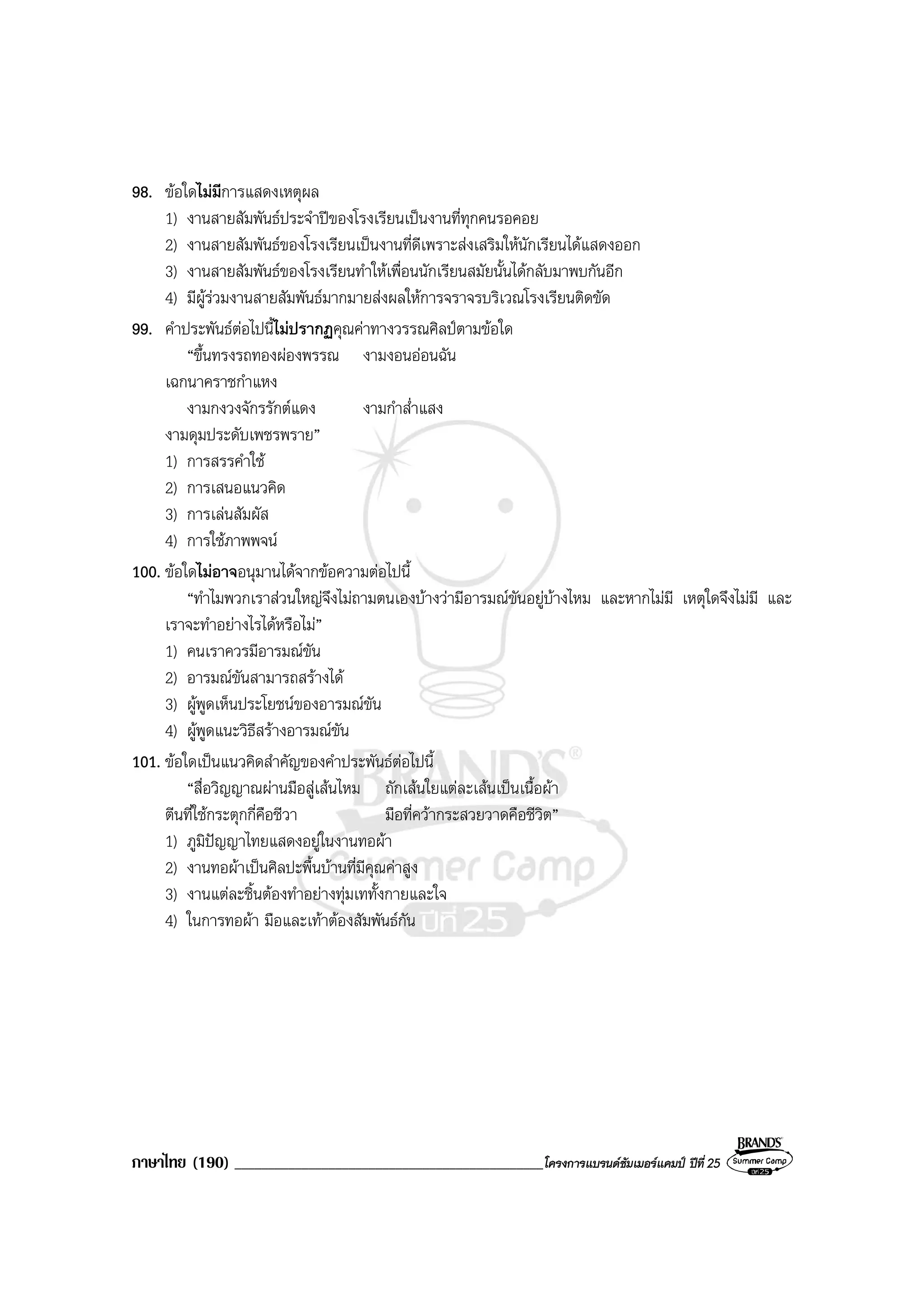 ภาษาไทย (190) ______________________________________________โครงการแบรนดซัมเมอรแคมป ปที่ 25
98. ขอใดไมมีการแสดงเหตุผล
1) งานสายสัมพันธประจําปของโรงเรียนเปนงานที่ทุกคนรอคอย
2) งานสายสัมพันธของโรงเรียนเปนงานที่ดีเพราะสงเสริมใหนักเรียนไดแสดงออก
3) งานสายสัมพันธของโรงเรียนทําใหเพื่อนนักเรียนสมัยนั้นไดกลับมาพบกันอีก
4) มีผูรวมงานสายสัมพันธมากมายสงผลใหการจราจรบริเวณโรงเรียนติดขัด
99. คําประพันธตอไปนี้ไมปรากฏคุณคาทางวรรณศิลปตามขอใด
“ขึ้นทรงรถทองผองพรรณ งามงอนออนฉัน
เฉกนาคราชกําแหง
งามกงวงจักรรักตแดง งามกําส่ําแสง
งามดุมประดับเพชรพราย”
1) การสรรคําใช
2) การเสนอแนวคิด
3) การเลนสัมผัส
4) การใชภาพพจน
100. ขอใดไมอาจอนุมานไดจากขอความตอไปนี้
“ทําไมพวกเราสวนใหญจึงไมถามตนเองบางวามีอารมณขันอยูบางไหม และหากไมมี เหตุใดจึงไมมี และ
เราจะทําอยางไรไดหรือไม”
1) คนเราควรมีอารมณขัน
2) อารมณขันสามารถสรางได
3) ผูพูดเห็นประโยชนของอารมณขัน
4) ผูพูดแนะวิธีสรางอารมณขัน
101. ขอใดเปนแนวคิดสําคัญของคําประพันธตอไปนี้
“สื่อวิญญาณผานมือสูเสนไหม ถักเสนใยแตละเสนเปนเนื้อผา
ตีนที่ใชกระตุกกี่คือชีวา มือที่ควากระสวยวาดคือชีวิต”
1) ภูมิปญญาไทยแสดงอยูในงานทอผา
2) งานทอผาเปนศิลปะพื้นบานที่มีคุณคาสูง
3) งานแตละชิ้นตองทําอยางทุมเททั้งกายและใจ
4) ในการทอผา มือและเทาตองสัมพันธกัน
 