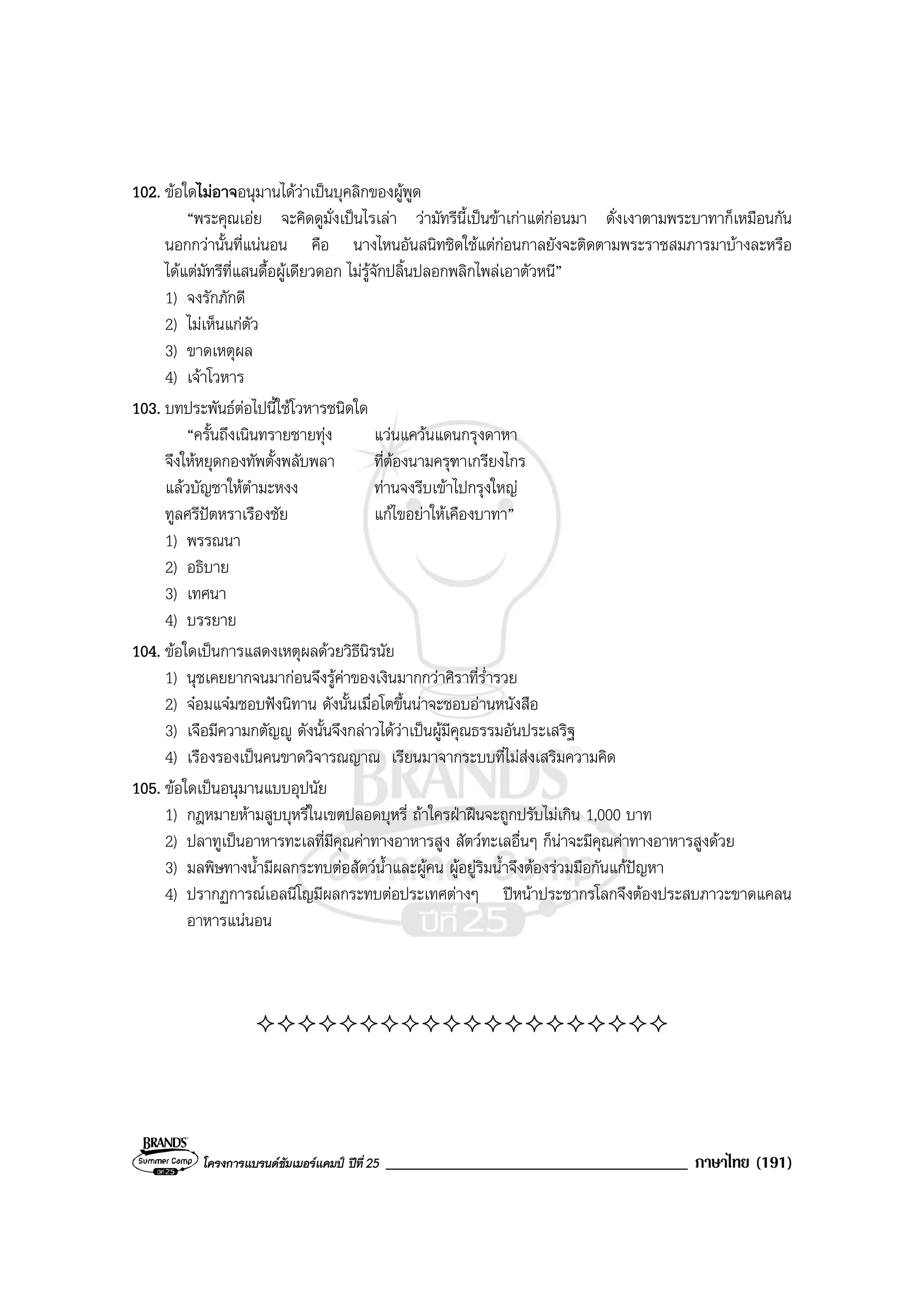 โครงการแบรนดซัมเมอรแคมป ปที่ 25 ____________________________________ ภาษาไทย (191)
102. ขอใดไมอาจอนุมานไดวาเปนบุคลิกของผูพูด
“พระคุณเอย จะคิดดูมั่งเปนไรเลา วามัทรีนี้เปนขาเกาแตกอนมา ดั่งเงาตามพระบาทาก็เหมือนกัน
นอกกวานั้นที่แนนอน คือ นางไหนอันสนิทชิดใชแตกอนกาลยังจะติดตามพระราชสมภารมาบางละหรือ
ไดแตมัทรีที่แสนดื้อผูเดียวดอก ไมรูจักปลิ้นปลอกพลิกไพลเอาตัวหนี”
1) จงรักภักดี
2) ไมเห็นแกตัว
3) ขาดเหตุผล
4) เจาโวหาร
103. บทประพันธตอไปนี้ใชโวหารชนิดใด
“ครั้นถึงเนินทรายชายทุง แวนแควนแดนกรุงดาหา
จึงใหหยุดกองทัพตั้งพลับพลา ที่ตองนามครุฑาเกรียงไกร
แลวบัญชาใหตํามะหงง ทานจงรีบเขาไปกรุงใหญ
ทูลศรีปตหราเรืองชัย แกไขอยาใหเคืองบาทา”
1) พรรณนา
2) อธิบาย
3) เทศนา
4) บรรยาย
104. ขอใดเปนการแสดงเหตุผลดวยวิธีนิรนัย
1) นุชเคยยากจนมากอนจึงรูคาของเงินมากกวาศิราที่ร่ํารวย
2) จอมแจมชอบฟงนิทาน ดังนั้นเมื่อโตขึ้นนาจะชอบอานหนังสือ
3) เจือมีความกตัญู ดังนั้นจึงกลาวไดวาเปนผูมีคุณธรรมอันประเสริฐ
4) เรืองรองเปนคนขาดวิจารณญาณ เรียนมาจากระบบที่ไมสงเสริมความคิด
105. ขอใดเปนอนุมานแบบอุปนัย
1) กฎหมายหามสูบบุหรี่ในเขตปลอดบุหรี่ ถาใครฝาฝนจะถูกปรับไมเกิน 1,000 บาท
2) ปลาทูเปนอาหารทะเลที่มีคุณคาทางอาหารสูง สัตวทะเลอื่นๆ ก็นาจะมีคุณคาทางอาหารสูงดวย
3) มลพิษทางน้ํามีผลกระทบตอสัตวน้ําและผูคน ผูอยูริมน้ําจึงตองรวมมือกันแกปญหา
4) ปรากฏการณเอลนีโญมีผลกระทบตอประเทศตางๆ ปหนาประชากรโลกจึงตองประสบภาวะขาดแคลน
อาหารแนนอน
 