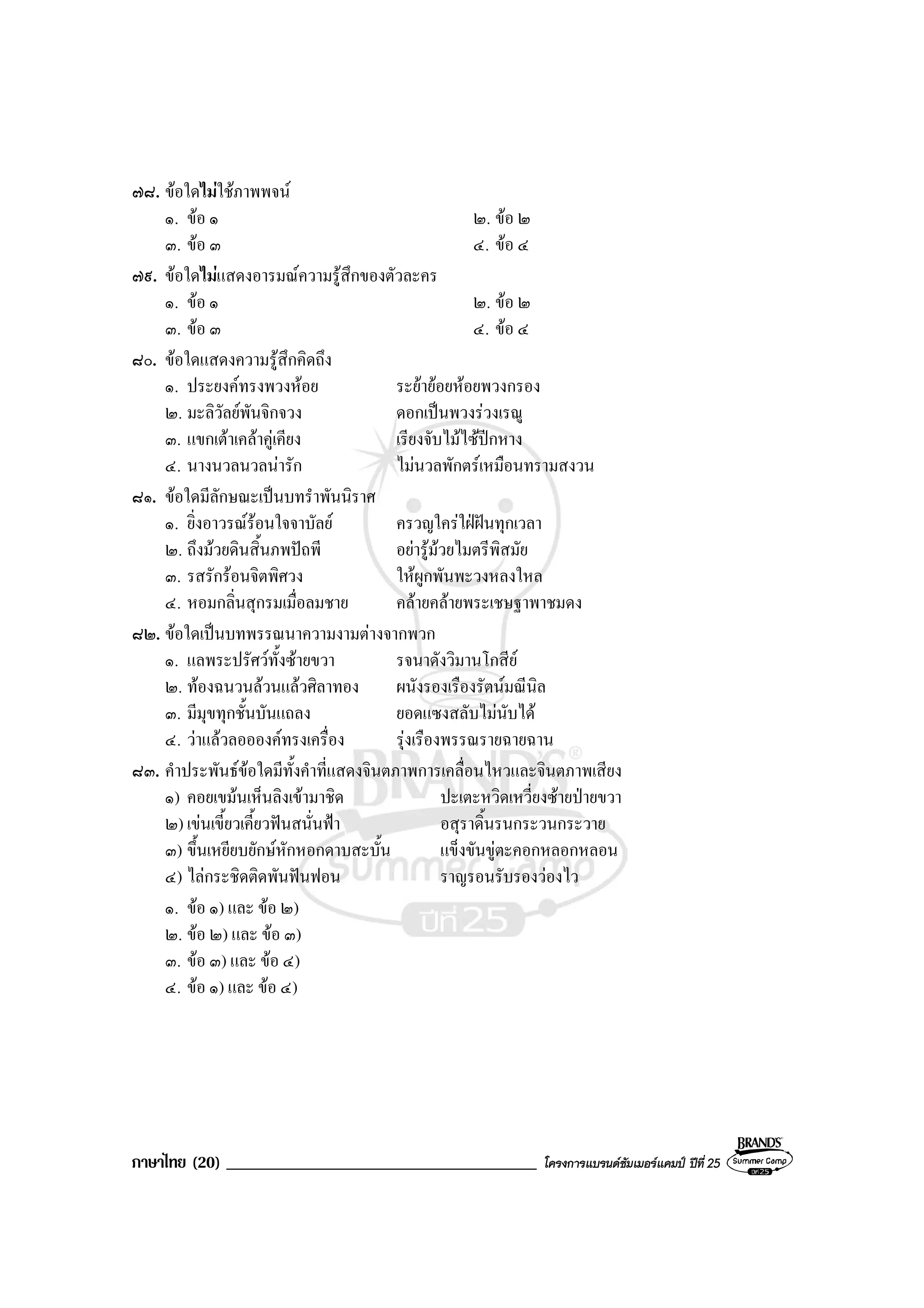 ภาษาไทย (20) _____________________________________ โครงการแบรนดซัมเมอรแคมป ปที่ 25
๗๘. ขอใดไมใชภาพพจน
๑. ขอ ๑ ๒. ขอ ๒
๓. ขอ ๓ ๔. ขอ ๔
๗๙. ขอใดไมแสดงอารมณความรูสึกของตัวละคร
๑. ขอ ๑ ๒. ขอ ๒
๓. ขอ ๓ ๔. ขอ ๔
๘๐. ขอใดแสดงความรูสึกคิดถึง
๑. ประยงคทรงพวงหอย ระยายอยหอยพวงกรอง
๒. มะลิวัลยพันจิกจวง ดอกเปนพวงรวงเรณู
๓. แขกเตาเคลาคูเคียง เรียงจับไมไซปกหาง
๔. นางนวลนวลนารัก ไมนวลพักตรเหมือนทรามสงวน
๘๑. ขอใดมีลักษณะเปนบทรําพันนิราศ
๑. ยิ่งอาวรณรอนใจจาบัลย ครวญใครใฝฝนทุกเวลา
๒. ถึงมวยดินสิ้นภพปถพี อยารูมวยไมตรีพิสมัย
๓. รสรักรอนจิตพิศวง ใหผูกพันพะวงหลงใหล
๔. หอมกลิ่นสุกรมเมื่อลมชาย คลายคลายพระเชษฐาพาชมดง
๘๒. ขอใดเปนบทพรรณนาความงามตางจากพวก
๑. แลพระปรัศวทั้งซายขวา รจนาดังวิมานโกสีย
๒. ทองฉนวนลวนแลวศิลาทอง ผนังรองเรืองรัตนมณีนิล
๓. มีมุขทุกชั้นบันแถลง ยอดแซงสลับไมนับได
๔. วาแลวลออองคทรงเครื่อง รุงเรืองพรรณรายฉายฉาน
๘๓. คําประพันธขอใดมีทั้งคําที่แสดงจินตภาพการเคลื่อนไหวและจินตภาพเสียง
๑) คอยเขมนเห็นลิงเขามาชิด ปะเตะหวิดเหวี่ยงซายปายขวา
๒) เขนเขี้ยวเคี้ยวฟนสนั่นฟา อสุราดิ้นรนกระวนกระวาย
๓) ขึ้นเหยียบยักษหักหอกดาบสะบั้น แข็งขันขูตะคอกหลอกหลอน
๔) ไลกระชิดติดพันฟนฟอน ราญรอนรับรองวองไว
๑. ขอ ๑) และ ขอ ๒)
๒. ขอ ๒) และ ขอ ๓)
๓. ขอ ๓) และ ขอ ๔)
๔. ขอ ๑) และ ขอ ๔)
 