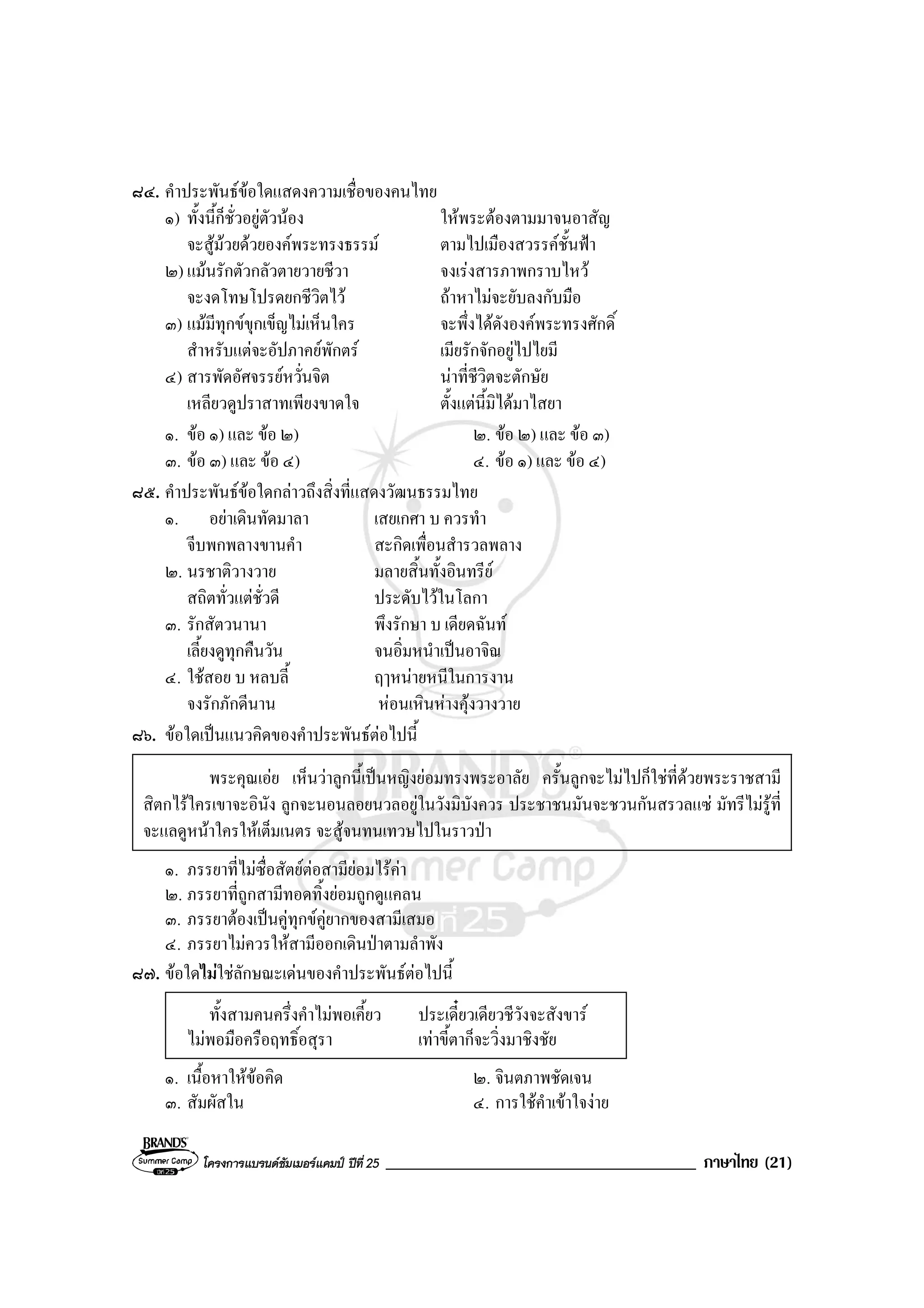 โครงการแบรนดซัมเมอรแคมป ปที่ 25 _____________________________________ ภาษาไทย (21)
๘๔. คําประพันธขอใดแสดงความเชื่อของคนไทย
๑) ทั้งนี้ก็ชั่วอยูตัวนอง ใหพระตองตามมาจนอาสัญ
จะสูมวยดวยองคพระทรงธรรม ตามไปเมืองสวรรคชั้นฟา
๒) แมนรักตัวกลัวตายวายชีวา จงเรงสารภาพกราบไหว
จะงดโทษโปรดยกชีวิตไว ถาหาไมจะยับลงกับมือ
๓) แมมีทุกขขุกเข็ญไมเห็นใคร จะพึ่งไดดังองคพระทรงศักดิ์
สําหรับแตจะอัปภาคยพักตร เมียรักจักอยูไปไยมี
๔) สารพัดอัศจรรยหวั่นจิต นาที่ชีวิตจะตักษัย
เหลียวดูปราสาทเพียงขาดใจ ตั้งแตนี้มิไดมาไสยา
๑. ขอ ๑) และ ขอ ๒) ๒. ขอ ๒) และ ขอ ๓)
๓. ขอ ๓) และ ขอ ๔) ๔. ขอ ๑) และ ขอ ๔)
๘๕. คําประพันธขอใดกลาวถึงสิ่งที่แสดงวัฒนธรรมไทย
๑. อยาเดินทัดมาลา เสยเกศา บ ควรทํา
จีบพกพลางขานคํา สะกิดเพื่อนสํารวลพลาง
๒. นรชาติวางวาย มลายสิ้นทั้งอินทรีย
สถิตทั่วแตชั่วดี ประดับไวในโลกา
๓. รักสัตวนานา พึงรักษา บ เดียดฉันท
เลี้ยงดูทุกคืนวัน จนอิ่มหนําเปนอาจิณ
๔. ใชสอย บ หลบลี้ ฤๅหนายหนีในการงาน
จงรักภักดีนาน หอนเหินหางคุงวางวาย
๘๖. ขอใดเปนแนวคิดของคําประพันธตอไปนี้
พระคุณเอย เห็นวาลูกนี้เปนหญิงยอมทรงพระอาลัย ครั้นลูกจะไมไปก็ใชที่ดวยพระราชสามี
สิตกไรใครเขาจะอินัง ลูกจะนอนลอยนวลอยูในวังมิบังควร ประชาชนมันจะชวนกันสรวลแซ มัทรีไมรูที่
จะแลดูหนาใครใหเต็มเนตร จะสูจนทนเทวษไปในราวปา
๑. ภรรยาที่ไมซื่อสัตยตอสามียอมไรคา
๒. ภรรยาที่ถูกสามีทอดทิ้งยอมถูกดูแคลน
๓. ภรรยาตองเปนคูทุกขคูยากของสามีเสมอ
๔. ภรรยาไมควรใหสามีออกเดินปาตามลําพัง
๘๗. ขอใดไมใชลักษณะเดนของคําประพันธตอไปนี้
ทั้งสามคนครึ่งคําไมพอเคี้ยว ประเดี๋ยวเดียวชีวังจะสังขาร
ไมพอมือครือฤทธิ์อสุรา เทาขี้ตาก็จะวิ่งมาชิงชัย
๑. เนื้อหาใหขอคิด ๒. จินตภาพชัดเจน
๓. สัมผัสใน ๔. การใชคําเขาใจงาย
 