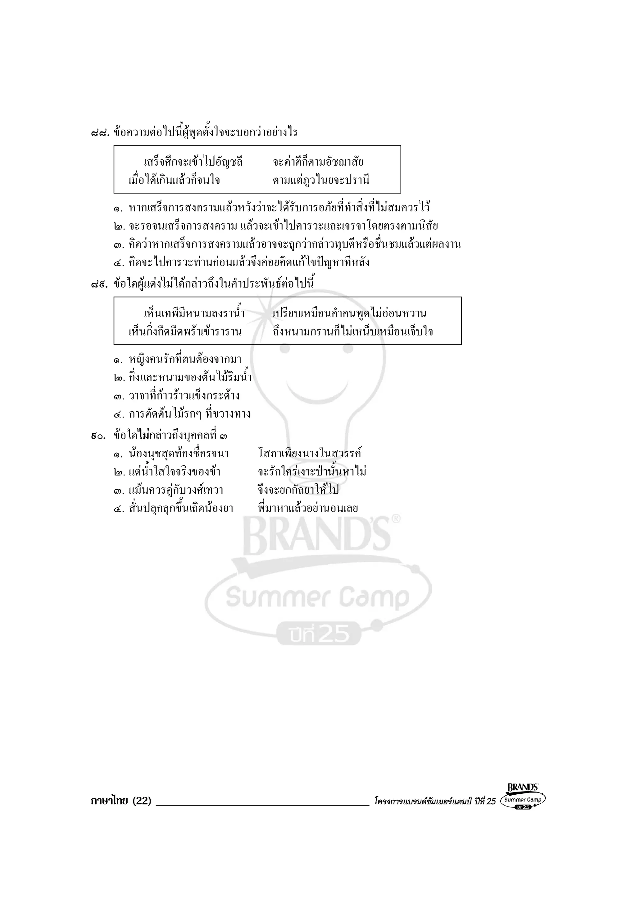 ภาษาไทย (22) _____________________________________ โครงการแบรนดซัมเมอรแคมป ปที่ 25
๘๘. ขอความตอไปนี้ผูพูดตั้งใจจะบอกวาอยางไร
เสร็จศึกจะเขาไปอัญชลี จะดาตีก็ตามอัชฌาสัย
เมื่อไดเกินแลวก็จนใจ ตามแตภูวไนยจะปรานี
๑. หากเสร็จการสงครามแลวหวังวาจะไดรับการอภัยที่ทําสิ่งที่ไมสมควรไว
๒. จะรอจนเสร็จการสงคราม แลวจะเขาไปคารวะและเจรจาโดยตรงตามนิสัย
๓. คิดวาหากเสร็จการสงครามแลวอาจจะถูกวากลาวทุบตีหรือชื่นชมแลวแตผลงาน
๔. คิดจะไปคารวะทานกอนแลวจึงคอยคิดแกไขปญหาทีหลัง
๘๙. ขอใดผูแตงไมไดกลาวถึงในคําประพันธตอไปนี้
เห็นเทพีมีหนามลงราน้ํา เปรียบเหมือนคําคนพูดไมออนหวาน
เห็นกิ่งกีดมีดพราเขาราราน ถึงหนามกรานก็ไมเหน็บเหมือนเจ็บใจ
๑. หญิงคนรักที่ตนตองจากมา
๒. กิ่งและหนามของตนไมริมน้ํา
๓. วาจาที่กาวราวแข็งกระดาง
๔. การตัดตนไมรกๆ ที่ขวางทาง
๙๐. ขอใดไมกลาวถึงบุคคลที่ ๓
๑. นองนุชสุดทองชื่อรจนา โสภาเพียงนางในสวรรค
๒. แตน้ําใสใจจริงของขา จะรักใครเงาะปานั้นหาไม
๓. แมนควรคูกับวงศเทวา จึงจะยกกัลยาใหไป
๔. สั่นปลุกลุกขึ้นเถิดนองยา พี่มาหาแลวอยานอนเลย
 