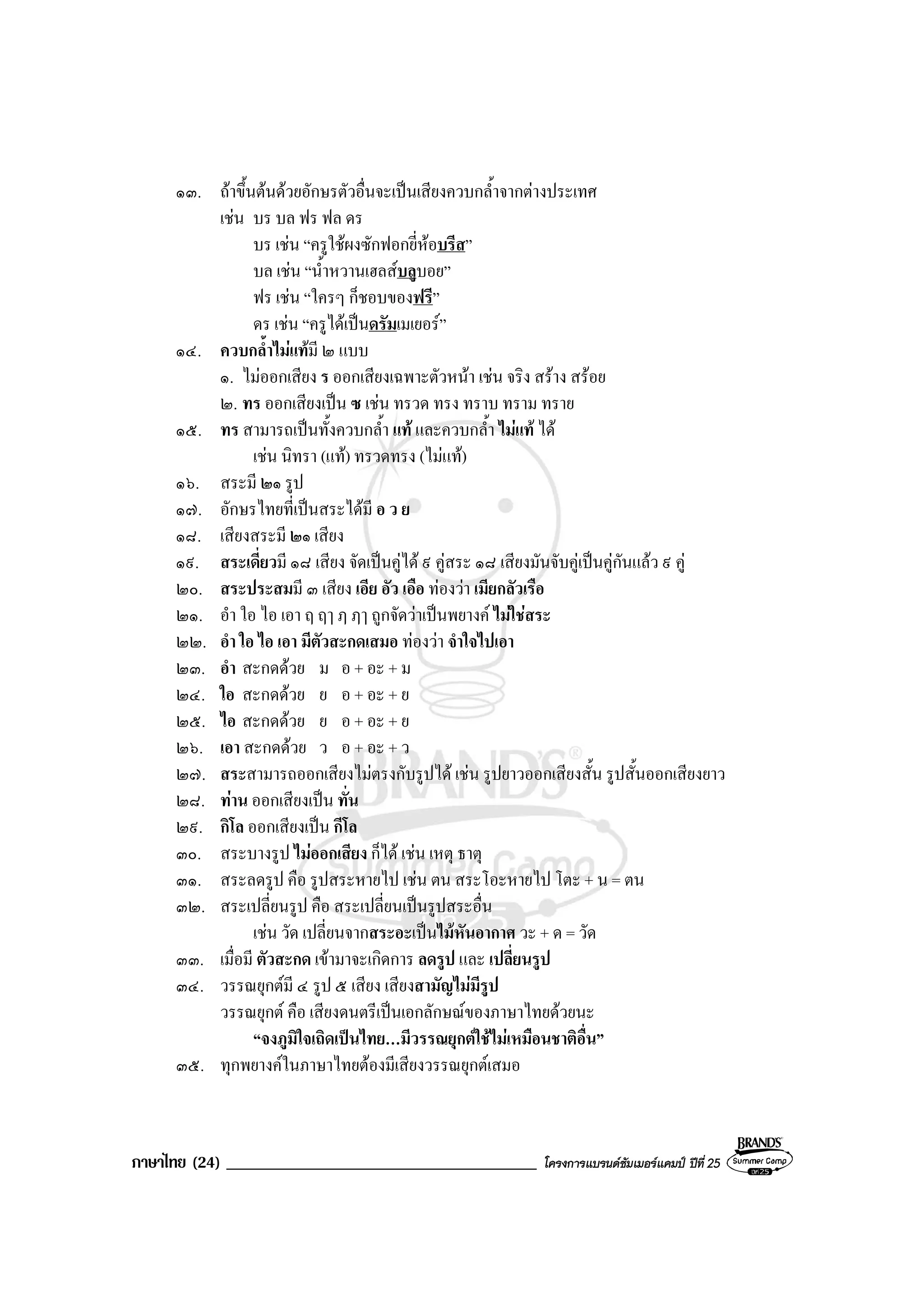 ภาษาไทย (24) _____________________________________ โครงการแบรนดซัมเมอรแคมป ปที่ 25
๑๓. ถาขึ้นตนดวยอักษรตัวอื่นจะเปนเสียงควบกล้ําจากตางประเทศ
เชน บร บล ฟร ฟล ดร
บร เชน “ครูใชผงซักฟอกยี่หอบรีส”
บล เชน “น้ําหวานเฮลสบลูบอย”
ฟร เชน “ใครๆ ก็ชอบของฟรี”
ดร เชน “ครูไดเปนดรัมเมเยอร”
๑๔. ควบกล้ําไมแทมี ๒ แบบ
๑. ไมออกเสียง ร ออกเสียงเฉพาะตัวหนา เชน จริง สราง สรอย
๒. ทร ออกเสียงเปน ซ เชน ทรวด ทรง ทราบ ทราม ทราย
๑๕. ทร สามารถเปนทั้งควบกล้ํา แท และควบกล้ํา ไมแท ได
เชน นิทรา (แท) ทรวดทรง (ไมแท)
๑๖. สระมี ๒๑ รูป
๑๗. อักษรไทยที่เปนสระไดมี อ ว ย
๑๘. เสียงสระมี ๒๑ เสียง
๑๙. สระเดี่ยวมี ๑๘ เสียง จัดเปนคูได ๙ คูสระ ๑๘ เสียงมันจับคูเปนคูกันแลว ๙ คู
๒๐. สระประสมมี ๓ เสียง เอีย อัว เอือ ทองวา เมียกลัวเรือ
๒๑. อํา ใอ ไอ เอา ฤ ฤๅ ฦ ฦๅ ถูกจัดวาเปนพยางค ไมใชสระ
๒๒. อํา ใอ ไอ เอา มีตัวสะกดเสมอ ทองวา จําใจไปเอา
๒๓. อํา สะกดดวย ม อ + อะ + ม
๒๔. ใอ สะกดดวย ย อ + อะ + ย
๒๕. ไอ สะกดดวย ย อ + อะ + ย
๒๖. เอา สะกดดวย ว อ + อะ + ว
๒๗. สระสามารถออกเสียงไมตรงกับรูปได เชน รูปยาวออกเสียงสั้น รูปสั้นออกเสียงยาว
๒๘. ทาน ออกเสียงเปน ทั่น
๒๙. กิโล ออกเสียงเปน กีโล
๓๐. สระบางรูป ไมออกเสียง ก็ได เชน เหตุ ธาตุ
๓๑. สระลดรูป คือ รูปสระหายไป เชน ตน สระโอะหายไป โตะ + น = ตน
๓๒. สระเปลี่ยนรูป คือ สระเปลี่ยนเปนรูปสระอื่น
เชน วัด เปลี่ยนจากสระอะเปนไมหันอากาศ วะ + ด = วัด
๓๓. เมื่อมี ตัวสะกด เขามาจะเกิดการ ลดรูป และ เปลี่ยนรูป
๓๔. วรรณยุกตมี ๔ รูป ๕ เสียง เสียงสามัญไมมีรูป
วรรณยุกต คือ เสียงดนตรีเปนเอกลักษณของภาษาไทยดวยนะ
“จงภูมิใจเถิดเปนไทย…มีวรรณยุกตใชไมเหมือนชาติอื่น”
๓๕. ทุกพยางคในภาษาไทยตองมีเสียงวรรณยุกตเสมอ
 