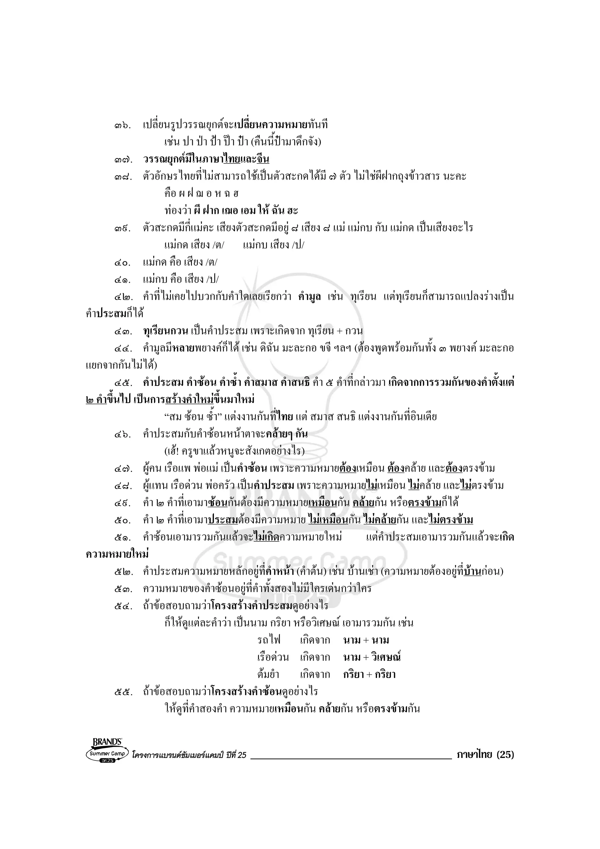 โครงการแบรนดซัมเมอรแคมป ปที่ 25 _____________________________________ ภาษาไทย (25)
๓๖. เปลี่ยนรูปวรรณยุกตจะเปลี่ยนความหมายทันที
เชน ปา ปา ปา ปา ปา (คืนนี้ปามาดึกจัง)
๓๗. วรรณยุกตมีในภาษาไทยและจีน
๓๘. ตัวอักษรไทยที่ไมสามารถใชเปนตัวสะกดไดมี ๗ ตัว ไมใชผีฝากถุงขาวสาร นะคะ
คือ ผ ฝ ฌ อ ห ฉ ฮ
ทองวา ผี ฝาก เฌอ เอม ให ฉัน ฮะ
๓๙. ตัวสะกดมีกี่แมคะ เสียงตัวสะกดมีอยู ๘ เสียง ๘ แม แมกบ กับ แมกด เปนเสียงอะไร
แมกด เสียง /ต/ แมกบ เสียง /ป/
๔๐. แมกด คือ เสียง /ต/
๔๑. แมกบ คือ เสียง /ป/
๔๒. คําที่ไมเคยไปบวกกับคําใดเลยเรียกวา คํามูล เชน ทุเรียน แตทุเรียนก็สามารถแปลงรางเปน
คําประสมก็ได
๔๓. ทุเรียนกวน เปนคําประสม เพราะเกิดจาก ทุเรียน + กวน
๔๔. คํามูลมีหลายพยางคก็ได เชน ดิฉัน มะละกอ ขจี ฯลฯ (ตองพูดพรอมกันทั้ง ๓ พยางค มะละกอ
แยกจากกันไมได)
๔๕. คําประสม คําซอน คําซ้ํา คําสมาส คําสนธิ คํา ๕ คําที่กลาวมา เกิดจากการรวมกันของคําตั้งแต
๒ คําขึ้นไป เปนการสรางคําใหมขึ้นมาใหม
“สม ซอน ซ้ํา” แตงงานกันที่ไทย แต สมาส สนธิ แตงงานกันที่อินเดีย
๔๖. คําประสมกับคําซอนหนาตาจะคลายๆ กัน
(เฮ! ครูขาแลวหนูจะสังเกตอยางไร)
๔๗. ผูคน เรือแพ พอแม เปนคําซอน เพราะความหมายตองเหมือน ตองคลาย และตองตรงขาม
๔๘. ผูแทน เรือดวน พอครัว เปนคําประสม เพราะความหมายไมเหมือน ไมคลาย และไมตรงขาม
๔๙. คํา ๒ คําที่เอามาซอนกันตองมีความหมายเหมือนกัน คลายกัน หรือตรงขามก็ได
๕๐. คํา ๒ คําที่เอามาประสมตองมีความหมาย ไมเหมือนกัน ไมคลายกัน และไมตรงขาม
๕๑. คําซอนเอามารวมกันแลวจะไมเกิดความหมายใหม แตคําประสมเอามารวมกันแลวจะเกิด
ความหมายใหม
๕๒. คําประสมความหมายหลักอยูที่คําหนา (คําตน) เชน บานเชา (ความหมายตองอยูที่บานกอน)
๕๓. ความหมายของคําซอนอยูที่คําทั้งสองไมมีใครเดนกวาใคร
๕๔. ถาขอสอบถามวาโครงสรางคําประสมดูอยางไร
ก็ใหดูแตละคําวา เปนนาม กริยา หรือวิเศษณ เอามารวมกัน เชน
รถไฟ เกิดจาก นาม + นาม
เรือดวน เกิดจาก นาม + วิเศษณ
ตมยํา เกิดจาก กริยา + กริยา
๕๕. ถาขอสอบถามวาโครงสรางคําซอนดูอยางไร
ใหดูที่คําสองคํา ความหมายเหมือนกัน คลายกัน หรือตรงขามกัน
 