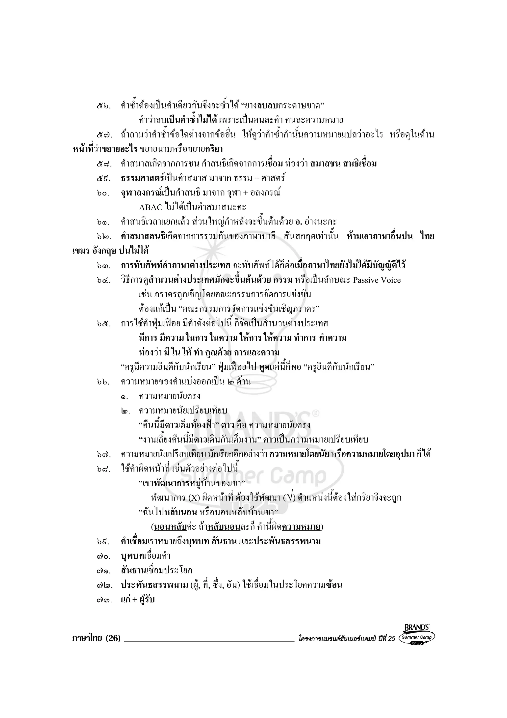 ภาษาไทย (26) _____________________________________ โครงการแบรนดซัมเมอรแคมป ปที่ 25
๕๖. คําซ้ําตองเปนคําเดียวกันจึงจะซ้ําได “ยางลบลบกระดาษขาด”
คําวาลบเปนคําซ้ําไมได เพราะเปนคนละคํา คนละความหมาย
๕๗. ถาถามวาคําซ้ําขอใดตางจากขออื่น ใหดูวาคําซ้ําคํานั้นความหมายแปลวาอะไร หรือดูในดาน
หนาที่วาขยายอะไร ขยายนามหรือขยายกริยา
๕๘. คําสมาสเกิดจากการชน คําสนธิเกิดจากการเชื่อม ทองวา สมาสชน สนธิเชื่อม
๕๙. ธรรมศาสตรเปนคําสมาส มาจาก ธรรม + ศาสตร
๖๐. จุฬาลงกรณเปนคําสนธิ มาจาก จุฬา + อลงกรณ
ABAC ไมไดเปนคําสมาสนะคะ
๖๑. คําสนธิเวลาแยกแลว สวนใหญคําหลังจะขึ้นตนดวย อ. อางนะคะ
๖๒. คําสมาสสนธิเกิดจากการรวมกันของภาษาบาลี สันสกฤตเทานั้น หามเอาภาษาอื่นปน ไทย
เขมร อังกฤษ ปนไมได
๖๓. การทับศัพทคําภาษาตางประเทศ จะทับศัพทไดก็ตอเมื่อภาษาไทยยังไมไดมีบัญญัติไว
๖๔. วิธีการดูสํานวนตางประเทศมักจะขึ้นตนดวย กรรม หรือเปนลักษณะ Passive Voice
เชน ภราดรถูกเชิญโดยคณะกรรมการจัดการแขงขัน
ตองแกเปน “คณะกรรมการจัดการแขงขันเชิญภราดร”
๖๕. การใชคําฟุมเฟอย มีคําดังตอไปนี้ ก็จัดเปนสํานวนตางประเทศ
มีการ มีความ ในการ ในความ ใหการ ใหความ ทําการ ทําความ
ทองวา มี ใน ให ทํา คูณดวย การและความ
“ครูมีความยินดีกับนักเรียน” ฟุมเฟอยไป พูดแคนี้ก็พอ “ครูยินดีกับนักเรียน”
๖๖. ความหมายของคําแบงออกเปน ๒ ดาน
๑. ความหมายนัยตรง
๒. ความหมายนัยเปรียบเทียบ
“คืนนี้มีดาวเต็มทองฟา” ดาว คือ ความหมายนัยตรง
“งานเลี้ยงคืนนี้มีดาวเดินกันเต็มงาน” ดาวเปนความหมายเปรียบเทียบ
๖๗. ความหมายนัยเปรียบเทียบมักเรียกอีกอยางวาความหมายโดยนัยหรือความหมายโดยอุปมาก็ได
๖๘. ใชคําผิดหนาที่ เชนตัวอยางตอไปนี้
“เขาพัฒนาการหมูบานของเขา”
พัฒนาการ (X) ผิดหนาที่ ตองใชพัฒนา (√) ตําแหนงนี้ตองใสกริยาจึงจะถูก
“ฉันไปหลับนอน หรือนอนหลับบานเขา”
(นอนหลับคะ ถาหลับนอนละก็ คํานี้ผิดความหมาย)
๖๙. คําเชื่อมเราหมายถึงบุพบท สันธาน และประพันธสรรพนาม
๗๐. บุพบทเชื่อมคํา
๗๑. สันธานเชื่อมประโยค
๗๒. ประพันธสรรพนาม (ผู, ที่, ซึ่ง, อัน) ใชเชื่อมในประโยคความซอน
๗๓. แก + ผูรับ
 