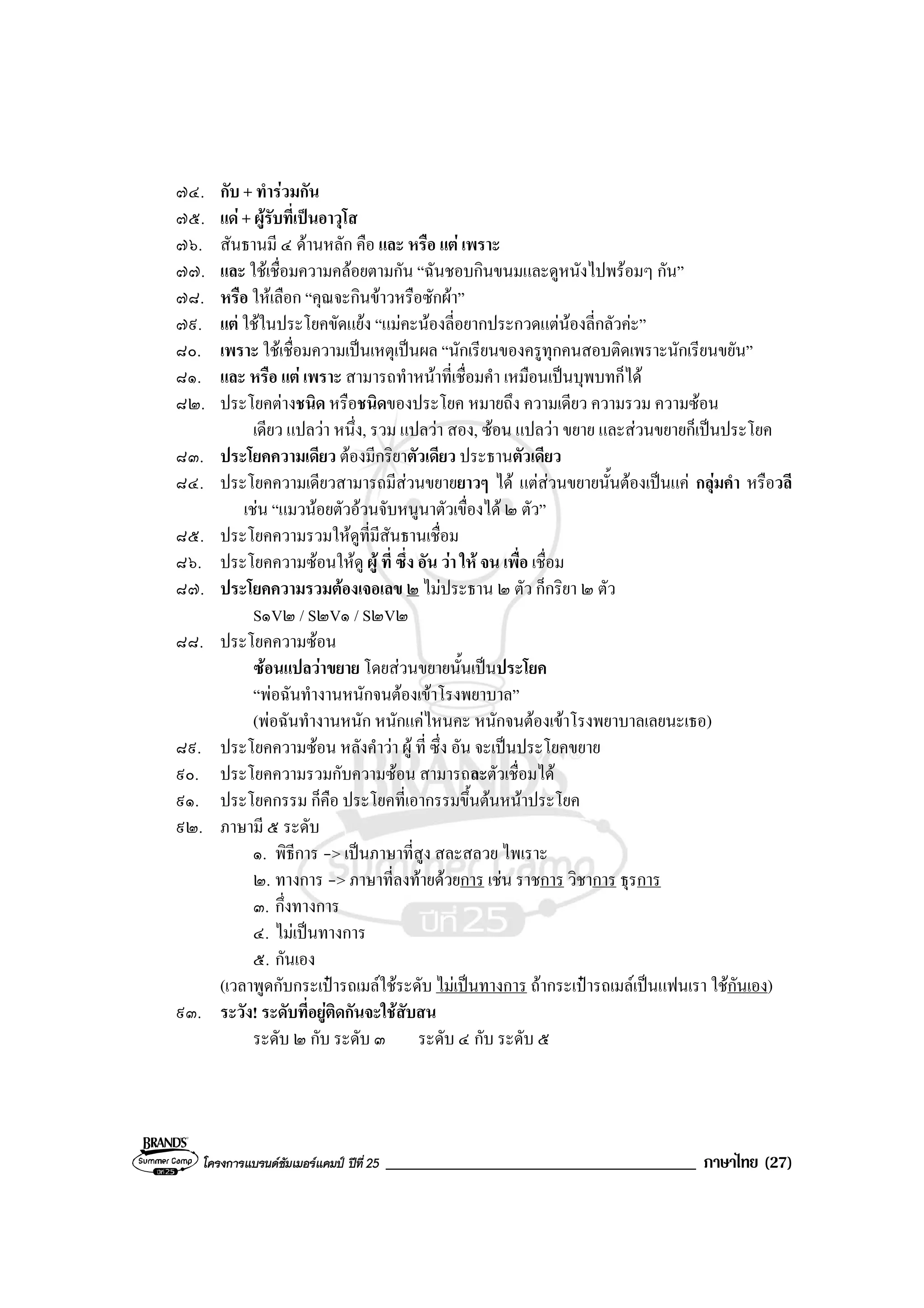 โครงการแบรนดซัมเมอรแคมป ปที่ 25 _____________________________________ ภาษาไทย (27)
๗๔. กับ + ทํารวมกัน
๗๕. แด + ผูรับที่เปนอาวุโส
๗๖. สันธานมี ๔ ดานหลัก คือ และ หรือ แต เพราะ
๗๗. และ ใชเชื่อมความคลอยตามกัน “ฉันชอบกินขนมและดูหนังไปพรอมๆ กัน”
๗๘. หรือ ใหเลือก “คุณจะกินขาวหรือซักผา”
๗๙. แต ใชในประโยคขัดแยง “แมคะนองลี่อยากประกวดแตนองลี่กลัวคะ”
๘๐. เพราะ ใชเชื่อมความเปนเหตุเปนผล “นักเรียนของครูทุกคนสอบติดเพราะนักเรียนขยัน”
๘๑. และ หรือ แต เพราะ สามารถทําหนาที่เชื่อมคํา เหมือนเปนบุพบทก็ได
๘๒. ประโยคตางชนิด หรือชนิดของประโยค หมายถึง ความเดียว ความรวม ความซอน
เดียว แปลวา หนึ่ง, รวม แปลวา สอง, ซอน แปลวา ขยาย และสวนขยายก็เปนประโยค
๘๓. ประโยคความเดียว ตองมีกริยาตัวเดียว ประธานตัวเดียว
๘๔. ประโยคความเดียวสามารถมีสวนขยายยาวๆ ได แตสวนขยายนั้นตองเปนแค กลุมคํา หรือวลี
เชน “แมวนอยตัวอวนจับหนูนาตัวเขื่องได ๒ ตัว”
๘๕. ประโยคความรวมใหดูที่มีสันธานเชื่อม
๘๖. ประโยคความซอนใหดู ผู ที่ ซึ่ง อัน วา ให จน เพื่อ เชื่อม
๘๗. ประโยคความรวมตองเจอเลข ๒ ไมประธาน ๒ ตัว ก็กริยา ๒ ตัว
S๑V๒ / S๒V๑ / S๒V๒
๘๘. ประโยคความซอน
ซอนแปลวาขยาย โดยสวนขยายนั้นเปนประโยค
“พอฉันทํางานหนักจนตองเขาโรงพยาบาล”
(พอฉันทํางานหนัก หนักแคไหนคะ หนักจนตองเขาโรงพยาบาลเลยนะเธอ)
๘๙. ประโยคความซอน หลังคําวา ผู ที่ ซึ่ง อัน จะเปนประโยคขยาย
๙๐. ประโยคความรวมกับความซอน สามารถละตัวเชื่อมได
๙๑. ประโยคกรรม ก็คือ ประโยคที่เอากรรมขึ้นตนหนาประโยค
๙๒. ภาษามี ๕ ระดับ
๑. พิธีการ -> เปนภาษาที่สูง สละสลวย ไพเราะ
๒. ทางการ -> ภาษาที่ลงทายดวยการ เชน ราชการ วิชาการ ธุรการ
๓. กึ่งทางการ
๔. ไมเปนทางการ
๕. กันเอง
(เวลาพูดกับกระเปารถเมลใชระดับ ไมเปนทางการ ถากระเปารถเมลเปนแฟนเรา ใชกันเอง)
๙๓. ระวัง! ระดับที่อยูติดกันจะใชสับสน
ระดับ ๒ กับ ระดับ ๓ ระดับ ๔ กับ ระดับ ๕
 