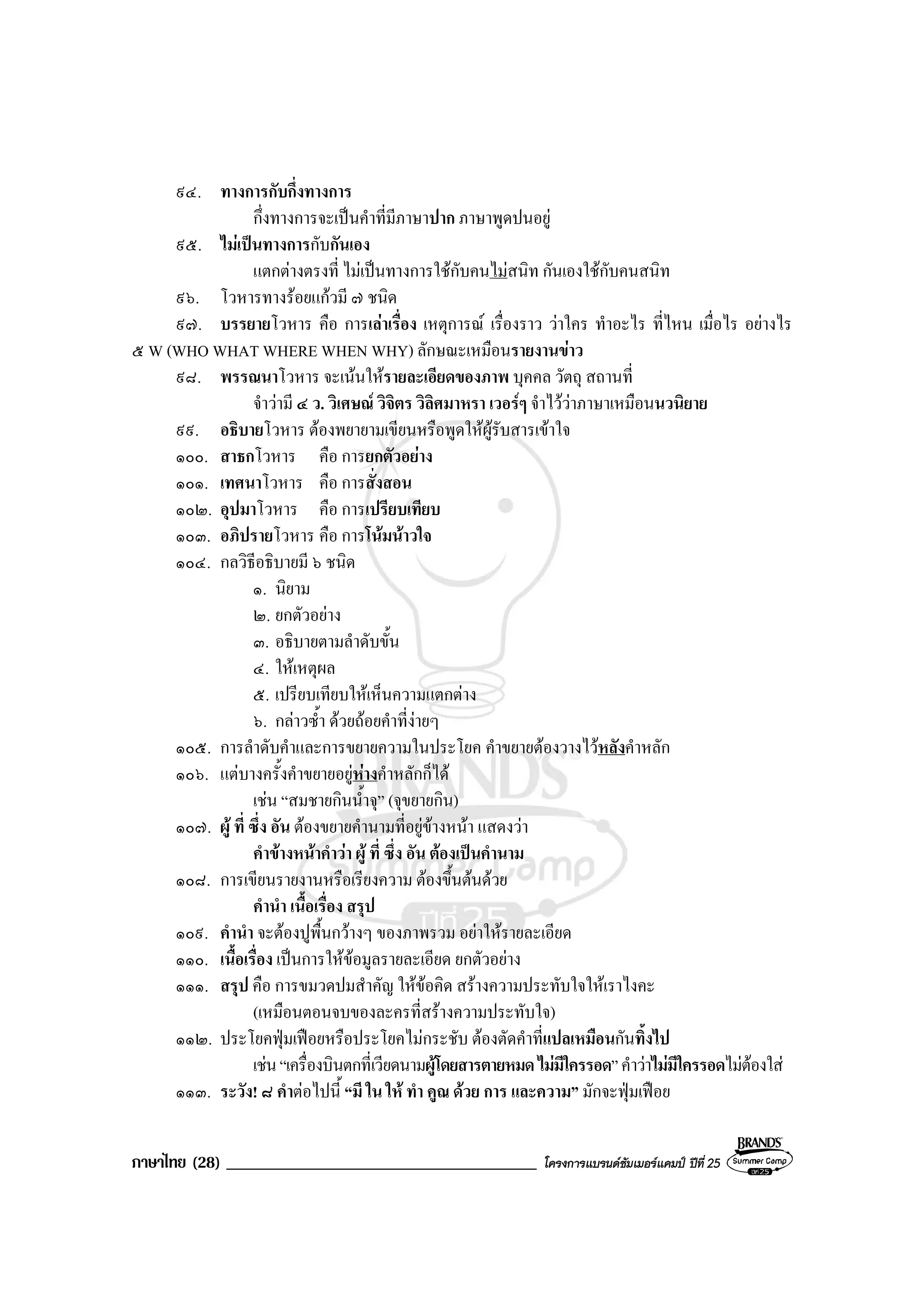 ภาษาไทย (28) _____________________________________ โครงการแบรนดซัมเมอรแคมป ปที่ 25
๙๔. ทางการกับกึ่งทางการ
กึ่งทางการจะเปนคําที่มีภาษาปาก ภาษาพูดปนอยู
๙๕. ไมเปนทางการกับกันเอง
แตกตางตรงที่ ไมเปนทางการใชกับคนไมสนิท กันเองใชกับคนสนิท
๙๖. โวหารทางรอยแกวมี ๗ ชนิด
๙๗. บรรยายโวหาร คือ การเลาเรื่อง เหตุการณ เรื่องราว วาใคร ทําอะไร ที่ไหน เมื่อไร อยางไร
๕ W (WHO WHAT WHERE WHEN WHY) ลักษณะเหมือนรายงานขาว
๙๘. พรรณนาโวหาร จะเนนใหรายละเอียดของภาพ บุคคล วัตถุ สถานที่
จําวามี ๔ ว. วิเศษณ วิจิตร วิลิศมาหรา เวอรๆ จําไววาภาษาเหมือนนวนิยาย
๙๙. อธิบายโวหาร ตองพยายามเขียนหรือพูดใหผูรับสารเขาใจ
๑๐๐. สาธกโวหาร คือ การยกตัวอยาง
๑๐๑. เทศนาโวหาร คือ การสั่งสอน
๑๐๒. อุปมาโวหาร คือ การเปรียบเทียบ
๑๐๓. อภิปรายโวหาร คือ การโนมนาวใจ
๑๐๔. กลวิธีอธิบายมี ๖ ชนิด
๑. นิยาม
๒. ยกตัวอยาง
๓. อธิบายตามลําดับขั้น
๔. ใหเหตุผล
๕. เปรียบเทียบใหเห็นความแตกตาง
๖. กลาวซ้ํา ดวยถอยคําที่งายๆ
๑๐๕. การลําดับคําและการขยายความในประโยค คําขยายตองวางไวหลังคําหลัก
๑๐๖. แตบางครั้งคําขยายอยูหางคําหลักก็ได
เชน “สมชายกินน้ําจุ” (จุขยายกิน)
๑๐๗. ผู ที่ ซึ่ง อัน ตองขยายคํานามที่อยูขางหนา แสดงวา
คําขางหนาคําวา ผู ที่ ซึ่ง อัน ตองเปนคํานาม
๑๐๘. การเขียนรายงานหรือเรียงความ ตองขึ้นตนดวย
คํานํา เนื้อเรื่อง สรุป
๑๐๙. คํานํา จะตองปูพื้นกวางๆ ของภาพรวม อยาใหรายละเอียด
๑๑๐. เนื้อเรื่อง เปนการใหขอมูลรายละเอียด ยกตัวอยาง
๑๑๑. สรุป คือ การขมวดปมสําคัญ ใหขอคิด สรางความประทับใจใหเราไงคะ
(เหมือนตอนจบของละครที่สรางความประทับใจ)
๑๑๒. ประโยคฟุมเฟอยหรือประโยคไมกระชับ ตองตัดคําที่แปลเหมือนกันทิ้งไป
เชน“เครื่องบินตกที่เวียดนามผูโดยสารตายหมดไมมีใครรอด”คําวาไมมีใครรอดไมตองใส
๑๑๓. ระวัง! ๘ คําตอไปนี้ “มี ใน ให ทํา คูณ ดวย การ และความ” มักจะฟุมเฟอย
 