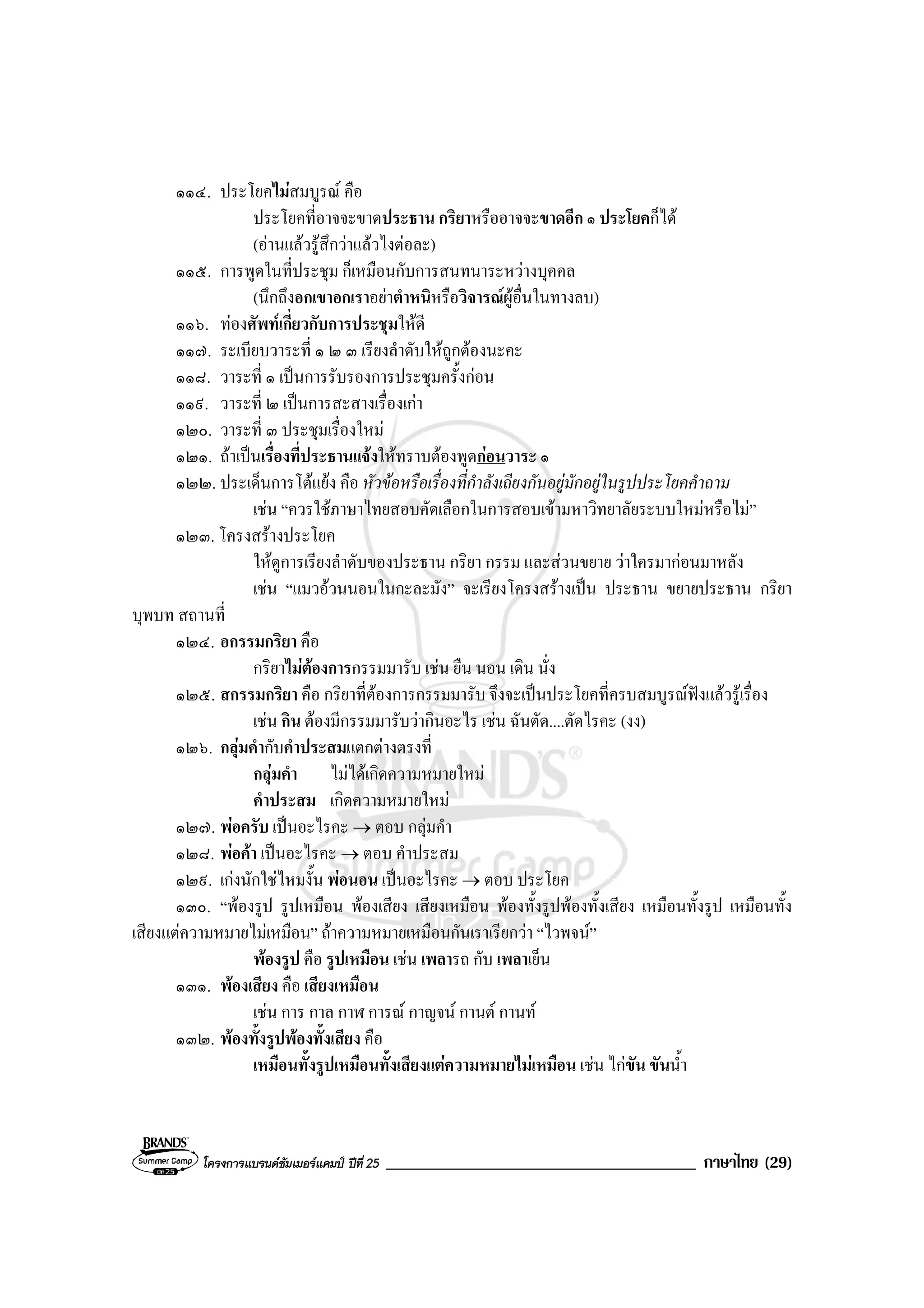 โครงการแบรนดซัมเมอรแคมป ปที่ 25 _____________________________________ ภาษาไทย (29)
๑๑๔. ประโยคไมสมบูรณ คือ
ประโยคที่อาจจะขาดประธาน กริยาหรืออาจจะขาดอีก ๑ ประโยคก็ได
(อานแลวรูสึกวาแลวไงตอละ)
๑๑๕. การพูดในที่ประชุม ก็เหมือนกับการสนทนาระหวางบุคคล
(นึกถึงอกเขาอกเราอยาตําหนิหรือวิจารณผูอื่นในทางลบ)
๑๑๖. ทองศัพทเกี่ยวกับการประชุมใหดี
๑๑๗. ระเบียบวาระที่ ๑ ๒ ๓ เรียงลําดับใหถูกตองนะคะ
๑๑๘. วาระที่ ๑ เปนการรับรองการประชุมครั้งกอน
๑๑๙. วาระที่ ๒ เปนการสะสางเรื่องเกา
๑๒๐. วาระที่ ๓ ประชุมเรื่องใหม
๑๒๑. ถาเปนเรื่องที่ประธานแจงใหทราบตองพูดกอนวาระ ๑
๑๒๒. ประเด็นการโตแยง คือ หัวขอหรือเรื่องที่กําลังเถียงกันอยูมักอยูในรูปประโยคคําถาม
เชน “ควรใชภาษาไทยสอบคัดเลือกในการสอบเขามหาวิทยาลัยระบบใหมหรือไม”
๑๒๓. โครงสรางประโยค
ใหดูการเรียงลําดับของประธาน กริยา กรรม และสวนขยาย วาใครมากอนมาหลัง
เชน “แมวอวนนอนในกะละมัง” จะเรียงโครงสรางเปน ประธาน ขยายประธาน กริยา
บุพบท สถานที่
๑๒๔. อกรรมกริยา คือ
กริยาไมตองการกรรมมารับ เชน ยืน นอน เดิน นั่ง
๑๒๕. สกรรมกริยา คือ กริยาที่ตองการกรรมมารับ จึงจะเปนประโยคที่ครบสมบูรณฟงแลวรูเรื่อง
เชน กิน ตองมีกรรมมารับวากินอะไร เชน ฉันตัด....ตัดไรคะ (งง)
๑๒๖. กลุมคํากับคําประสมแตกตางตรงที่
กลุมคํา ไมไดเกิดความหมายใหม
คําประสม เกิดความหมายใหม
๑๒๗. พอครับ เปนอะไรคะ → ตอบ กลุมคํา
๑๒๘. พอคา เปนอะไรคะ → ตอบ คําประสม
๑๒๙. เกงนักใชไหมงั้น พอนอน เปนอะไรคะ → ตอบ ประโยค
๑๓๐. “พองรูป รูปเหมือน พองเสียง เสียงเหมือน พองทั้งรูปพองทั้งเสียง เหมือนทั้งรูป เหมือนทั้ง
เสียงแตความหมายไมเหมือน” ถาความหมายเหมือนกันเราเรียกวา “ไวพจน”
พองรูป คือ รูปเหมือน เชน เพลารถ กับ เพลาเย็น
๑๓๑. พองเสียง คือ เสียงเหมือน
เชน การ กาล กาฬ การณ กาญจน กานต กานท
๑๓๒. พองทั้งรูปพองทั้งเสียง คือ
เหมือนทั้งรูปเหมือนทั้งเสียงแตความหมายไมเหมือน เชน ไกขัน ขันน้ํา
 