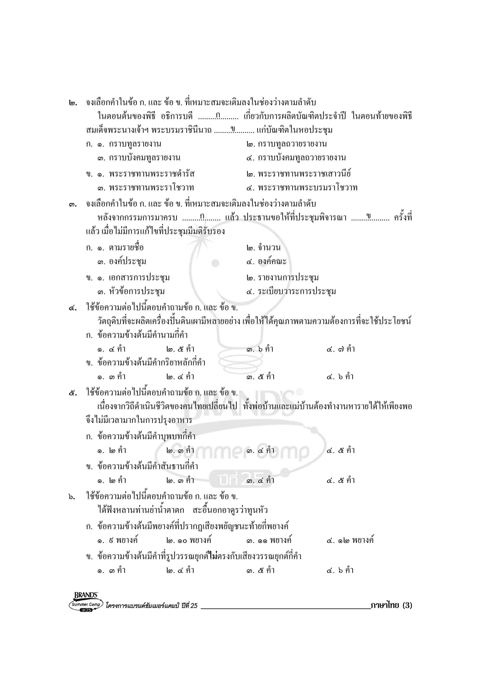 โครงการแบรนดซัมเมอรแคมป ปที่ 25 _______________________________________ภาษาไทย (3)
๒. จงเลือกคําในขอ ก. และ ขอ ข. ที่เหมาะสมจะเติมลงในชองวางตามลําดับ
ในตอนตนของพิธี อธิการบดี .................... เกี่ยวกับการผลิตบัณฑิตประจําป ในตอนทายของพิธี
สมเด็จพระนางเจาฯ พระบรมราชินีนาถ .................... แกบัณฑิตในหอประชุม
ก. ๑. กราบทูลรายงาน ๒. กราบทูลถวายรายงาน
๓. กราบบังคมทูลรายงาน ๔. กราบบังคมทูลถวายรายงาน
ข. ๑. พระราชทานพระราชดํารัส ๒. พระราชทานพระราชเสาวนีย
๓. พระราชทานพระราโชวาท ๔. พระราชทานพระบรมราโชวาท
๓. จงเลือกคําในขอ ก. และ ขอ ข. ที่เหมาะสมจะเติมลงในชองวางตามลําดับ
หลังจากกรรมการมาครบ ................... แลว ประธานขอใหที่ประชุมพิจารณา ................... ครั้งที่
แลว เมื่อไมมีการแกไขที่ประชุมมีมติรับรอง
ก. ๑. ตามรายชื่อ ๒. จํานวน
๓. องคประชุม ๔. องคคณะ
ข. ๑. เอกสารการประชุม ๒. รายงานการประชุม
๓. หัวขอการประชุม ๔. ระเบียบวาระการประชุม
๔. ใชขอความตอไปนี้ตอบคําถามขอ ก. และ ขอ ข.
วัตถุดิบที่จะผลิตเครื่องปนดินเผามีหลายอยาง เพื่อใหไดคุณภาพตามความตองการที่จะใชประโยชน
ก. ขอความขางตนมีคํานามกี่คํา
๑. ๔ คํา ๒. ๕ คํา ๓. ๖ คํา ๔. ๗ คํา
ข. ขอความขางตนมีคํากริยาหลักกี่คํา
๑. ๓ คํา ๒. ๔ คํา ๓. ๕ คํา ๔. ๖ คํา
๕. ใชขอความตอไปนี้ตอบคําถามขอ ก. และ ขอ ข.
เนื่องจากวิถีดําเนินชีวิตของคนไทยเปลี่ยนไป ทั้งพอบานและแมบานตองทํางานหารายไดใหเพียงพอ
จึงไมมีเวลามากในการปรุงอาหาร
ก. ขอความขางตนมีคําบุพบทกี่คํา
๑. ๒ คํา ๒. ๓ คํา ๓. ๔ คํา ๔. ๕ คํา
ข. ขอความขางตนมีคําสันธานกี่คํา
๑. ๒ คํา ๒. ๓ คํา ๓. ๔ คํา ๔. ๕ คํา
๖. ใชขอความตอไปนี้ตอบคําถามขอ ก. และ ขอ ข.
ไดฟงหลานทานยาน้ําตาตก สะอื้นอกอาดูรวาทูนหัว
ก. ขอความขางตนมีพยางคที่ปรากฏเสียงพยัญชนะทายกี่พยางค
๑. ๙ พยางค ๒. ๑๐ พยางค ๓. ๑๑ พยางค ๔. ๑๒ พยางค
ข. ขอความขางตนมีคําที่รูปวรรณยุกตไมตรงกับเสียงวรรณยุกตกี่คํา
๑. ๓ คํา ๒. ๔ คํา ๓. ๕ คํา ๔. ๖ คํา
ก
ข
ก ข
 
