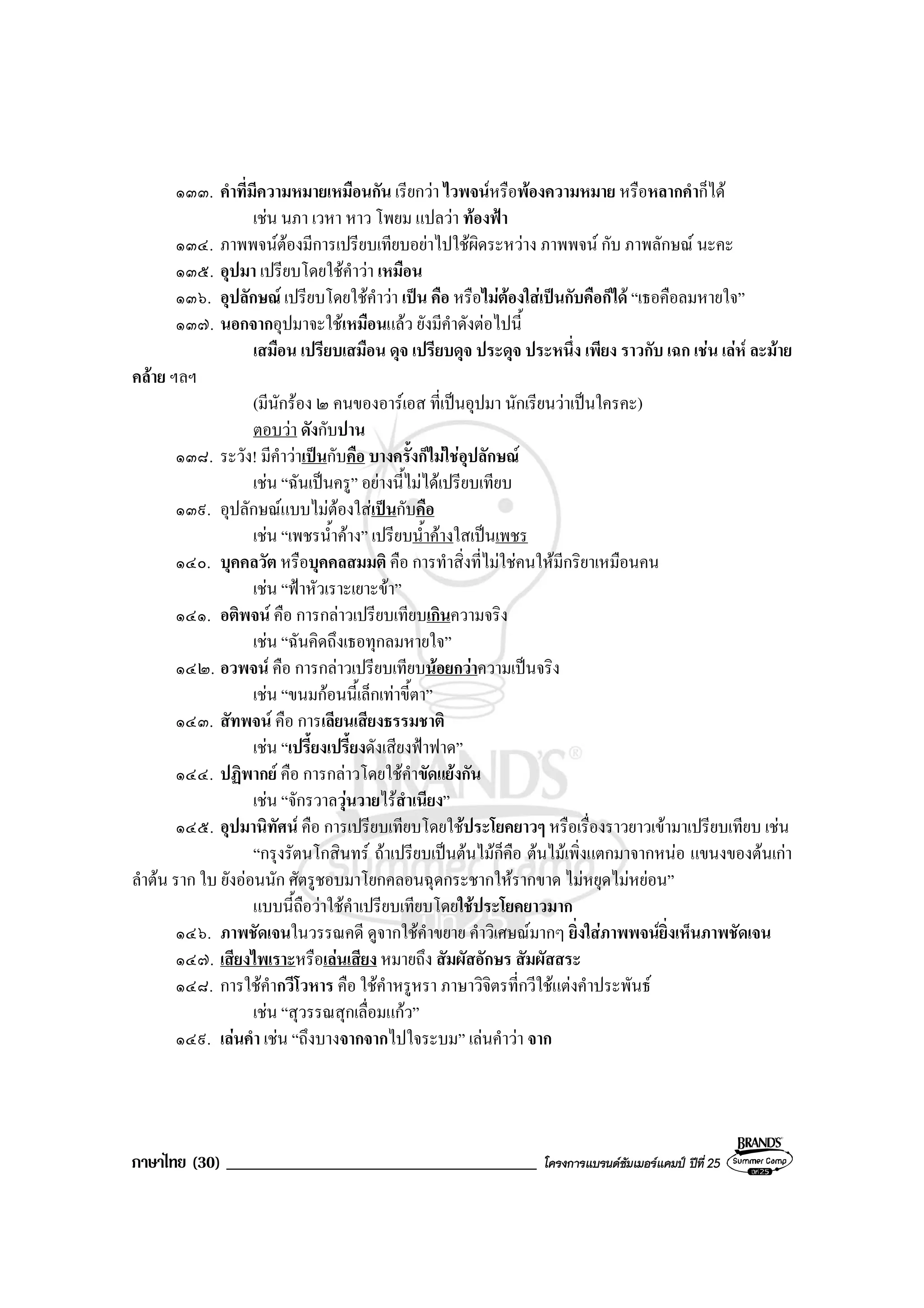 ภาษาไทย (30) _____________________________________ โครงการแบรนดซัมเมอรแคมป ปที่ 25
๑๓๓. คําที่มีความหมายเหมือนกัน เรียกวา ไวพจนหรือพองความหมาย หรือหลากคําก็ได
เชน นภา เวหา หาว โพยม แปลวา ทองฟา
๑๓๔. ภาพพจนตองมีการเปรียบเทียบอยาไปใชผิดระหวาง ภาพพจน กับ ภาพลักษณ นะคะ
๑๓๕. อุปมา เปรียบโดยใชคําวา เหมือน
๑๓๖. อุปลักษณ เปรียบโดยใชคําวา เปน คือ หรือไมตองใสเปนกับคือก็ได “เธอคือลมหายใจ”
๑๓๗. นอกจากอุปมาจะใชเหมือนแลว ยังมีคําดังตอไปนี้
เสมือน เปรียบเสมือน ดุจ เปรียบดุจ ประดุจ ประหนึ่ง เพียง ราวกับ เฉก เชน เลห ละมาย
คลาย ฯลฯ
(มีนักรอง ๒ คนของอารเอส ที่เปนอุปมา นักเรียนวาเปนใครคะ)
ตอบวา ดังกับปาน
๑๓๘. ระวัง! มีคําวาเปนกับคือ บางครั้งก็ไมใชอุปลักษณ
เชน “ฉันเปนครู” อยางนี้ไมไดเปรียบเทียบ
๑๓๙. อุปลักษณแบบไมตองใสเปนกับคือ
เชน “เพชรน้ําคาง” เปรียบน้ําคางใสเปนเพชร
๑๔๐. บุคคลวัต หรือบุคคลสมมติ คือ การทําสิ่งที่ไมใชคนใหมีกริยาเหมือนคน
เชน “ฟาหัวเราะเยาะขา”
๑๔๑. อติพจน คือ การกลาวเปรียบเทียบเกินความจริง
เชน “ฉันคิดถึงเธอทุกลมหายใจ”
๑๔๒. อวพจน คือ การกลาวเปรียบเทียบนอยกวาความเปนจริง
เชน “ขนมกอนนี้เล็กเทาขี้ตา”
๑๔๓. สัทพจน คือ การเลียนเสียงธรรมชาติ
เชน “เปรี้ยงเปรี้ยงดังเสียงฟาฟาด”
๑๔๔. ปฏิพากย คือ การกลาวโดยใชคําขัดแยงกัน
เชน “จักรวาลวุนวายไรสําเนียง”
๑๔๕. อุปมานิทัศน คือ การเปรียบเทียบโดยใชประโยคยาวๆ หรือเรื่องราวยาวเขามาเปรียบเทียบ เชน
“กรุงรัตนโกสินทร ถาเปรียบเปนตนไมก็คือ ตนไมเพิ่งแตกมาจากหนอ แขนงของตนเกา
ลําตน ราก ใบ ยังออนนัก ศัตรูชอบมาโยกคลอนฉุดกระชากใหรากขาด ไมหยุดไมหยอน”
แบบนี้ถือวาใชคําเปรียบเทียบโดยใชประโยคยาวมาก
๑๔๖. ภาพชัดเจนในวรรณคดี ดูจากใชคําขยาย คําวิเศษณมากๆ ยิ่งใสภาพพจนยิ่งเห็นภาพชัดเจน
๑๔๗. เสียงไพเราะหรือเลนเสียง หมายถึง สัมผัสอักษร สัมผัสสระ
๑๔๘. การใชคํากวีโวหาร คือ ใชคําหรูหรา ภาษาวิจิตรที่กวีใชแตงคําประพันธ
เชน “สุวรรณสุกเลื่อมแกว”
๑๔๙. เลนคํา เชน “ถึงบางจากจากไปใจระบม” เลนคําวา จาก
 