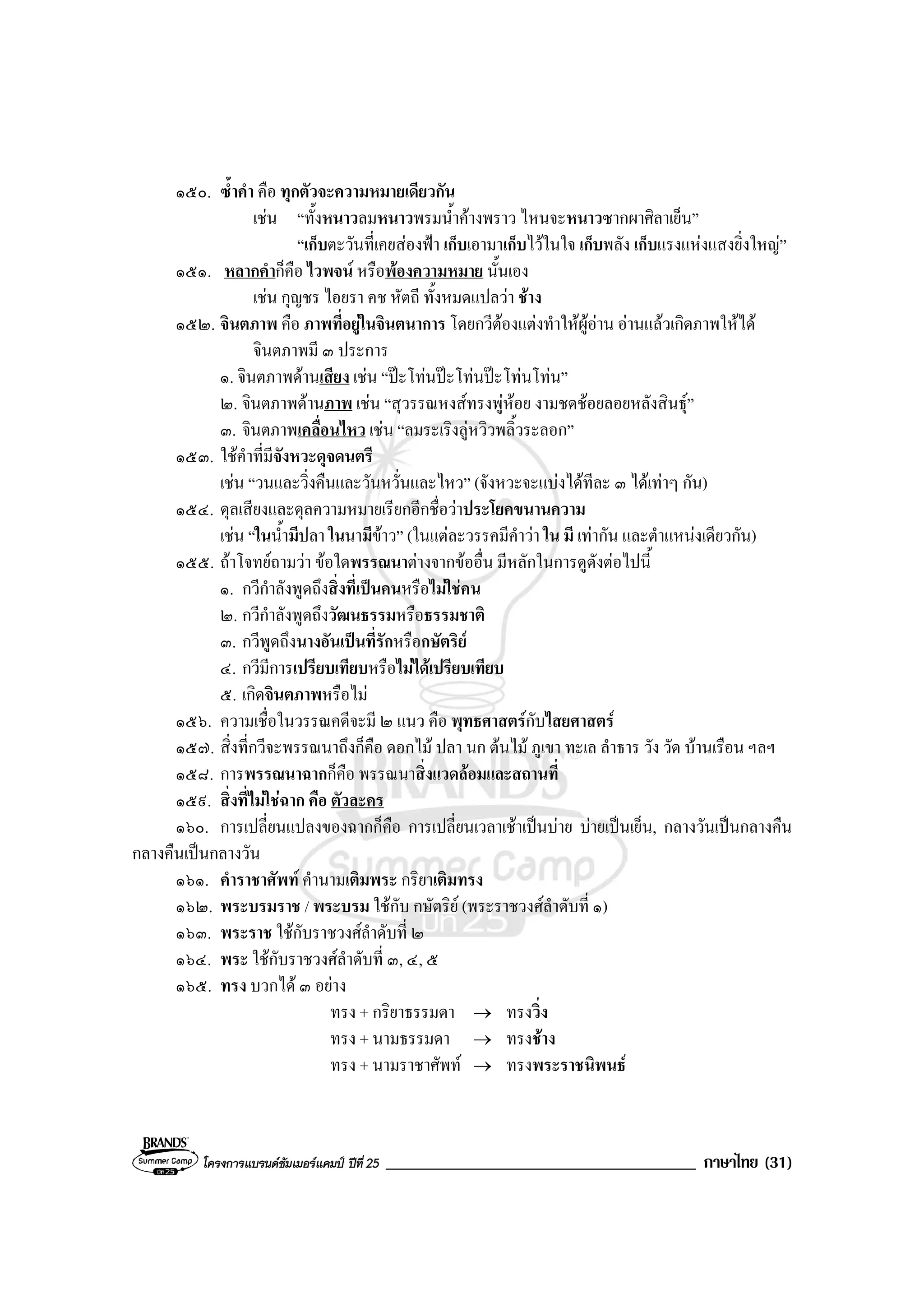 โครงการแบรนดซัมเมอรแคมป ปที่ 25 _____________________________________ ภาษาไทย (31)
๑๕๐. ซ้ําคํา คือ ทุกตัวจะความหมายเดียวกัน
เชน “ทั้งหนาวลมหนาวพรมน้ําคางพราว ไหนจะหนาวซากผาศิลาเย็น”
“เก็บตะวันที่เคยสองฟา เก็บเอามาเก็บไวในใจ เก็บพลัง เก็บแรงแหงแสงยิ่งใหญ”
๑๕๑. หลากคําก็คือ ไวพจน หรือพองความหมาย นั้นเอง
เชน กุญชร ไอยรา คช หัตถี ทั้งหมดแปลวา ชาง
๑๕๒. จินตภาพ คือ ภาพที่อยูในจินตนาการ โดยกวีตองแตงทําใหผูอาน อานแลวเกิดภาพใหได
จินตภาพมี ๓ ประการ
๑. จินตภาพดานเสียง เชน “ปะโทนปะโทนปะโทนโทน”
๒. จินตภาพดานภาพ เชน “สุวรรณหงสทรงพูหอย งามชดชอยลอยหลังสินธุ”
๓. จินตภาพเคลื่อนไหว เชน “ลมระเริงลูหวิวพลิ้วระลอก”
๑๕๓. ใชคําที่มีจังหวะดุจดนตรี
เชน “วนและวิ่งคืนและวันหวั่นและไหว” (จังหวะจะแบงไดทีละ ๓ ไดเทาๆ กัน)
๑๕๔. ดุลเสียงและดุลความหมายเรียกอีกชื่อวาประโยคขนานความ
เชน “ในน้ํามีปลา ในนามีขาว” (ในแตละวรรคมีคําวา ใน มี เทากัน และตําแหนงเดียวกัน)
๑๕๕. ถาโจทยถามวา ขอใดพรรณนาตางจากขออื่น มีหลักในการดูดังตอไปนี้
๑. กวีกําลังพูดถึงสิ่งที่เปนคนหรือไมใชคน
๒. กวีกําลังพูดถึงวัฒนธรรมหรือธรรมชาติ
๓. กวีพูดถึงนางอันเปนที่รักหรือกษัตริย
๔. กวีมีการเปรียบเทียบหรือไมไดเปรียบเทียบ
๕. เกิดจินตภาพหรือไม
๑๕๖. ความเชื่อในวรรณคดีจะมี ๒ แนว คือ พุทธศาสตรกับไสยศาสตร
๑๕๗. สิ่งที่กวีจะพรรณนาถึงก็คือ ดอกไม ปลา นก ตนไม ภูเขา ทะเล ลําธาร วัง วัด บานเรือน ฯลฯ
๑๕๘. การพรรณนาฉากก็คือ พรรณนาสิ่งแวดลอมและสถานที่
๑๕๙. สิ่งที่ไมใชฉาก คือ ตัวละคร
๑๖๐. การเปลี่ยนแปลงของฉากก็คือ การเปลี่ยนเวลาเชาเปนบาย บายเปนเย็น, กลางวันเปนกลางคืน
กลางคืนเปนกลางวัน
๑๖๑. คําราชาศัพท คํานามเติมพระ กริยาเติมทรง
๑๖๒. พระบรมราช / พระบรม ใชกับ กษัตริย (พระราชวงศลําดับที่ ๑)
๑๖๓. พระราช ใชกับราชวงศลําดับที่ ๒
๑๖๔. พระ ใชกับราชวงศลําดับที่ ๓, ๔, ๕
๑๖๕. ทรง บวกได ๓ อยาง
ทรง + กริยาธรรมดา → ทรงวิ่ง
ทรง + นามธรรมดา → ทรงชาง
ทรง + นามราชาศัพท → ทรงพระราชนิพนธ
 