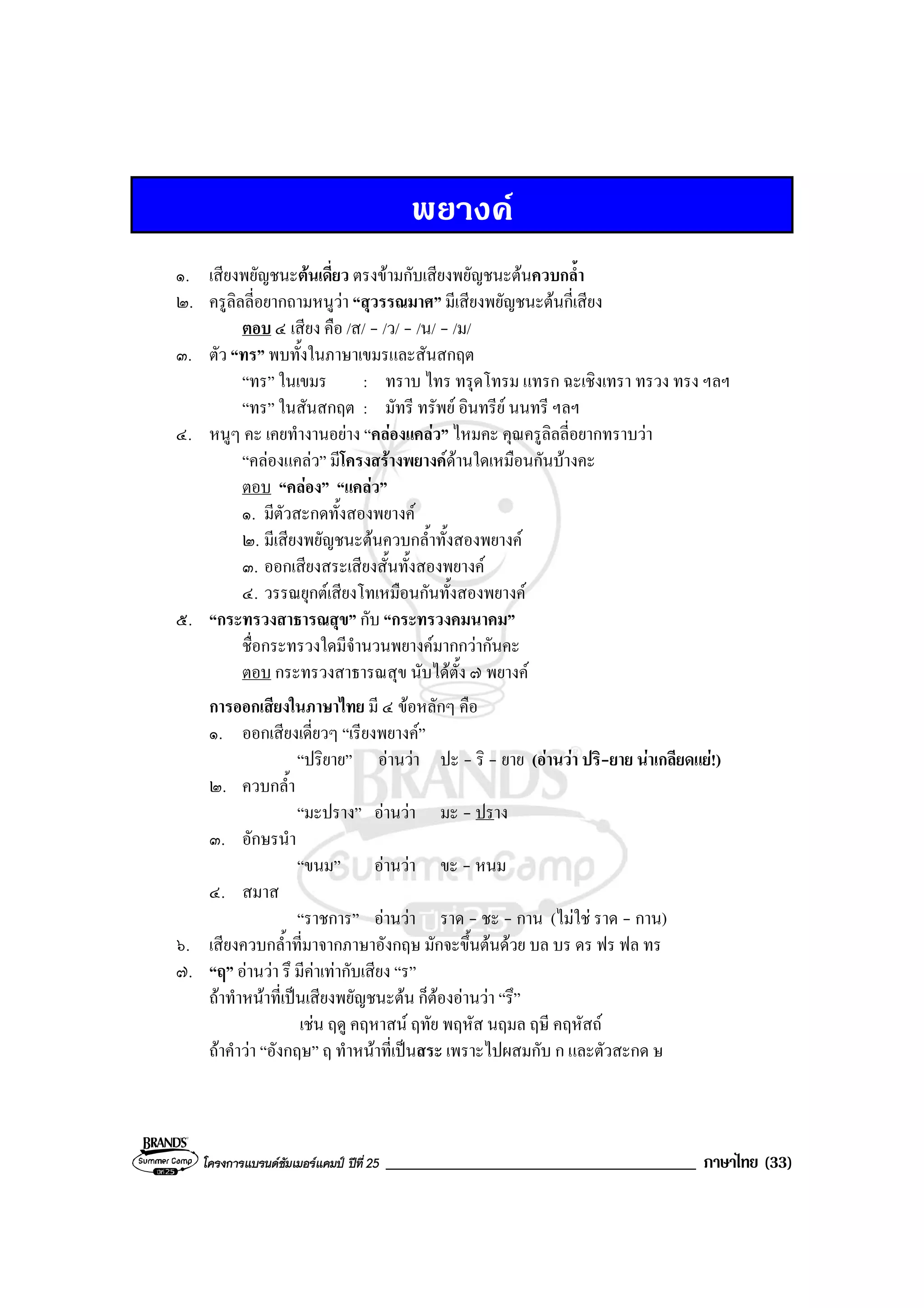 โครงการแบรนดซัมเมอรแคมป ปที่ 25 _____________________________________ ภาษาไทย (33)
พยางค
๑. เสียงพยัญชนะตนเดี่ยว ตรงขามกับเสียงพยัญชนะตนควบกล้ํา
๒. ครูลิลลี่อยากถามหนูวา “สุวรรณมาศ” มีเสียงพยัญชนะตนกี่เสียง
ตอบ ๔ เสียง คือ /ส/ - /ว/ - /น/ - /ม/
๓. ตัว “ทร” พบทั้งในภาษาเขมรและสันสกฤต
“ทร” ในเขมร : ทราบ ไทร ทรุดโทรม แทรก ฉะเชิงเทรา ทรวง ทรง ฯลฯ
“ทร” ในสันสกฤต : มัทรี ทรัพย อินทรีย นนทรี ฯลฯ
๔. หนูๆ คะ เคยทํางานอยาง “คลองแคลว” ไหมคะ คุณครูลิลลี่อยากทราบวา
“คลองแคลว” มีโครงสรางพยางคดานใดเหมือนกันบางคะ
ตอบ “คลอง” “แคลว”
๑. มีตัวสะกดทั้งสองพยางค
๒. มีเสียงพยัญชนะตนควบกล้ําทั้งสองพยางค
๓. ออกเสียงสระเสียงสั้นทั้งสองพยางค
๔. วรรณยุกตเสียงโทเหมือนกันทั้งสองพยางค
๕. “กระทรวงสาธารณสุข” กับ “กระทรวงคมนาคม”
ชื่อกระทรวงใดมีจํานวนพยางคมากกวากันคะ
ตอบ กระทรวงสาธารณสุข นับไดตั้ง ๗ พยางค
การออกเสียงในภาษาไทย มี ๔ ขอหลักๆ คือ
๑. ออกเสียงเดี่ยวๆ “เรียงพยางค”
“ปริยาย” อานวา ปะ - ริ - ยาย (อานวา ปริ-ยาย นาเกลียดแย!)
๒. ควบกล้ํา
“มะปราง” อานวา มะ - ปราง
๓. อักษรนํา
“ขนม” อานวา ขะ - หนม
๔. สมาส
“ราชการ” อานวา ราด - ชะ - กาน (ไมใช ราด - กาน)
๖. เสียงควบกล้ําที่มาจากภาษาอังกฤษ มักจะขึ้นตนดวย บล บร ดร ฟร ฟล ทร
๗. “ฤ” อานวา รึ มีคาเทากับเสียง “ร”
ถาทําหนาที่เปนเสียงพยัญชนะตน ก็ตองอานวา “รึ”
เชน ฤดู คฤหาสน ฤทัย พฤหัส นฤมล ฤษี คฤหัสถ
ถาคําวา “อังกฤษ” ฤ ทําหนาที่เปนสระ เพราะไปผสมกับ ก และตัวสะกด ษ
 