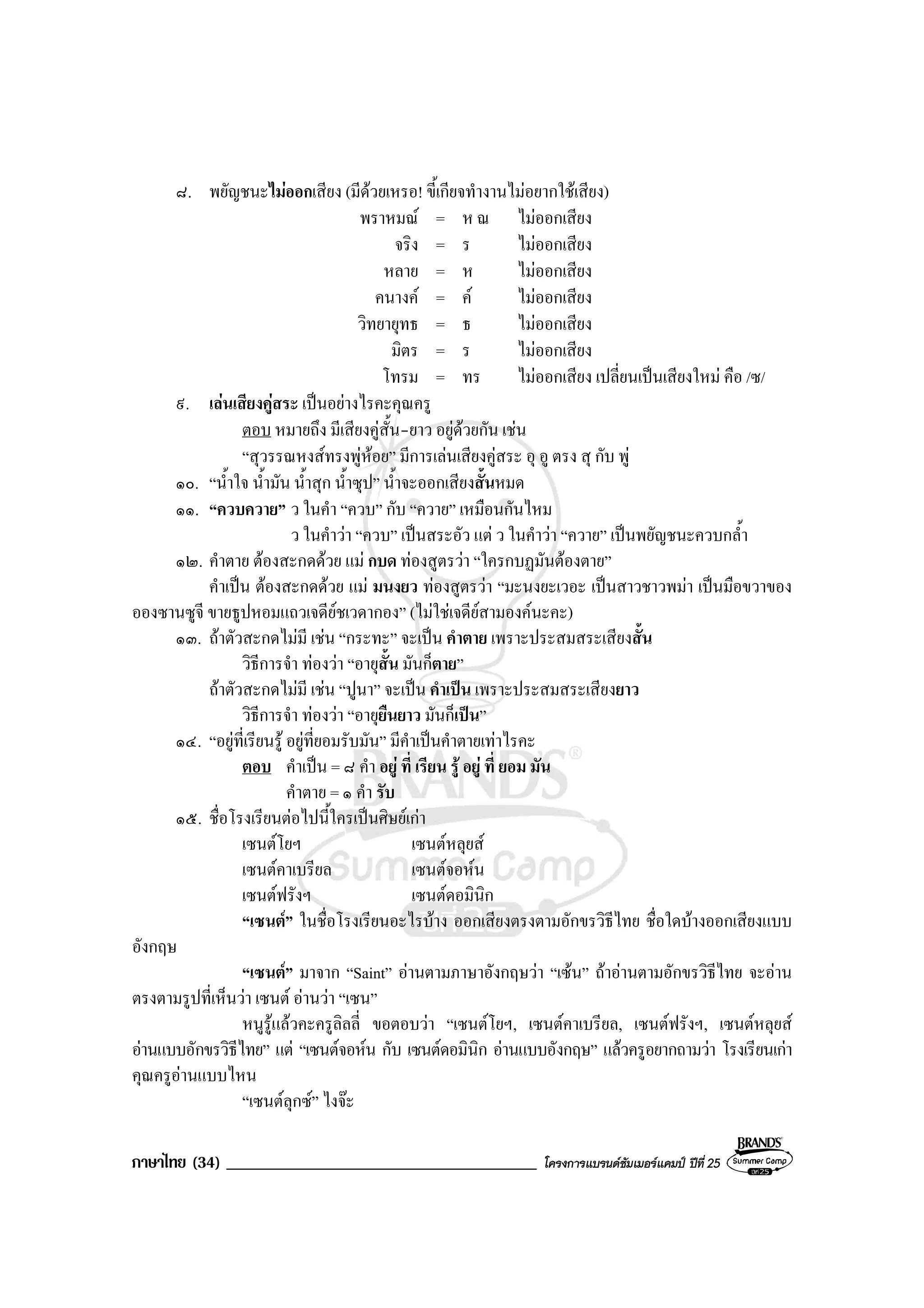 ภาษาไทย (34) _____________________________________ โครงการแบรนดซัมเมอรแคมป ปที่ 25
๘. พยัญชนะไมออกเสียง (มีดวยเหรอ! ขี้เกียจทํางานไมอยากใชเสียง)
พราหมณ = ห ณ ไมออกเสียง
จริง = ร ไมออกเสียง
หลาย = ห ไมออกเสียง
คนางค = ค ไมออกเสียง
วิทยายุทธ = ธ ไมออกเสียง
มิตร = ร ไมออกเสียง
โทรม = ทร ไมออกเสียง เปลี่ยนเปนเสียงใหม คือ /ซ/
๙. เลนเสียงคูสระ เปนอยางไรคะคุณครู
ตอบ หมายถึง มีเสียงคูสั้น-ยาว อยูดวยกัน เชน
“สุวรรณหงสทรงพูหอย” มีการเลนเสียงคูสระ อุ อู ตรง สุ กับ พู
๑๐. “น้ําใจ น้ํามัน น้ําสุก น้ําซุป” น้ําจะออกเสียงสั้นหมด
๑๑. “ควบควาย” ว ในคํา “ควบ” กับ “ควาย” เหมือนกันไหม
ว ในคําวา “ควบ” เปนสระอัว แต ว ในคําวา “ควาย” เปนพยัญชนะควบกล้ํา
๑๒. คําตาย ตองสะกดดวย แม กบด ทองสูตรวา “ใครกบฏมันตองตาย”
คําเปน ตองสะกดดวย แม มนงยว ทองสูตรวา “มะนงยะเวอะ เปนสาวชาวพมา เปนมือขวาของ
อองซานซูจี ขายธูปหอมแถวเจดียชเวดากอง” (ไมใชเจดียสามองคนะคะ)
๑๓. ถาตัวสะกดไมมี เชน “กระทะ” จะเปน คําตาย เพราะประสมสระเสียงสั้น
วิธีการจํา ทองวา “อายุสั้น มันก็ตาย”
ถาตัวสะกดไมมี เชน “ปูนา” จะเปน คําเปน เพราะประสมสระเสียงยาว
วิธีการจํา ทองวา “อายุยืนยาว มันก็เปน”
๑๔. “อยูที่เรียนรู อยูที่ยอมรับมัน” มีคําเปนคําตายเทาไรคะ
ตอบ คําเปน = ๘ คํา อยู ที่ เรียน รู อยู ที่ ยอม มัน
คําตาย = ๑ คํา รับ
๑๕. ชื่อโรงเรียนตอไปนี้ใครเปนศิษยเกา
เซนตโยฯ เซนตหลุยส
เซนตคาเบรียล เซนตจอหน
เซนตฟรังฯ เซนตดอมินิก
“เซนต” ในชื่อโรงเรียนอะไรบาง ออกเสียงตรงตามอักขรวิธีไทย ชื่อใดบางออกเสียงแบบ
อังกฤษ
“เซนต” มาจาก “Saint” อานตามภาษาอังกฤษวา “เซน” ถาอานตามอักขรวิธีไทย จะอาน
ตรงตามรูปที่เห็นวา เซนต อานวา “เซน”
หนูรูแลวคะครูลิลลี่ ขอตอบวา “เซนตโยฯ, เซนตคาเบรียล, เซนตฟรังฯ, เซนตหลุยส
อานแบบอักขรวิธีไทย” แต “เซนตจอหน กับ เซนตดอมินิก อานแบบอังกฤษ” แลวครูอยากถามวา โรงเรียนเกา
คุณครูอานแบบไหน
“เซนตลุกซ” ไงจะ
 