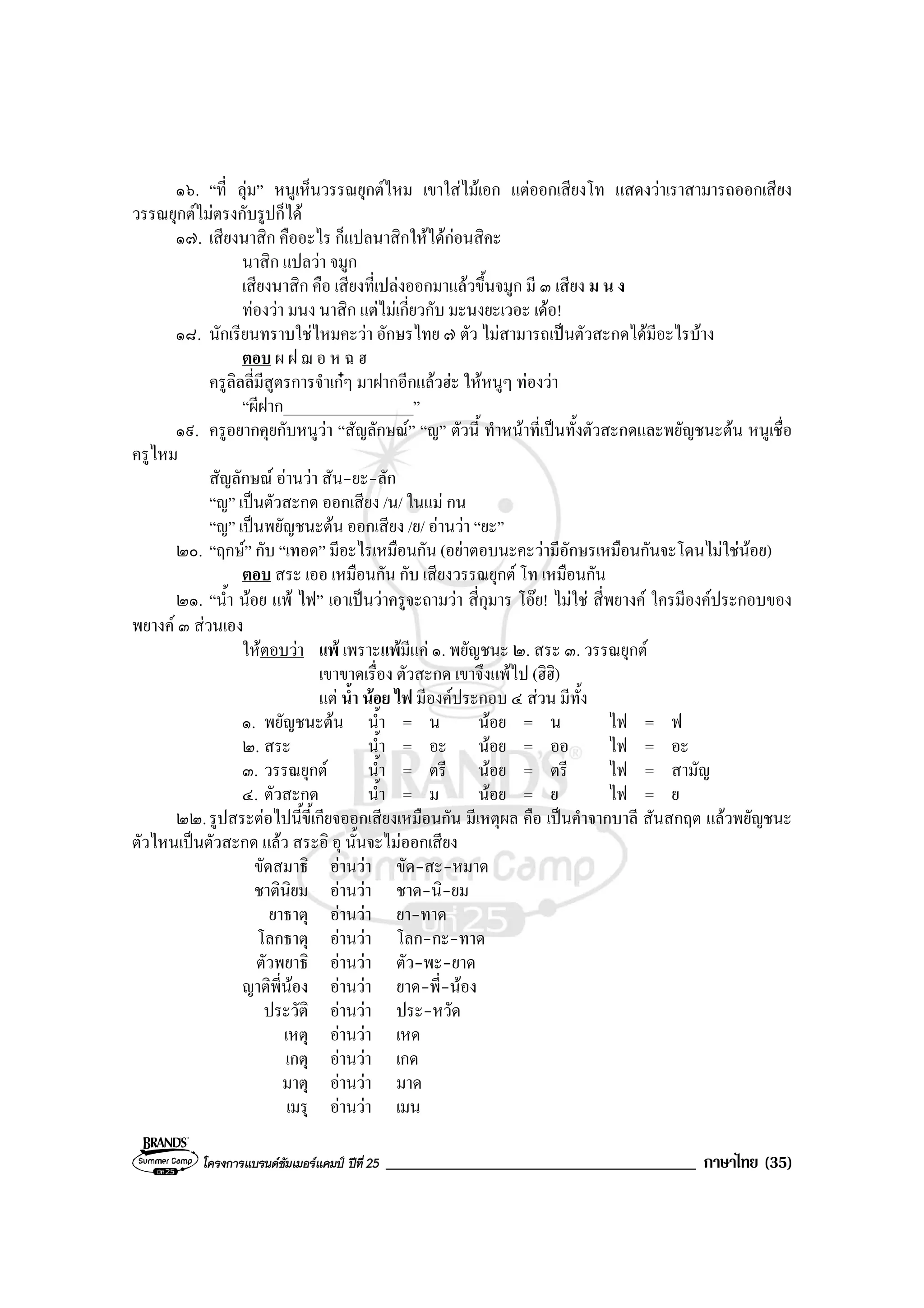 โครงการแบรนดซัมเมอรแคมป ปที่ 25 _____________________________________ ภาษาไทย (35)
๑๖. “ที่ ลุม” หนูเห็นวรรณยุกตไหม เขาใสไมเอก แตออกเสียงโท แสดงวาเราสามารถออกเสียง
วรรณยุกตไมตรงกับรูปก็ได
๑๗. เสียงนาสิก คืออะไร ก็แปลนาสิกใหไดกอนสิคะ
นาสิก แปลวา จมูก
เสียงนาสิก คือ เสียงที่เปลงออกมาแลวขึ้นจมูก มี ๓ เสียง ม น ง
ทองวา มนง นาสิก แตไมเกี่ยวกับ มะนงยะเวอะ เดอ!
๑๘. นักเรียนทราบใชไหมคะวา อักษรไทย ๗ ตัว ไมสามารถเปนตัวสะกดไดมีอะไรบาง
ตอบ ผ ฝ ฌ อ ห ฉ ฮ
ครูลิลลี่มีสูตรการจําเกๆ มาฝากอีกแลวฮะ ใหหนูๆ ทองวา
“ผีฝาก_________________”
๑๙. ครูอยากคุยกับหนูวา “สัญลักษณ” “ญ” ตัวนี้ ทําหนาที่เปนทั้งตัวสะกดและพยัญชนะตน หนูเชื่อ
ครูไหม
สัญลักษณ อานวา สัน-ยะ-ลัก
“ญ” เปนตัวสะกด ออกเสียง /น/ ในแม กน
“ญ” เปนพยัญชนะตน ออกเสียง /ย/ อานวา “ยะ”
๒๐. “ฤกษ” กับ “เทอด” มีอะไรเหมือนกัน (อยาตอบนะคะวามีอักษรเหมือนกันจะโดนไมใชนอย)
ตอบ สระ เออ เหมือนกัน กับ เสียงวรรณยุกต โท เหมือนกัน
๒๑. “น้ํา นอย แพ ไฟ” เอาเปนวาครูจะถามวา สี่กุมาร โอย! ไมใช สี่พยางค ใครมีองคประกอบของ
พยางค ๓ สวนเอง
ใหตอบวา แพ เพราะแพมีแค ๑. พยัญชนะ ๒. สระ ๓. วรรณยุกต
เขาขาดเรื่อง ตัวสะกด เขาจึงแพไป (ฮิฮิ)
แต น้ํา นอย ไฟ มีองคประกอบ ๔ สวน มีทั้ง
๑. พยัญชนะตน น้ํา = น นอย = น ไฟ = ฟ
๒. สระ น้ํา = อะ นอย = ออ ไฟ = อะ
๓. วรรณยุกต น้ํา = ตรี นอย = ตรี ไฟ = สามัญ
๔. ตัวสะกด น้ํา = ม นอย = ย ไฟ = ย
๒๒.รูปสระตอไปนี้ขี้เกียจออกเสียงเหมือนกัน มีเหตุผล คือ เปนคําจากบาลี สันสกฤต แลวพยัญชนะ
ตัวไหนเปนตัวสะกด แลว สระอิ อุ นั้นจะไมออกเสียง
ขัดสมาธิ อานวา ขัด-สะ-หมาด
ชาตินิยม อานวา ชาด-นิ-ยม
ยาธาตุ อานวา ยา-ทาด
โลกธาตุ อานวา โลก-กะ-ทาด
ตัวพยาธิ อานวา ตัว-พะ-ยาด
ญาติพี่นอง อานวา ยาด-พี่-นอง
ประวัติ อานวา ประ-หวัด
เหตุ อานวา เหด
เกตุ อานวา เกด
มาตุ อานวา มาด
เมรุ อานวา เมน
 