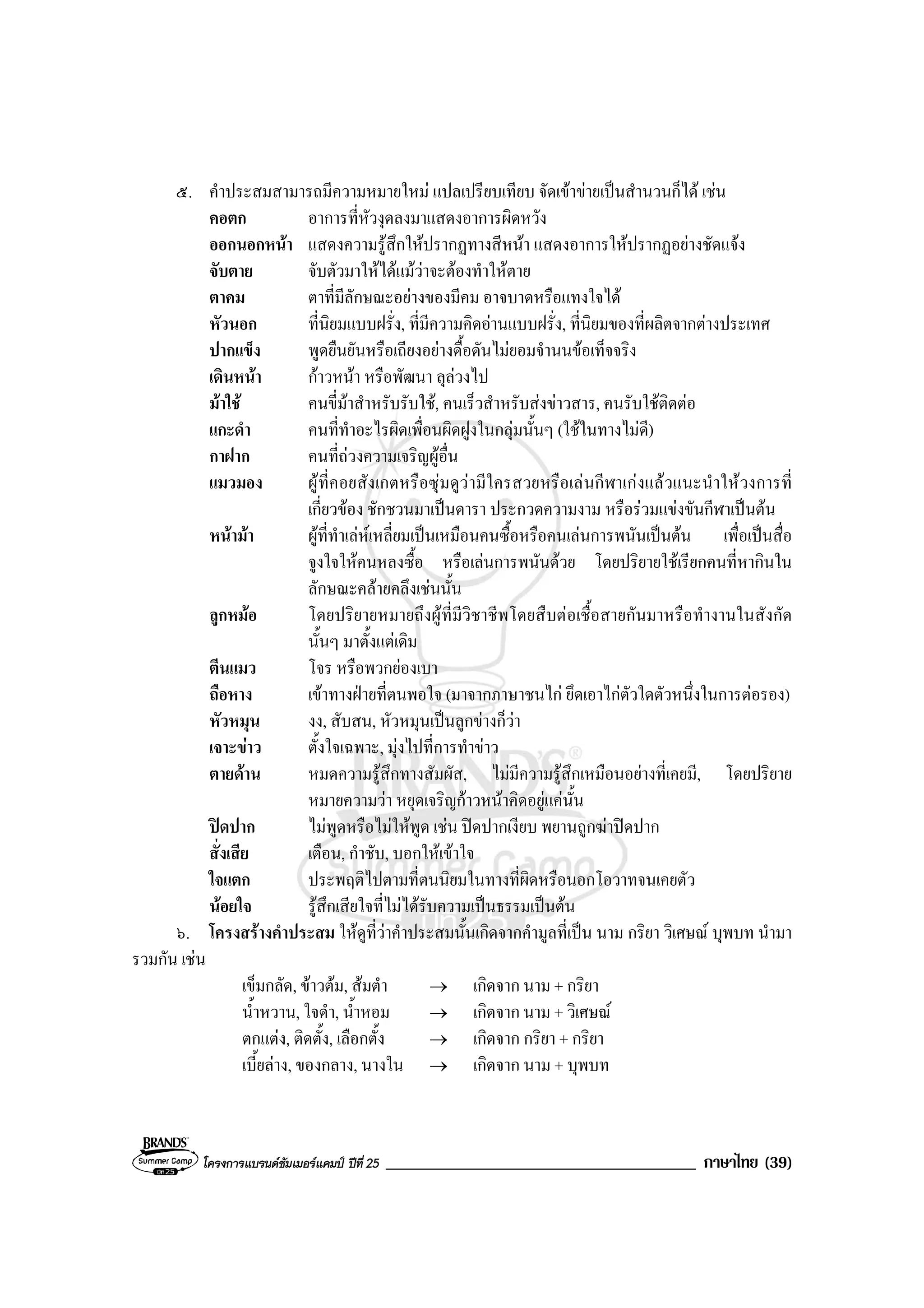 โครงการแบรนดซัมเมอรแคมป ปที่ 25 _____________________________________ ภาษาไทย (39)
๕. คําประสมสามารถมีความหมายใหม แปลเปรียบเทียบ จัดเขาขายเปนสํานวนก็ได เชน
คอตก อาการที่หัวงุดลงมาแสดงอาการผิดหวัง
ออกนอกหนา แสดงความรูสึกใหปรากฏทางสีหนา แสดงอาการใหปรากฏอยางชัดแจง
จับตาย จับตัวมาใหไดแมวาจะตองทําใหตาย
ตาคม ตาที่มีลักษณะอยางของมีคม อาจบาดหรือแทงใจได
หัวนอก ที่นิยมแบบฝรั่ง, ที่มีความคิดอานแบบฝรั่ง, ที่นิยมของที่ผลิตจากตางประเทศ
ปากแข็ง พูดยืนยันหรือเถียงอยางดื้อดันไมยอมจํานนขอเท็จจริง
เดินหนา กาวหนา หรือพัฒนา ลุลวงไป
มาใช คนขี่มาสําหรับรับใช, คนเร็วสําหรับสงขาวสาร, คนรับใชติดตอ
แกะดํา คนที่ทําอะไรผิดเพื่อนผิดฝูงในกลุมนั้นๆ (ใชในทางไมดี)
กาฝาก คนที่ถวงความเจริญผูอื่น
แมวมอง ผูที่คอยสังเกตหรือซุมดูวามีใครสวยหรือเลนกีฬาเกงแลวแนะนําใหวงการที่
เกี่ยวของ ชักชวนมาเปนดารา ประกวดความงาม หรือรวมแขงขันกีฬาเปนตน
หนามา ผูที่ทําเลหเหลี่ยมเปนเหมือนคนซื้อหรือคนเลนการพนันเปนตน เพื่อเปนสื่อ
จูงใจใหคนหลงซื้อ หรือเลนการพนันดวย โดยปริยายใชเรียกคนที่หากินใน
ลักษณะคลายคลึงเชนนั้น
ลูกหมอ โดยปริยายหมายถึงผูที่มีวิชาชีพโดยสืบตอเชื้อสายกันมาหรือทํางานในสังกัด
นั้นๆ มาตั้งแตเดิม
ตีนแมว โจร หรือพวกยองเบา
ถือหาง เขาทางฝายที่ตนพอใจ (มาจากภาษาชนไก ยึดเอาไกตัวใดตัวหนึ่งในการตอรอง)
หัวหมุน งง, สับสน, หัวหมุนเปนลูกขางก็วา
เจาะขาว ตั้งใจเฉพาะ, มุงไปที่การทําขาว
ตายดาน หมดความรูสึกทางสัมผัส, ไมมีความรูสึกเหมือนอยางที่เคยมี, โดยปริยาย
หมายความวา หยุดเจริญกาวหนาคิดอยูแคนั้น
ปดปาก ไมพูดหรือไมใหพูด เชน ปดปากเงียบ พยานถูกฆาปดปาก
สั่งเสีย เตือน, กําชับ, บอกใหเขาใจ
ใจแตก ประพฤติไปตามที่ตนนิยมในทางที่ผิดหรือนอกโอวาทจนเคยตัว
นอยใจ รูสึกเสียใจที่ไมไดรับความเปนธรรมเปนตน
๖. โครงสรางคําประสม ใหดูที่วาคําประสมนั้นเกิดจากคํามูลที่เปน นาม กริยา วิเศษณ บุพบท นํามา
รวมกัน เชน
เข็มกลัด, ขาวตม, สมตํา → เกิดจาก นาม + กริยา
น้ําหวาน, ใจดํา, น้ําหอม → เกิดจาก นาม + วิเศษณ
ตกแตง, ติดตั้ง, เลือกตั้ง → เกิดจาก กริยา + กริยา
เบี้ยลาง, ของกลาง, นางใน → เกิดจาก นาม + บุพบท
 