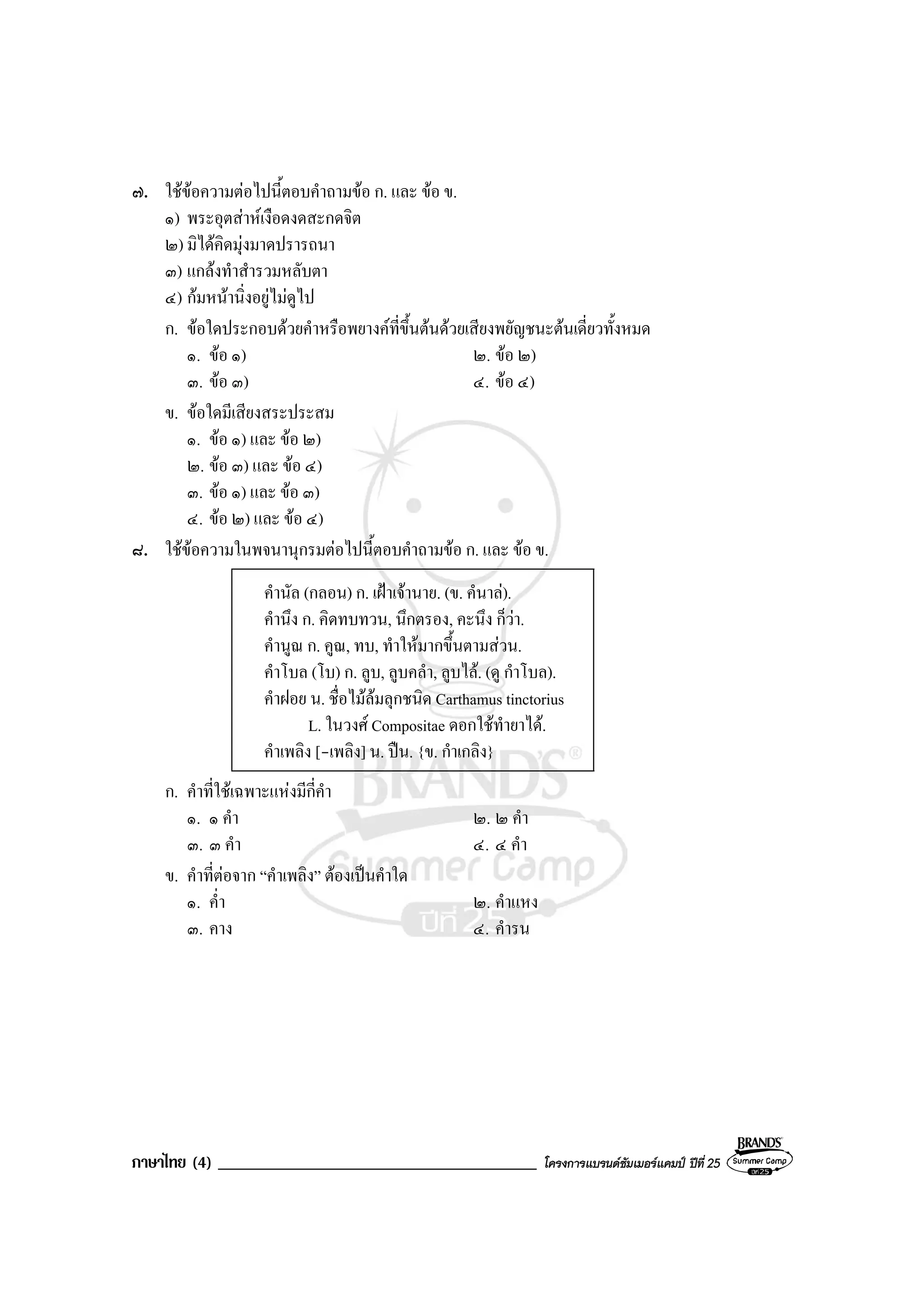 ภาษาไทย (4) ______________________________________ โครงการแบรนดซัมเมอรแคมป ปที่ 25
๗. ใชขอความตอไปนี้ตอบคําถามขอ ก. และ ขอ ข.
๑) พระอุตสาหเงือดงดสะกดจิต
๒) มิไดคิดมุงมาดปรารถนา
๓) แกลงทําสํารวมหลับตา
๔) กมหนานิ่งอยูไมดูไป
ก. ขอใดประกอบดวยคําหรือพยางคที่ขึ้นตนดวยเสียงพยัญชนะตนเดี่ยวทั้งหมด
๑. ขอ ๑) ๒. ขอ ๒)
๓. ขอ ๓) ๔. ขอ ๔)
ข. ขอใดมีเสียงสระประสม
๑. ขอ ๑) และ ขอ ๒)
๒. ขอ ๓) และ ขอ ๔)
๓. ขอ ๑) และ ขอ ๓)
๔. ขอ ๒) และ ขอ ๔)
๘. ใชขอความในพจนานุกรมตอไปนี้ตอบคําถามขอ ก. และ ขอ ข.
คํานัล (กลอน) ก. เฝาเจานาย. (ข. คํนาล).
คํานึง ก. คิดทบทวน, นึกตรอง, คะนึง ก็วา.
คํานูณ ก. คูณ, ทบ, ทําใหมากขึ้นตามสวน.
คําโบล (โบ) ก. ลูบ, ลูบคลํา, ลูบไล. (ดู กําโบล).
คําฝอย น. ชื่อไมลมลุกชนิด Carthamus tinctorius
L. ในวงศ Compositae ดอกใชทํายาได.
คําเพลิง [-เพลิง] น. ปน. {ข. กําเกลิง}
ก. คําที่ใชเฉพาะแหงมีกี่คํา
๑. ๑ คํา ๒. ๒ คํา
๓. ๓ คํา ๔. ๔ คํา
ข. คําที่ตอจาก “คําเพลิง” ตองเปนคําใด
๑. ค่ํา ๒. คําแหง
๓. คาง ๔. คํารน
 