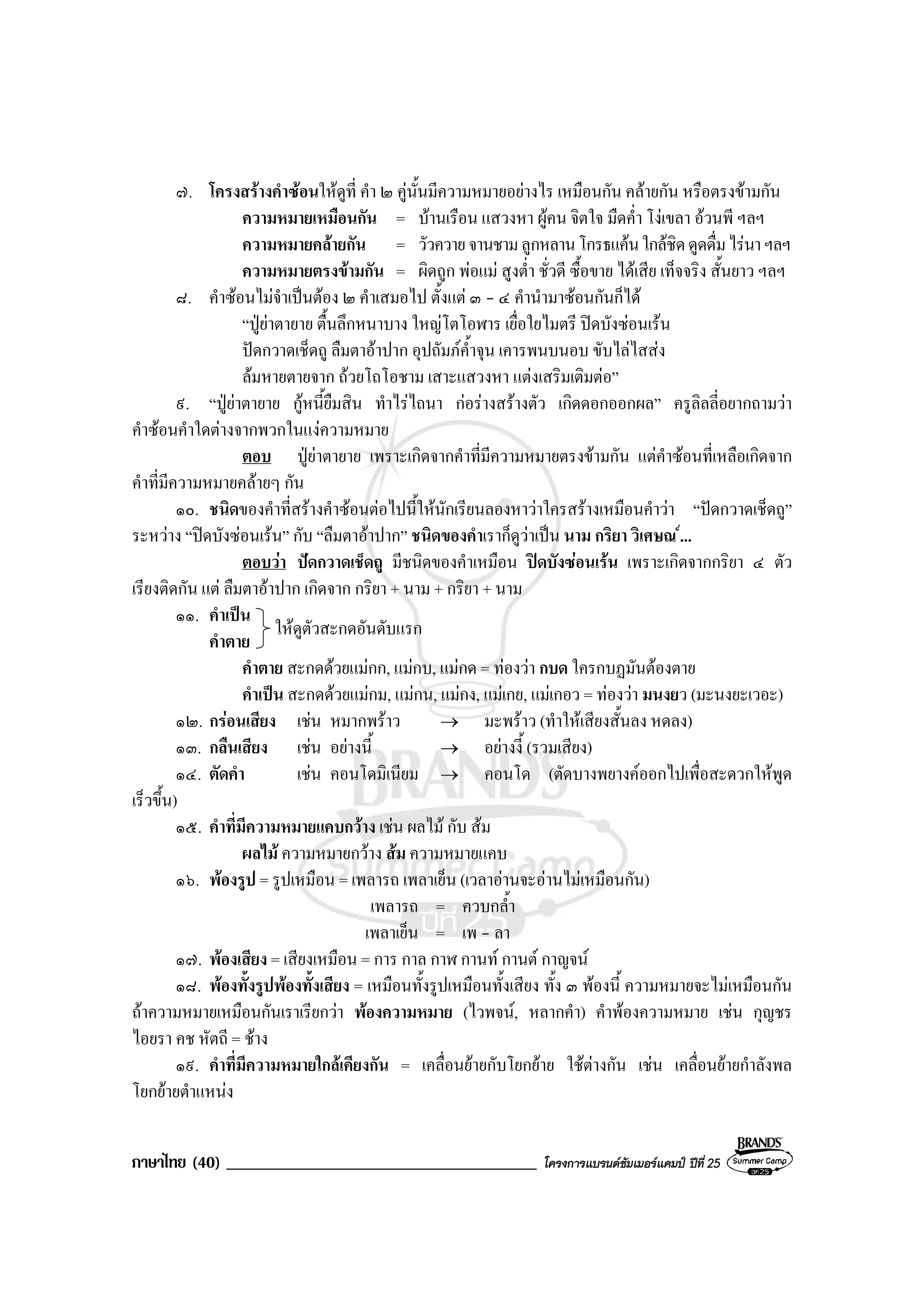 ภาษาไทย (40) _____________________________________ โครงการแบรนดซัมเมอรแคมป ปที่ 25
๗. โครงสรางคําซอนใหดูที่ คํา ๒ คูนั้นมีความหมายอยางไร เหมือนกัน คลายกัน หรือตรงขามกัน
ความหมายเหมือนกัน = บานเรือน แสวงหา ผูคน จิตใจ มืดค่ํา โงเขลา อวนพี ฯลฯ
ความหมายคลายกัน = วัวควายจานชามลูกหลานโกรธแคนใกลชิดดูดดื่มไรนาฯลฯ
ความหมายตรงขามกัน = ผิดถูก พอแม สูงต่ํา ชั่วดี ซื้อขาย ไดเสีย เท็จจริง สั้นยาว ฯลฯ
๘. คําซอนไมจําเปนตอง ๒ คําเสมอไป ตั้งแต ๓ - ๔ คํานํามาซอนกันก็ได
“ปูยาตายาย ตื้นลึกหนาบาง ใหญโตโอฬาร เยื่อใยไมตรี ปดบังซอนเรน
ปดกวาดเช็ดถู ลืมตาอาปาก อุปถัมภค้ําจุน เคารพนบนอบ ขับไลไสสง
ลมหายตายจาก ถวยโถโอชาม เสาะแสวงหา แตงเสริมเติมตอ”
๙. “ปูยาตายาย กูหนี้ยืมสิน ทําไรไถนา กอรางสรางตัว เกิดดอกออกผล” ครูลิลลี่อยากถามวา
คําซอนคําใดตางจากพวกในแงความหมาย
ตอบ ปูยาตายาย เพราะเกิดจากคําที่มีความหมายตรงขามกัน แตคําซอนที่เหลือเกิดจาก
คําที่มีความหมายคลายๆ กัน
๑๐. ชนิดของคําที่สรางคําซอนตอไปนี้ใหนักเรียนลองหาวาใครสรางเหมือนคําวา “ปดกวาดเช็ดถู”
ระหวาง “ปดบังซอนเรน” กับ “ลืมตาอาปาก” ชนิดของคําเราก็ดูวาเปน นาม กริยา วิเศษณ ...
ตอบวา ปดกวาดเช็ดถู มีชนิดของคําเหมือน ปดบังซอนเรน เพราะเกิดจากกริยา ๔ ตัว
เรียงติดกัน แต ลืมตาอาปาก เกิดจาก กริยา + นาม + กริยา + นาม
๑๑. คําเปน
คําตาย
คําตาย สะกดดวยแมกก, แมกบ, แมกด = ทองวา กบด ใครกบฏมันตองตาย
คําเปน สะกดดวยแมกม, แมกน, แมกง, แมเกย, แมเกอว = ทองวา มนงยว (มะนงยะเวอะ)
๑๒. กรอนเสียง เชน หมากพราว → มะพราว (ทําใหเสียงสั้นลง หดลง)
๑๓. กลืนเสียง เชน อยางนี้ → อยางงี้ (รวมเสียง)
๑๔. ตัดคํา เชน คอนโดมิเนียม → คอนโด (ตัดบางพยางคออกไปเพื่อสะดวกใหพูด
เร็วขึ้น)
๑๕. คําที่มีความหมายแคบกวาง เชน ผลไม กับ สม
ผลไม ความหมายกวาง สม ความหมายแคบ
๑๖. พองรูป = รูปเหมือน = เพลารถ เพลาเย็น (เวลาอานจะอานไมเหมือนกัน)
เพลารถ = ควบกล้ํา
เพลาเย็น = เพ - ลา
๑๗. พองเสียง = เสียงเหมือน = การ กาล กาฬ กานท กานต กาญจน
๑๘. พองทั้งรูปพองทั้งเสียง = เหมือนทั้งรูปเหมือนทั้งเสียง ทั้ง ๓ พองนี้ ความหมายจะไมเหมือนกัน
ถาความหมายเหมือนกันเราเรียกวา พองความหมาย (ไวพจน, หลากคํา) คําพองความหมาย เชน กุญชร
ไอยรา คช หัตถี = ชาง
๑๙. คําที่มีความหมายใกลเคียงกัน = เคลื่อนยายกับโยกยาย ใชตางกัน เชน เคลื่อนยายกําลังพล
โยกยายตําแหนง
ใหดูตัวสะกดอันดับแรก
 