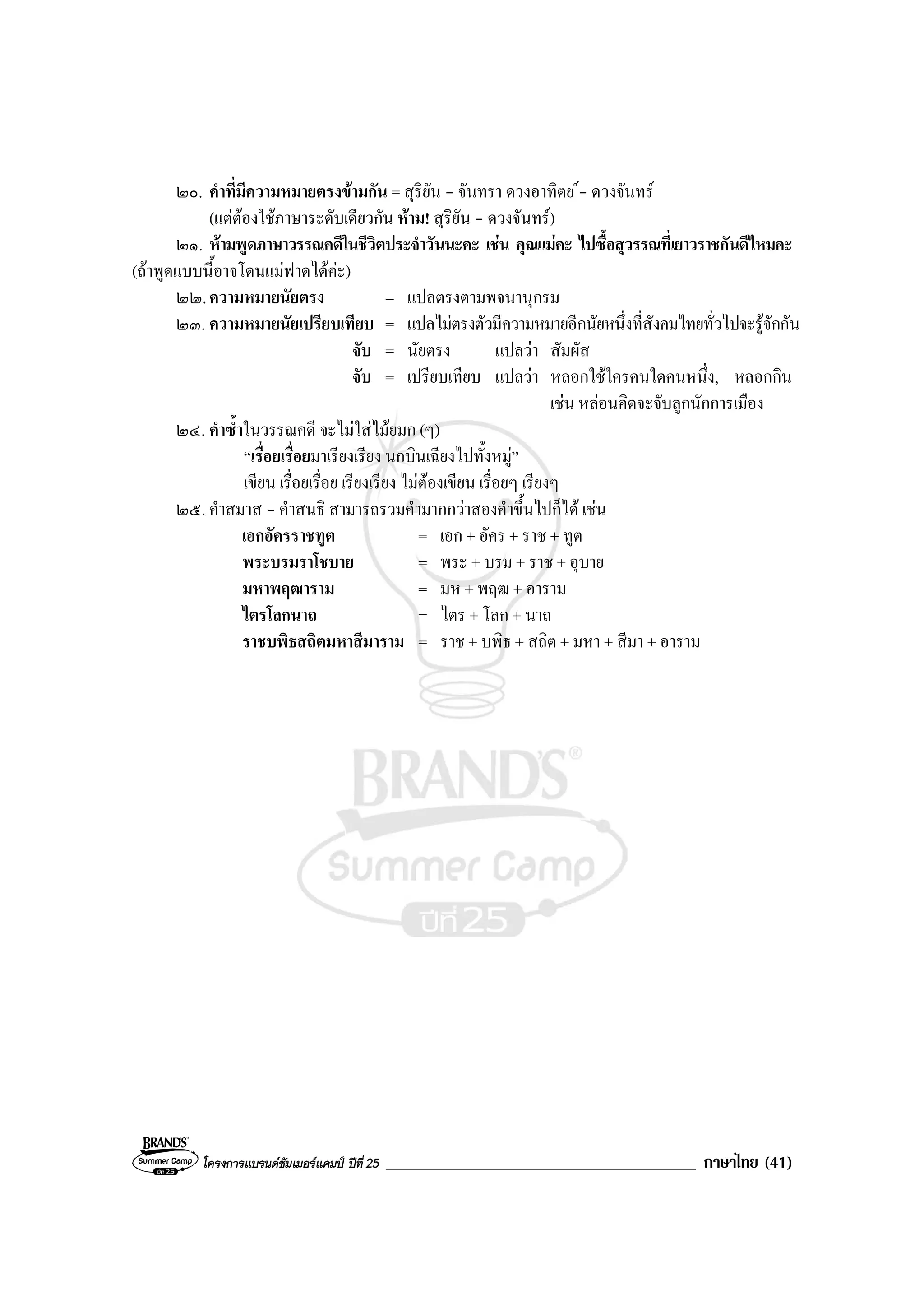 โครงการแบรนดซัมเมอรแคมป ปที่ 25 _____________________________________ ภาษาไทย (41)
๒๐. คําที่มีความหมายตรงขามกัน = สุริยัน - จันทรา ดวงอาทิตย - ดวงจันทร
(แตตองใชภาษาระดับเดียวกัน หาม! สุริยัน - ดวงจันทร)
๒๑. หามพูดภาษาวรรณคดีในชีวิตประจําวันนะคะ เชน คุณแมคะ ไปซื้อสุวรรณที่เยาวราชกันดีไหมคะ
(ถาพูดแบบนี้อาจโดนแมฟาดไดคะ)
๒๒.ความหมายนัยตรง = แปลตรงตามพจนานุกรม
๒๓. ความหมายนัยเปรียบเทียบ = แปลไมตรงตัวมีความหมายอีกนัยหนึ่งที่สังคมไทยทั่วไปจะรูจักกัน
จับ = นัยตรง แปลวา สัมผัส
จับ = เปรียบเทียบ แปลวา หลอกใชใครคนใดคนหนึ่ง, หลอกกิน
เชน หลอนคิดจะจับลูกนักการเมือง
๒๔. คําซ้ําในวรรณคดี จะไมใสไมยมก (ๆ)
“เรื่อยเรื่อยมาเรียงเรียง นกบินเฉียงไปทั้งหมู”
เขียน เรื่อยเรื่อย เรียงเรียง ไมตองเขียน เรื่อยๆ เรียงๆ
๒๕. คําสมาส - คําสนธิ สามารถรวมคํามากกวาสองคําขึ้นไปก็ได เชน
เอกอัครราชทูต = เอก + อัคร + ราช + ทูต
พระบรมราโชบาย = พระ + บรม + ราช + อุบาย
มหาพฤฒาราม = มห + พฤฒ + อาราม
ไตรโลกนาถ = ไตร + โลก + นาถ
ราชบพิธสถิตมหาสีมาราม = ราช + บพิธ + สถิต + มหา + สีมา + อาราม
 
