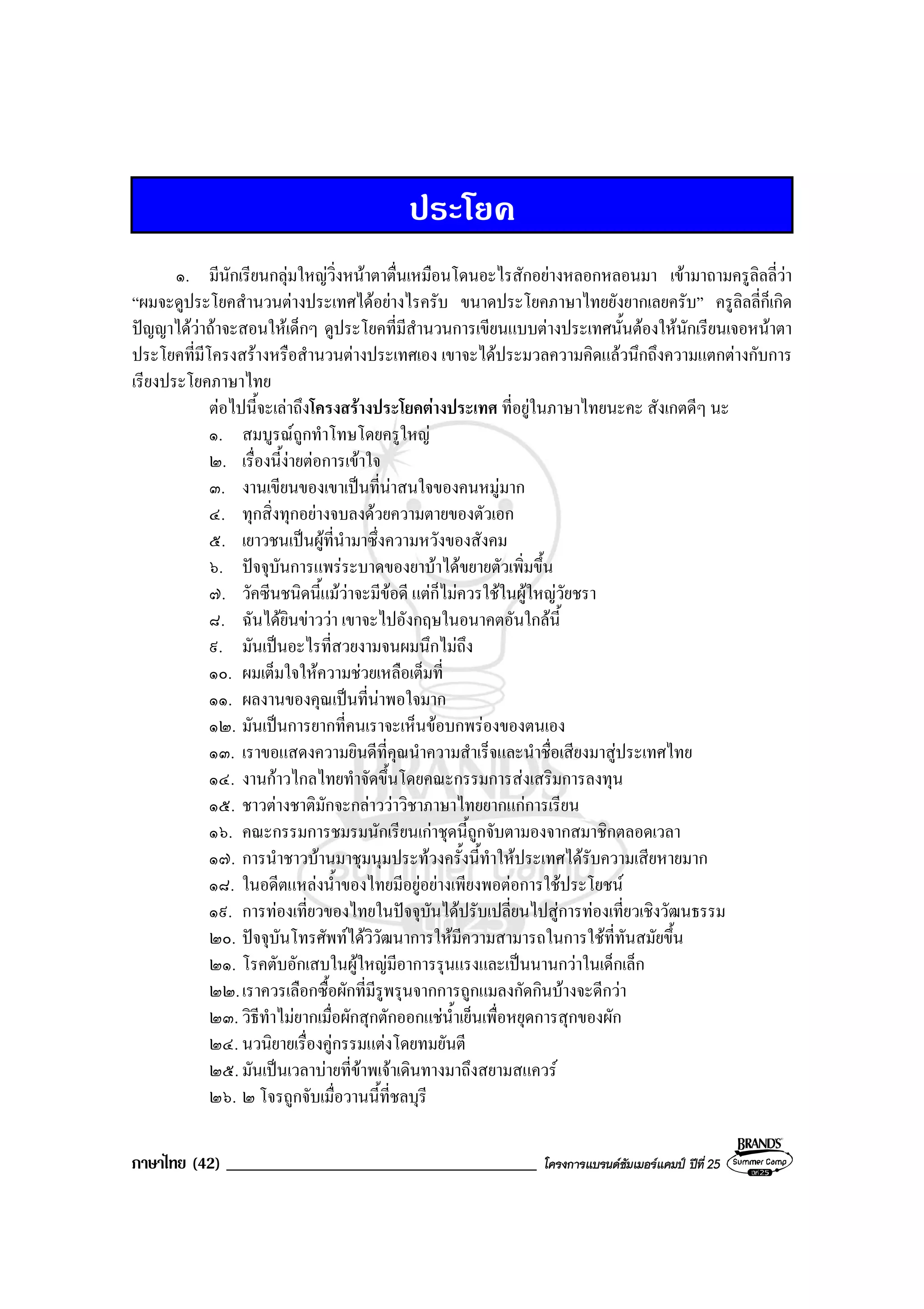 ภาษาไทย (42) _____________________________________ โครงการแบรนดซัมเมอรแคมป ปที่ 25
ประโยค
๑. มีนักเรียนกลุมใหญวิ่งหนาตาตื่นเหมือนโดนอะไรสักอยางหลอกหลอนมา เขามาถามครูลิลลี่วา
“ผมจะดูประโยคสํานวนตางประเทศไดอยางไรครับ ขนาดประโยคภาษาไทยยังยากเลยครับ” ครูลิลลี่ก็เกิด
ปญญาไดวาถาจะสอนใหเด็กๆ ดูประโยคที่มีสํานวนการเขียนแบบตางประเทศนั้นตองใหนักเรียนเจอหนาตา
ประโยคที่มีโครงสรางหรือสํานวนตางประเทศเอง เขาจะไดประมวลความคิดแลวนึกถึงความแตกตางกับการ
เรียงประโยคภาษาไทย
ตอไปนี้จะเลาถึงโครงสรางประโยคตางประเทศ ที่อยูในภาษาไทยนะคะ สังเกตดีๆ นะ
๑. สมบูรณถูกทําโทษโดยครูใหญ
๒. เรื่องนี้งายตอการเขาใจ
๓. งานเขียนของเขาเปนที่นาสนใจของคนหมูมาก
๔. ทุกสิ่งทุกอยางจบลงดวยความตายของตัวเอก
๕. เยาวชนเปนผูที่นํามาซึ่งความหวังของสังคม
๖. ปจจุบันการแพรระบาดของยาบาไดขยายตัวเพิ่มขึ้น
๗. วัคซีนชนิดนี้แมวาจะมีขอดี แตก็ไมควรใชในผูใหญวัยชรา
๘. ฉันไดยินขาววา เขาจะไปอังกฤษในอนาคตอันใกลนี้
๙. มันเปนอะไรที่สวยงามจนผมนึกไมถึง
๑๐. ผมเต็มใจใหความชวยเหลือเต็มที่
๑๑. ผลงานของคุณเปนที่นาพอใจมาก
๑๒. มันเปนการยากที่คนเราจะเห็นขอบกพรองของตนเอง
๑๓. เราขอแสดงความยินดีที่คุณนําความสําเร็จและนําชื่อเสียงมาสูประเทศไทย
๑๔. งานกาวไกลไทยทําจัดขึ้นโดยคณะกรรมการสงเสริมการลงทุน
๑๕. ชาวตางชาติมักจะกลาววาวิชาภาษาไทยยากแกการเรียน
๑๖. คณะกรรมการชมรมนักเรียนเกาชุดนี้ถูกจับตามองจากสมาชิกตลอดเวลา
๑๗. การนําชาวบานมาชุมนุมประทวงครั้งนี้ทําใหประเทศไดรับความเสียหายมาก
๑๘. ในอดีตแหลงน้ําของไทยมีอยูอยางเพียงพอตอการใชประโยชน
๑๙. การทองเที่ยวของไทยในปจจุบันไดปรับเปลี่ยนไปสูการทองเที่ยวเชิงวัฒนธรรม
๒๐. ปจจุบันโทรศัพทไดวิวัฒนาการใหมีความสามารถในการใชที่ทันสมัยขึ้น
๒๑. โรคตับอักเสบในผูใหญมีอาการรุนแรงและเปนนานกวาในเด็กเล็ก
๒๒.เราควรเลือกซื้อผักที่มีรูพรุนจากการถูกแมลงกัดกินบางจะดีกวา
๒๓. วิธีทําไมยากเมื่อผักสุกตักออกแชน้ําเย็นเพื่อหยุดการสุกของผัก
๒๔. นวนิยายเรื่องคูกรรมแตงโดยทมยันตี
๒๕. มันเปนเวลาบายที่ขาพเจาเดินทางมาถึงสยามสแควร
๒๖. ๒ โจรถูกจับเมื่อวานนี้ที่ชลบุรี
 
