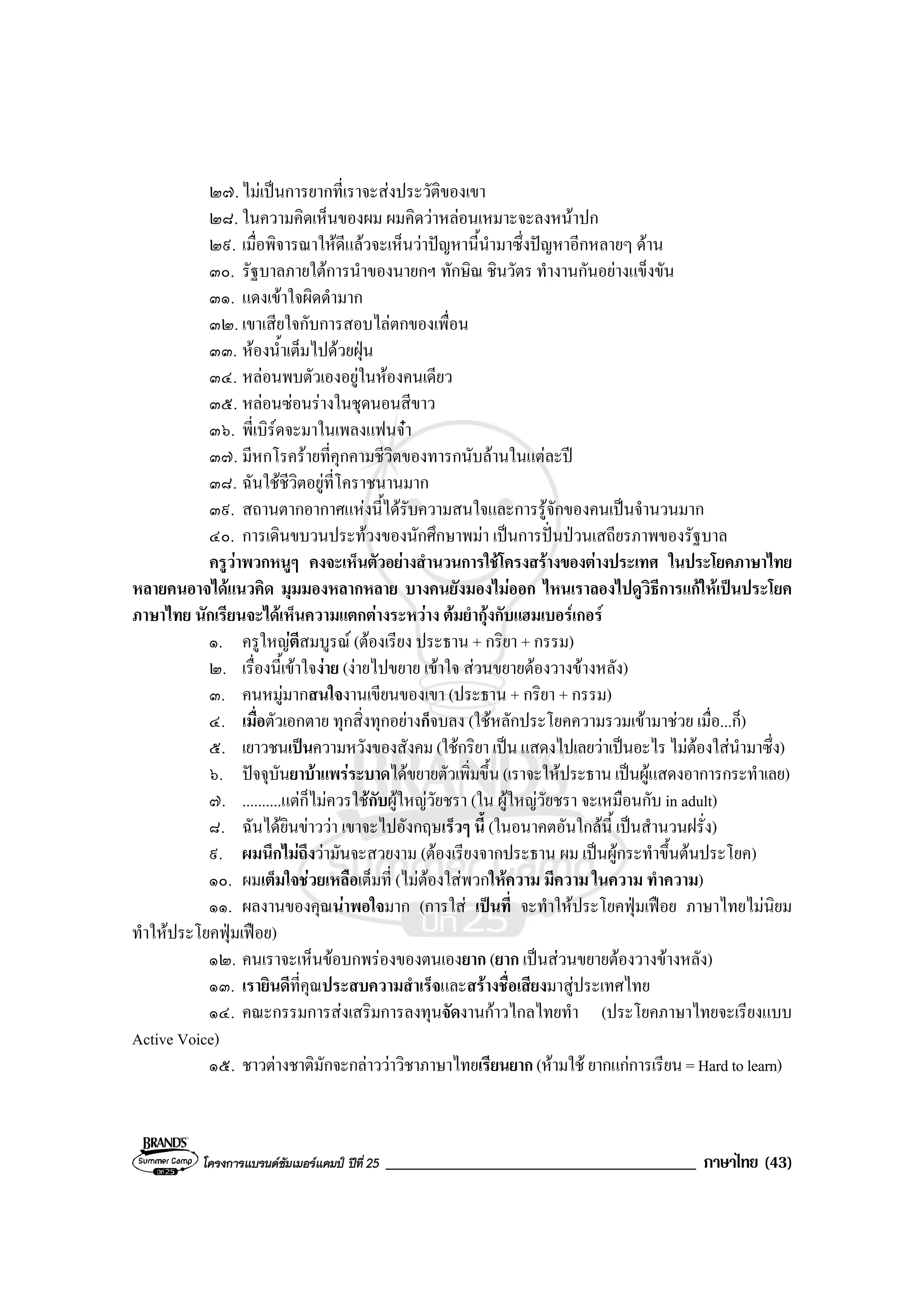 โครงการแบรนดซัมเมอรแคมป ปที่ 25 _____________________________________ ภาษาไทย (43)
๒๗.ไมเปนการยากที่เราจะสงประวัติของเขา
๒๘. ในความคิดเห็นของผม ผมคิดวาหลอนเหมาะจะลงหนาปก
๒๙. เมื่อพิจารณาใหดีแลวจะเห็นวาปญหานี้นํามาซึ่งปญหาอีกหลายๆ ดาน
๓๐. รัฐบาลภายใตการนําของนายกฯ ทักษิณ ชินวัตร ทํางานกันอยางแข็งขัน
๓๑. แดงเขาใจผิดดํามาก
๓๒. เขาเสียใจกับการสอบไลตกของเพื่อน
๓๓. หองน้ําเต็มไปดวยฝุน
๓๔. หลอนพบตัวเองอยูในหองคนเดียว
๓๕. หลอนซอนรางในชุดนอนสีขาว
๓๖. พี่เบิรดจะมาในเพลงแฟนจา
๓๗. มีหกโรครายที่คุกคามชีวิตของทารกนับลานในแตละป
๓๘. ฉันใชชีวิตอยูที่โคราชนานมาก
๓๙. สถานตากอากาศแหงนี้ไดรับความสนใจและการรูจักของคนเปนจํานวนมาก
๔๐. การเดินขบวนประทวงของนักศึกษาพมา เปนการปนปวนเสถียรภาพของรัฐบาล
ครูวาพวกหนูๆ คงจะเห็นตัวอยางสํานวนการใชโครงสรางของตางประเทศ ในประโยคภาษาไทย
หลายคนอาจไดแนวคิด มุมมองหลากหลาย บางคนยังมองไมออก ไหนเราลองไปดูวิธีการแกใหเปนประโยค
ภาษาไทย นักเรียนจะไดเห็นความแตกตางระหวาง ตมยํากุงกับแฮมเบอรเกอร
๑. ครูใหญตีสมบูรณ (ตองเรียง ประธาน + กริยา + กรรม)
๒. เรื่องนี้เขาใจงาย (งายไปขยาย เขาใจ สวนขยายตองวางขางหลัง)
๓. คนหมูมากสนใจงานเขียนของเขา (ประธาน + กริยา + กรรม)
๔. เมื่อตัวเอกตาย ทุกสิ่งทุกอยางก็จบลง (ใชหลักประโยคความรวมเขามาชวย เมื่อ...ก็)
๕. เยาวชนเปนความหวังของสังคม (ใชกริยา เปนแสดงไปเลยวาเปนอะไร ไมตองใสนํามาซึ่ง)
๖. ปจจุบันยาบาแพรระบาดไดขยายตัวเพิ่มขึ้น(เราจะใหประธาน เปนผูแสดงอาการกระทําเลย)
๗. ..........แตก็ไมควรใชกับผูใหญวัยชรา (ใน ผูใหญวัยชรา จะเหมือนกับ in adult)
๘. ฉันไดยินขาววา เขาจะไปอังกฤษเร็วๆ นี้ (ในอนาคตอันใกลนี้ เปนสํานวนฝรั่ง)
๙. ผมนึกไมถึงวามันจะสวยงาม (ตองเรียงจากประธาน ผม เปนผูกระทําขึ้นตนประโยค)
๑๐. ผมเต็มใจชวยเหลือเต็มที่ (ไมตองใสพวกใหความ มีความ ในความ ทําความ)
๑๑. ผลงานของคุณนาพอใจมาก (การใส เปนที่ จะทําใหประโยคฟุมเฟอย ภาษาไทยไมนิยม
ทําใหประโยคฟุมเฟอย)
๑๒. คนเราจะเห็นขอบกพรองของตนเองยาก (ยาก เปนสวนขยายตองวางขางหลัง)
๑๓. เรายินดีที่คุณประสบความสําเร็จและสรางชื่อเสียงมาสูประเทศไทย
๑๔. คณะกรรมการสงเสริมการลงทุนจัดงานกาวไกลไทยทํา (ประโยคภาษาไทยจะเรียงแบบ
Active Voice)
๑๕. ชาวตางชาติมักจะกลาววาวิชาภาษาไทยเรียนยาก (หามใช ยากแกการเรียน= Hardtolearn)
 