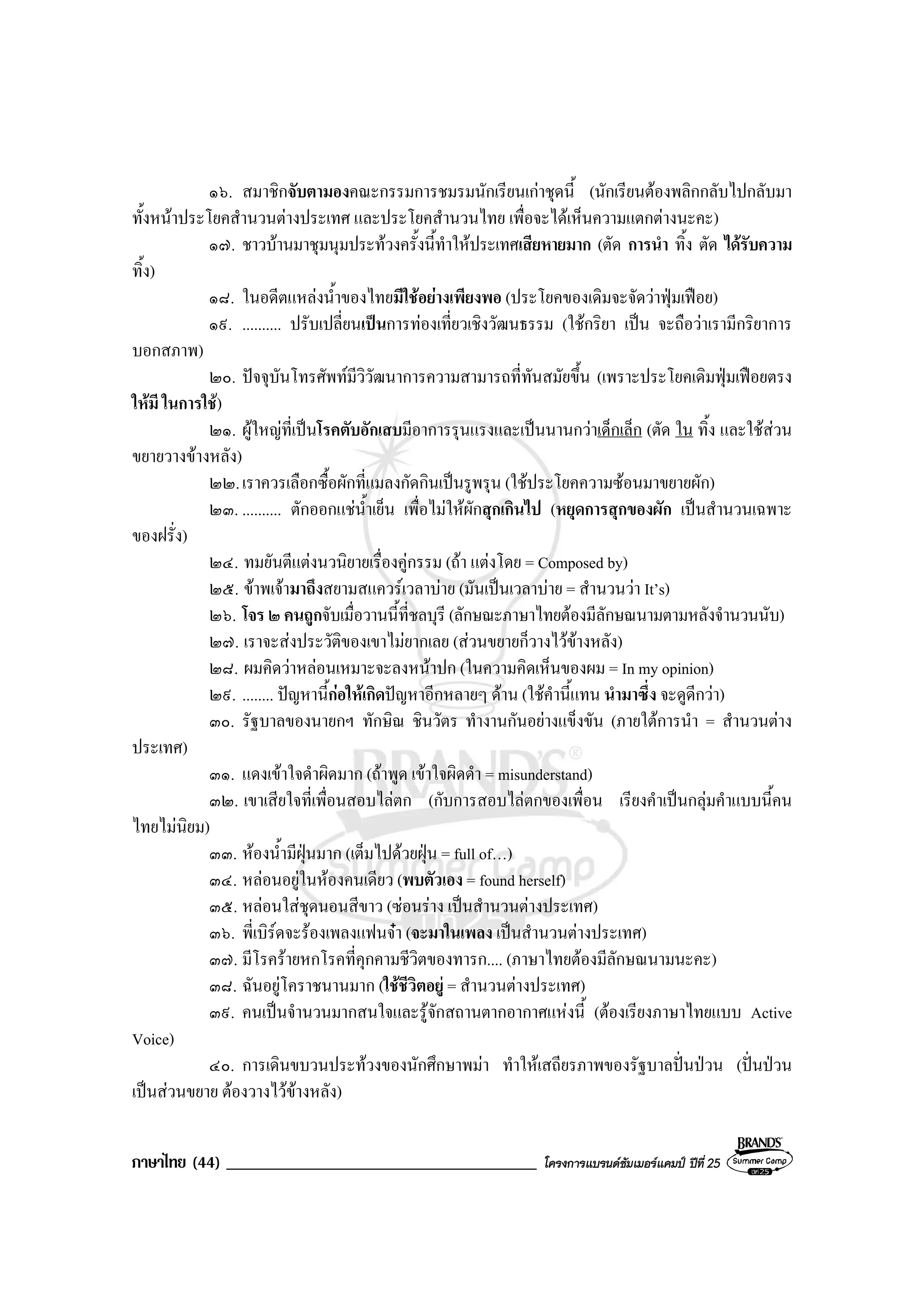 ภาษาไทย (44) _____________________________________ โครงการแบรนดซัมเมอรแคมป ปที่ 25
๑๖. สมาชิกจับตามองคณะกรรมการชมรมนักเรียนเกาชุดนี้ (นักเรียนตองพลิกกลับไปกลับมา
ทั้งหนาประโยคสํานวนตางประเทศ และประโยคสํานวนไทย เพื่อจะไดเห็นความแตกตางนะคะ)
๑๗. ชาวบานมาชุมนุมประทวงครั้งนี้ทําใหประเทศเสียหายมาก (ตัด การนํา ทิ้ง ตัด ไดรับความ
ทิ้ง)
๑๘. ในอดีตแหลงน้ําของไทยมีใชอยางเพียงพอ (ประโยคของเดิมจะจัดวาฟุมเฟอย)
๑๙. .......... ปรับเปลี่ยนเปนการทองเที่ยวเชิงวัฒนธรรม (ใชกริยา เปน จะถือวาเรามีกริยาการ
บอกสภาพ)
๒๐. ปจจุบันโทรศัพทมีวิวัฒนาการความสามารถที่ทันสมัยขึ้น (เพราะประโยคเดิมฟุมเฟอยตรง
ใหมี ในการใช)
๒๑. ผูใหญที่เปนโรคตับอักเสบมีอาการรุนแรงและเปนนานกวาเด็กเล็ก (ตัด ใน ทิ้ง และใชสวน
ขยายวางขางหลัง)
๒๒.เราควรเลือกซื้อผักที่แมลงกัดกินเปนรูพรุน (ใชประโยคความซอนมาขยายผัก)
๒๓. .......... ตักออกแชน้ําเย็น เพื่อไมใหผักสุกเกินไป (หยุดการสุกของผัก เปนสํานวนเฉพาะ
ของฝรั่ง)
๒๔. ทมยันตีแตงนวนิยายเรื่องคูกรรม (ถา แตงโดย = Composed by)
๒๕. ขาพเจามาถึงสยามสแควรเวลาบาย (มันเปนเวลาบาย = สํานวนวา It’s)
๒๖. โจร ๒ คนถูกจับเมื่อวานนี้ที่ชลบุรี (ลักษณะภาษาไทยตองมีลักษณนามตามหลังจํานวนนับ)
๒๗. เราจะสงประวัติของเขาไมยากเลย (สวนขยายก็วางไวขางหลัง)
๒๘. ผมคิดวาหลอนเหมาะจะลงหนาปก (ในความคิดเห็นของผม = In my opinion)
๒๙. ........ ปญหานี้กอใหเกิดปญหาอีกหลายๆ ดาน (ใชคํานี้แทน นํามาซึ่ง จะดูดีกวา)
๓๐. รัฐบาลของนายกฯ ทักษิณ ชินวัตร ทํางานกันอยางแข็งขัน (ภายใตการนํา = สํานวนตาง
ประเทศ)
๓๑. แดงเขาใจดําผิดมาก (ถาพูด เขาใจผิดดํา = misunderstand)
๓๒. เขาเสียใจที่เพื่อนสอบไลตก (กับการสอบไลตกของเพื่อน เรียงคําเปนกลุมคําแบบนี้คน
ไทยไมนิยม)
๓๓. หองน้ํามีฝุนมาก (เต็มไปดวยฝุน = full of…)
๓๔. หลอนอยูในหองคนเดียว (พบตัวเอง = found herself)
๓๕. หลอนใสชุดนอนสีขาว (ซอนราง เปนสํานวนตางประเทศ)
๓๖. พี่เบิรดจะรองเพลงแฟนจา (จะมาในเพลง เปนสํานวนตางประเทศ)
๓๗. มีโรครายหกโรคที่คุกคามชีวิตของทารก.... (ภาษาไทยตองมีลักษณนามนะคะ)
๓๘. ฉันอยูโคราชนานมาก (ใชชีวิตอยู = สํานวนตางประเทศ)
๓๙. คนเปนจํานวนมากสนใจและรูจักสถานตากอากาศแหงนี้ (ตองเรียงภาษาไทยแบบ Active
Voice)
๔๐. การเดินขบวนประทวงของนักศึกษาพมา ทําใหเสถียรภาพของรัฐบาลปนปวน (ปนปวน
เปนสวนขยาย ตองวางไวขางหลัง)
 