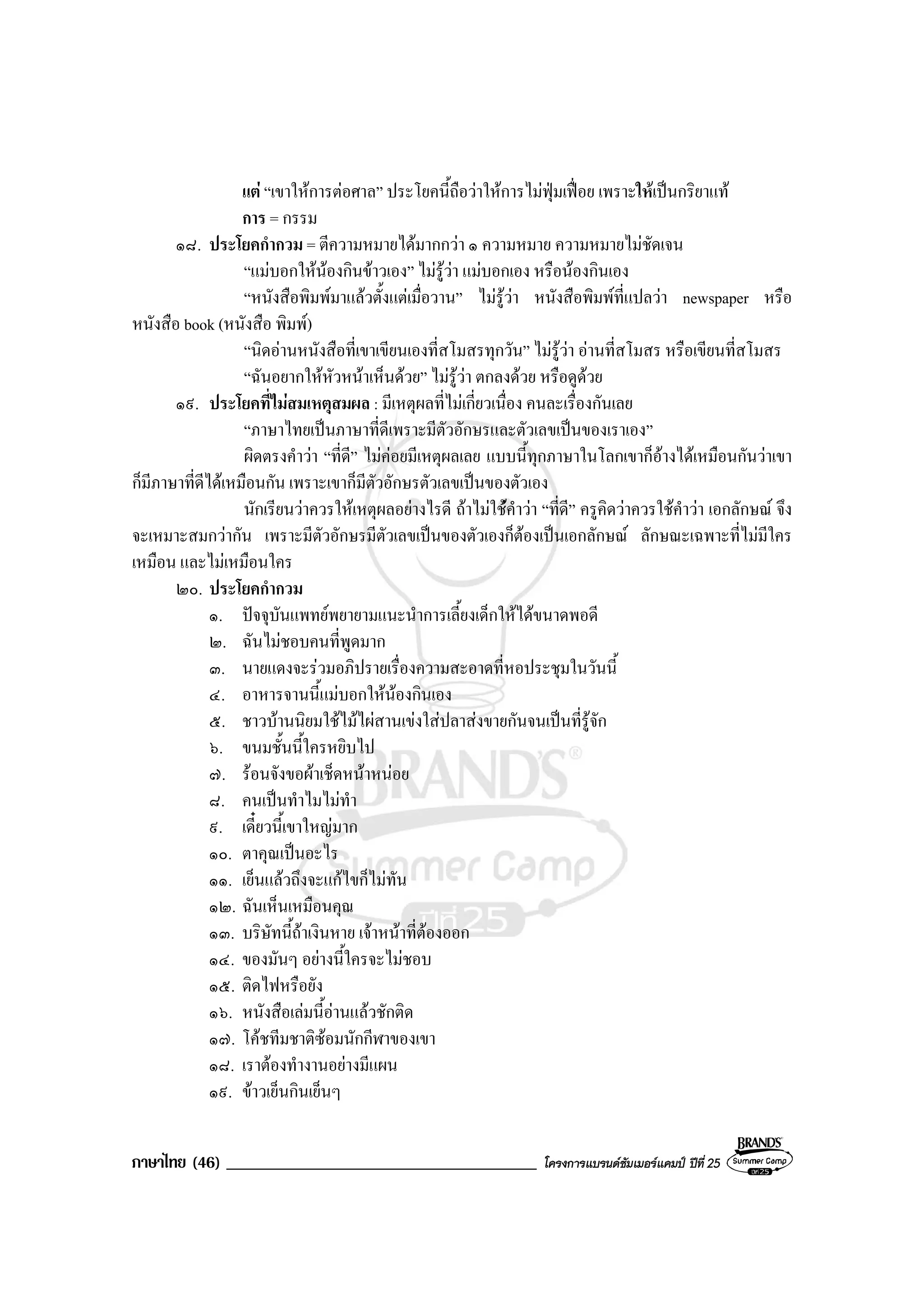 ภาษาไทย (46) _____________________________________ โครงการแบรนดซัมเมอรแคมป ปที่ 25
แต “เขาใหการตอศาล” ประโยคนี้ถือวาใหการไมฟุมเฟอย เพราะใหเปนกริยาแท
การ = กรรม
๑๘. ประโยคกํากวม = ตีความหมายไดมากกวา ๑ ความหมาย ความหมายไมชัดเจน
“แมบอกใหนองกินขาวเอง” ไมรูวา แมบอกเอง หรือนองกินเอง
“หนังสือพิมพมาแลวตั้งแตเมื่อวาน” ไมรูวา หนังสือพิมพที่แปลวา newspaper หรือ
หนังสือ book (หนังสือ พิมพ)
“นิดอานหนังสือที่เขาเขียนเองที่สโมสรทุกวัน” ไมรูวา อานที่สโมสร หรือเขียนที่สโมสร
“ฉันอยากใหหัวหนาเห็นดวย” ไมรูวา ตกลงดวย หรือดูดวย
๑๙. ประโยคที่ไมสมเหตุสมผล : มีเหตุผลที่ไมเกี่ยวเนื่อง คนละเรื่องกันเลย
“ภาษาไทยเปนภาษาที่ดีเพราะมีตัวอักษรและตัวเลขเปนของเราเอง”
ผิดตรงคําวา “ที่ดี” ไมคอยมีเหตุผลเลย แบบนี้ทุกภาษาในโลกเขาก็อางไดเหมือนกันวาเขา
ก็มีภาษาที่ดีไดเหมือนกัน เพราะเขาก็มีตัวอักษรตัวเลขเปนของตัวเอง
นักเรียนวาควรใหเหตุผลอยางไรดี ถาไมใชคําวา “ที่ดี” ครูคิดวาควรใชคําวา เอกลักษณ จึง
จะเหมาะสมกวากัน เพราะมีตัวอักษรมีตัวเลขเปนของตัวเองก็ตองเปนเอกลักษณ ลักษณะเฉพาะที่ไมมีใคร
เหมือน และไมเหมือนใคร
๒๐. ประโยคกํากวม
๑. ปจจุบันแพทยพยายามแนะนําการเลี้ยงเด็กใหไดขนาดพอดี
๒. ฉันไมชอบคนที่พูดมาก
๓. นายแดงจะรวมอภิปรายเรื่องความสะอาดที่หอประชุมในวันนี้
๔. อาหารจานนี้แมบอกใหนองกินเอง
๕. ชาวบานนิยมใชไมไผสานเขงใสปลาสงขายกันจนเปนที่รูจัก
๖. ขนมชั้นนี้ใครหยิบไป
๗. รอนจังขอผาเช็ดหนาหนอย
๘. คนเปนทําไมไมทํา
๙. เดี๋ยวนี้เขาใหญมาก
๑๐. ตาคุณเปนอะไร
๑๑. เย็นแลวถึงจะแกไขก็ไมทัน
๑๒. ฉันเห็นเหมือนคุณ
๑๓. บริษัทนี้ถาเงินหาย เจาหนาที่ตองออก
๑๔. ของมันๆ อยางนี้ใครจะไมชอบ
๑๕. ติดไฟหรือยัง
๑๖. หนังสือเลมนี้อานแลวชักติด
๑๗. โคชทีมชาติซอมนักกีฬาของเขา
๑๘. เราตองทํางานอยางมีแผน
๑๙. ขาวเย็นกินเย็นๆ
 