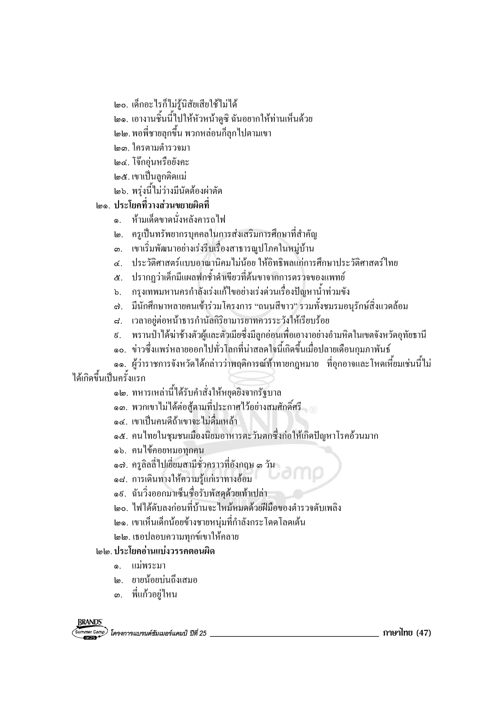 โครงการแบรนดซัมเมอรแคมป ปที่ 25 _____________________________________ ภาษาไทย (47)
๒๐. เด็กอะไรก็ไมรูนิสัยเสียใชไมได
๒๑. เอางานชิ้นนี้ไปใหหัวหนาดูซิ ฉันอยากใหทานเห็นดวย
๒๒.พอพี่ชายลุกขึ้น พวกหลอนก็ลุกไปตามเขา
๒๓. ใครตามตํารวจมา
๒๔. โจกอุนหรือยังคะ
๒๕. เขาเปนลูกติดแม
๒๖. พรุงนี้ไมวางมีนัดตองผาตัด
๒๑. ประโยคที่วางสวนขยายผิดที่
๑. หามเด็ดขาดนั่งหลังคารถไฟ
๒. ครูเปนทรัพยากรบุคคลในการสงเสริมการศึกษาที่สําคัญ
๓. เขาเริ่มพัฒนาอยางเรงรีบเรื่องสาธารณูปโภคในหมูบาน
๔. ประวัติศาสตรแบบอาณานิคมไมนอย ใหอิทธิพลแกการศึกษาประวัติศาสตรไทย
๕. ปรากฏวาเด็กมีแผลฟกช้ําดําเขียวที่ตนขาจากการตรวจของแพทย
๖. กรุงเทพมหานครกําลังเรงแกไขอยางเรงดวนเรื่องปญหาน้ําทวมขัง
๗. มีนักศึกษาหลายคนเขารวมโครงการ “ถนนสีขาว” รวมทั้งชมรมอนุรักษสิ่งแวดลอม
๘. เวลาอยูตอหนาธารกํานัลกิริยามารยาทควรระวังใหเรียบรอย
๙. พรานปาไดฆาชางตัวผูและตัวเมียซึ่งมีลูกออนเพื่อเอางาอยางอํามหิตในเขตจังหวัดอุทัยธานี
๑๐. ขาวซึ่งแพรหลายออกไปทั่วโลกที่นาสลดใจนี้เกิดขึ้นเมื่อปลายเดือนกุมภาพันธ
๑๑. ผูวาราชการจังหวัดไดกลาววาพฤติการณทาทายกฎหมาย ที่อุกอาจและโหดเหี้ยมเชนนี้ไม
ไดเกิดขึ้นเปนครั้งแรก
๑๒. ทหารเหลานี้ไดรับคําสั่งใหหยุดยิงจากรัฐบาล
๑๓. พวกเขาไมไดตอสูตามที่ประกาศไวอยางสมศักดิ์ศรี
๑๔. เขาเปนคนดีถาเขาจะไมดื่มเหลา
๑๕. คนไทยในชุมชนเมืองนิยมอาหารตะวันตกซึ่งกอใหเกิดปญหาโรคอวนมาก
๑๖. คนไขคอยหมอทุกคน
๑๗. ครูลิลลี่ไปเยี่ยมสามีชั่วคราวที่อังกฤษ ๓ วัน
๑๘. การเดินทางใหความรูแกเราทางออม
๑๙. ฉันวิ่งออกมาเซ็นชื่อรับพัสดุดวยเทาเปลา
๒๐. ไฟไดดับลงกอนที่บานจะไหมหมดดวยฝมือของตํารวจดับเพลิง
๒๑. เขาเห็นเด็กนอยขางชายหนุมที่กําลังกระโดดโลดเตน
๒๒. เธอปลอบความทุกขเขาใหคลาย
๒๒.ประโยคอานแบงวรรคตอนผิด
๑. แมพระมา
๒. ยายนอยบนถึงเสมอ
๓. พี่แกวอยูไหน
 