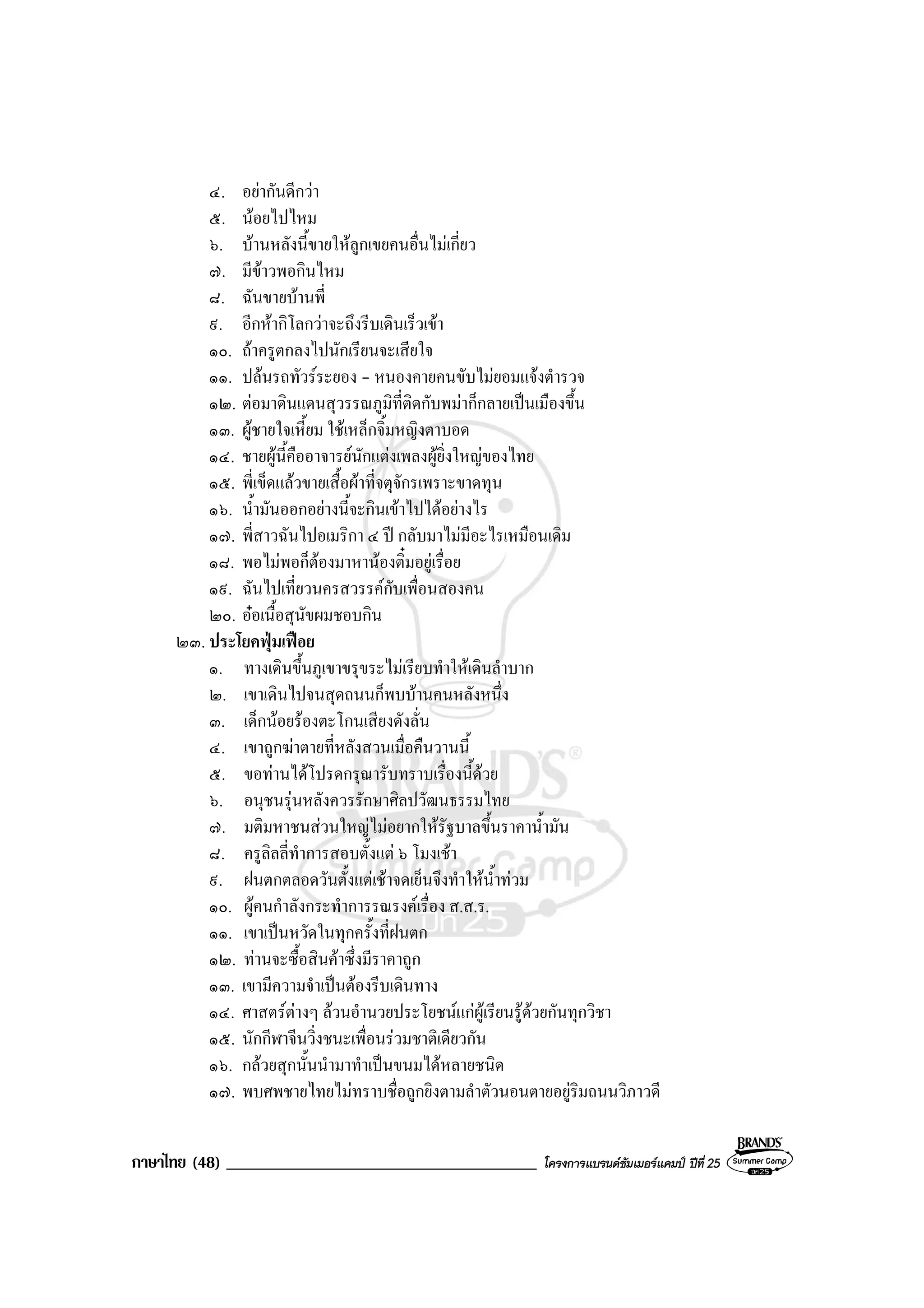 ภาษาไทย (48) _____________________________________ โครงการแบรนดซัมเมอรแคมป ปที่ 25
๔. อยากันดีกวา
๕. นอยไปไหม
๖. บานหลังนี้ขายใหลูกเขยคนอื่นไมเกี่ยว
๗. มีขาวพอกินไหม
๘. ฉันขายบานพี่
๙. อีกหากิโลกวาจะถึงรีบเดินเร็วเขา
๑๐. ถาครูตกลงไปนักเรียนจะเสียใจ
๑๑. ปลนรถทัวรระยอง - หนองคายคนขับไมยอมแจงตํารวจ
๑๒. ตอมาดินแดนสุวรรณภูมิที่ติดกับพมาก็กลายเปนเมืองขึ้น
๑๓. ผูชายใจเหี้ยม ใชเหล็กจิ้มหญิงตาบอด
๑๔. ชายผูนี้คืออาจารยนักแตงเพลงผูยิ่งใหญของไทย
๑๕. พี่เข็ดแลวขายเสื้อผาที่จตุจักรเพราะขาดทุน
๑๖. น้ํามันออกอยางนี้จะกินเขาไปไดอยางไร
๑๗. พี่สาวฉันไปอเมริกา ๔ ป กลับมาไมมีอะไรเหมือนเดิม
๑๘. พอไมพอก็ตองมาหานองติ๋มอยูเรื่อย
๑๙. ฉันไปเที่ยวนครสวรรคกับเพื่อนสองคน
๒๐. ออเนื้อสุนัขผมชอบกิน
๒๓. ประโยคฟุมเฟอย
๑. ทางเดินขึ้นภูเขาขรุขระไมเรียบทําใหเดินลําบาก
๒. เขาเดินไปจนสุดถนนก็พบบานคนหลังหนึ่ง
๓. เด็กนอยรองตะโกนเสียงดังลั่น
๔. เขาถูกฆาตายที่หลังสวนเมื่อคืนวานนี้
๕. ขอทานไดโปรดกรุณารับทราบเรื่องนี้ดวย
๖. อนุชนรุนหลังควรรักษาศิลปวัฒนธรรมไทย
๗. มติมหาชนสวนใหญไมอยากใหรัฐบาลขึ้นราคาน้ํามัน
๘. ครูลิลลี่ทําการสอบตั้งแต ๖ โมงเชา
๙. ฝนตกตลอดวันตั้งแตเชาจดเย็นจึงทําใหน้ําทวม
๑๐. ผูคนกําลังกระทําการรณรงคเรื่อง ส.ส.ร.
๑๑. เขาเปนหวัดในทุกครั้งที่ฝนตก
๑๒. ทานจะซื้อสินคาซึ่งมีราคาถูก
๑๓. เขามีความจําเปนตองรีบเดินทาง
๑๔. ศาสตรตางๆ ลวนอํานวยประโยชนแกผูเรียนรูดวยกันทุกวิชา
๑๕. นักกีฬาจีนวิ่งชนะเพื่อนรวมชาติเดียวกัน
๑๖. กลวยสุกนั้นนํามาทําเปนขนมไดหลายชนิด
๑๗. พบศพชายไทยไมทราบชื่อถูกยิงตามลําตัวนอนตายอยูริมถนนวิภาวดี
 