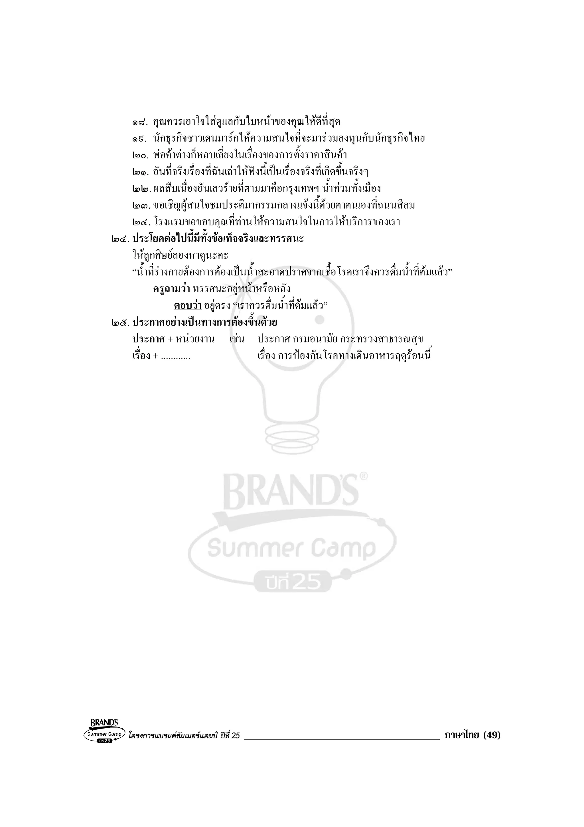 โครงการแบรนดซัมเมอรแคมป ปที่ 25 _____________________________________ ภาษาไทย (49)
๑๘. คุณควรเอาใจใสดูแลกับใบหนาของคุณใหดีที่สุด
๑๙. นักธุรกิจชาวเดนมารกใหความสนใจที่จะมารวมลงทุนกับนักธุรกิจไทย
๒๐. พอคาตางก็หลบเลี่ยงในเรื่องของการตั้งราคาสินคา
๒๑. อันที่จริงเรื่องที่ฉันเลาใหฟงนี้เปนเรื่องจริงที่เกิดขึ้นจริงๆ
๒๒.ผลสืบเนื่องอันเลวรายที่ตามมาคือกรุงเทพฯ น้ําทวมทั้งเมือง
๒๓. ขอเชิญผูสนใจชมประติมากรรมกลางแจงนี้ดวยตาตนเองที่ถนนสีลม
๒๔. โรงแรมขอขอบคุณที่ทานใหความสนใจในการใหบริการของเรา
๒๔. ประโยคตอไปนี้มีทั้งขอเท็จจริงและทรรศนะ
ใหลูกศิษยลองหาดูนะคะ
“น้ําที่รางกายตองการตองเปนน้ําสะอาดปราศจากเชื้อโรคเราจึงควรดื่มน้ําที่ตมแลว”
ครูถามวา ทรรศนะอยูหนาหรือหลัง
ตอบวา อยูตรง “เราควรดื่มน้ําที่ตมแลว”
๒๕. ประกาศอยางเปนทางการตองขึ้นดวย
ประกาศ + หนวยงาน เชน ประกาศ กรมอนามัย กระทรวงสาธารณสุข
เรื่อง + ............ เรื่อง การปองกันโรคทางเดินอาหารฤดูรอนนี้
 
