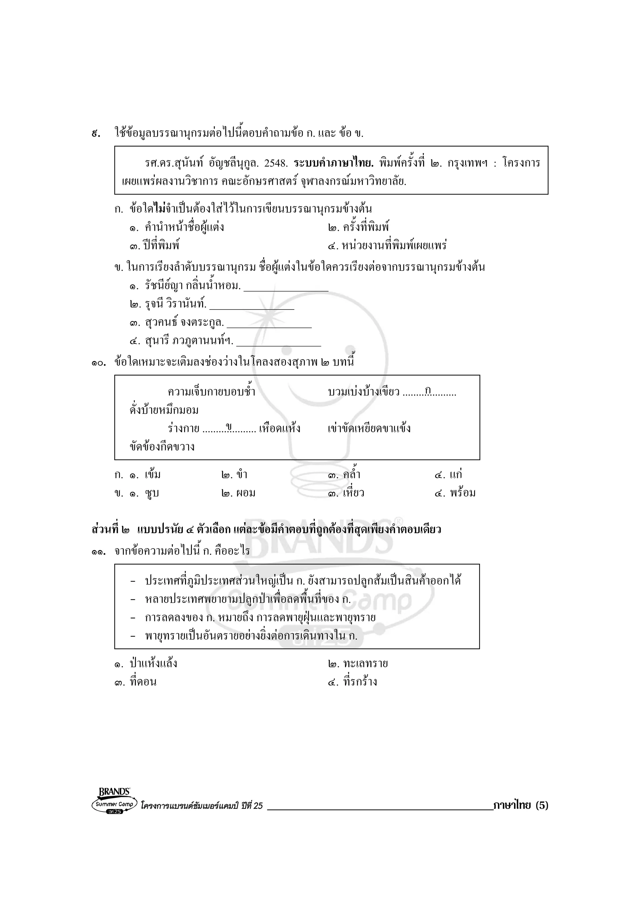 โครงการแบรนดซัมเมอรแคมป ปที่ 25 _______________________________________ภาษาไทย (5)
๙. ใชขอมูลบรรณานุกรมตอไปนี้ตอบคําถามขอ ก. และ ขอ ข.
รศ.ดร.สุนันท อัญชลีนุกูล. 2548. ระบบคําภาษาไทย. พิมพครั้งที่ ๒. กรุงเทพฯ : โครงการ
เผยแพรผลงานวิชาการ คณะอักษรศาสตร จุฬาลงกรณมหาวิทยาลัย.
ก. ขอใดไมจําเปนตองใสไวในการเขียนบรรณานุกรมขางตน
๑. คํานําหนาชื่อผูแตง ๒. ครั้งที่พิมพ
๓. ปที่พิมพ ๔. หนวยงานที่พิมพเผยแพร
ข. ในการเรียงลําดับบรรณานุกรม ชื่อผูแตงในขอใดควรเรียงตอจากบรรณานุกรมขางตน
๑. รัชนียญา กลิ่นน้ําหอม. ________________
๒. รุจนี วิรานันท. ________________
๓. สุวคนธ จงตระกูล. ________________
๔. สุนารี ภวภูตานนทฯ. ________________
๑๐. ขอใดเหมาะจะเติมลงชองวางในโคลงสองสุภาพ ๒ บทนี้
ความเจ็บกายบอบช้ํา บวมเบงบางเขียว .....................
ดั่งบายหมึกมอม
รางกาย .................... เหือดแหง เขาขัดเหยียดขาแขง
ขัดของกีดขวาง
ก. ๑. เขม ๒. ขํา ๓. คล้ํา ๔. แก
ข. ๑. ซูบ ๒. ผอม ๓. เหี่ยว ๔. พรอม
สวนที่ ๒ แบบปรนัย ๔ ตัวเลือก แตละขอมีคําตอบที่ถูกตองที่สุดเพียงคําตอบเดียว
๑๑. จากขอความตอไปนี้ ก. คืออะไร
- ประเทศที่ภูมิประเทศสวนใหญเปน ก. ยังสามารถปลูกสมเปนสินคาออกได
- หลายประเทศพยายามปลูกปาเพื่อลดพื้นที่ของ ก.
- การลดลงของ ก. หมายถึง การลดพายุฝุนและพายุทราย
- พายุทรายเปนอันตรายอยางยิ่งตอการเดินทางใน ก.
๑. ปาแหงแลง ๒. ทะเลทราย
๓. ที่ดอน ๔. ที่รกราง
ก
ข
 