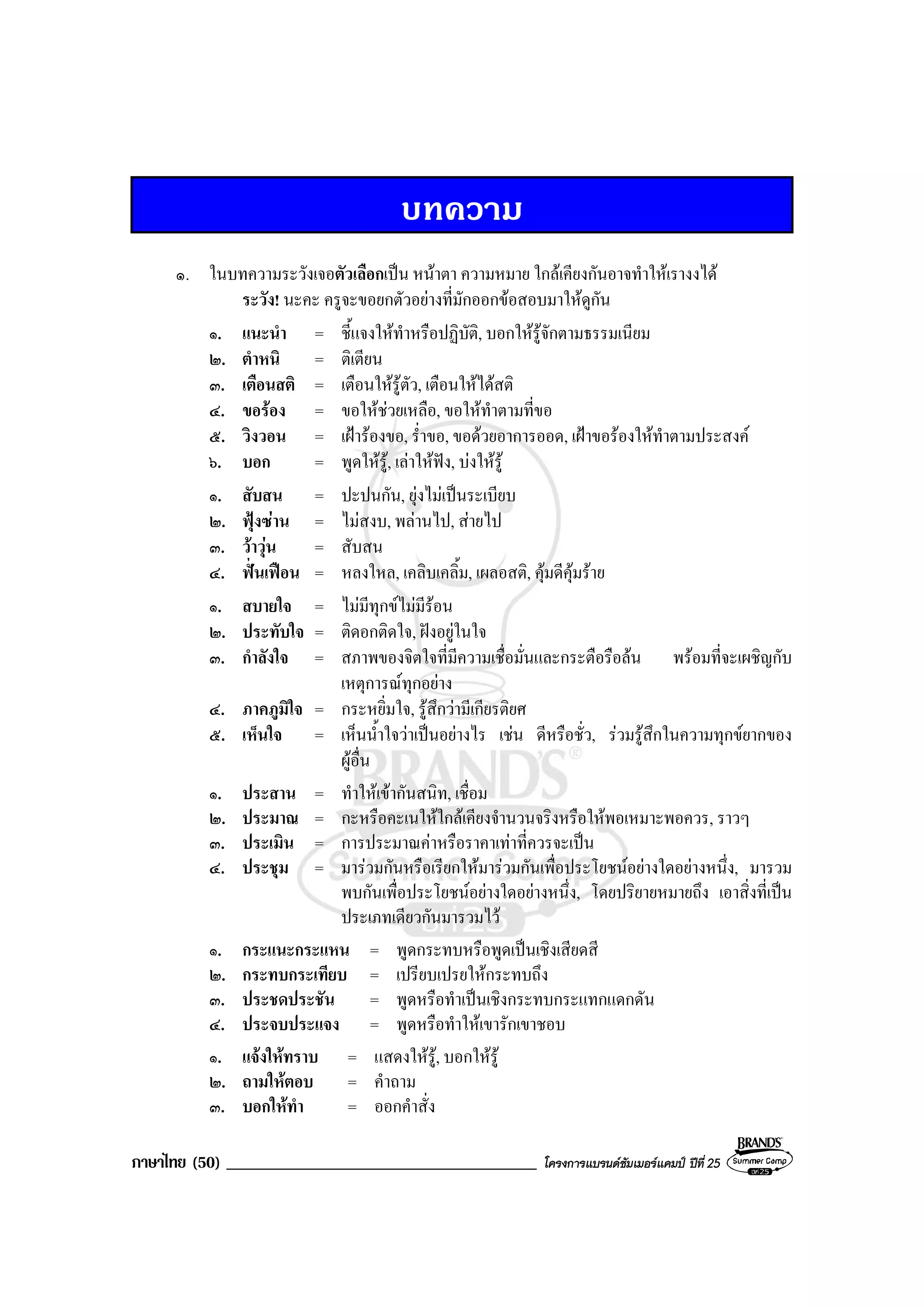 ภาษาไทย (50) _____________________________________ โครงการแบรนดซัมเมอรแคมป ปที่ 25
บทความ
๑. ในบทความระวังเจอตัวเลือกเปน หนาตา ความหมาย ใกลเคียงกันอาจทําใหเรางงได
ระวัง! นะคะ ครูจะขอยกตัวอยางที่มักออกขอสอบมาใหดูกัน
๑. แนะนํา = ชี้แจงใหทําหรือปฏิบัติ, บอกใหรูจักตามธรรมเนียม
๒. ตําหนิ = ติเตียน
๓. เตือนสติ = เตือนใหรูตัว, เตือนใหไดสติ
๔. ขอรอง = ขอใหชวยเหลือ, ขอใหทําตามที่ขอ
๕. วิงวอน = เฝารองขอ, ร่ําขอ, ขอดวยอาการออด, เฝาขอรองใหทําตามประสงค
๖. บอก = พูดใหรู, เลาใหฟง, บงใหรู
๑. สับสน = ปะปนกัน, ยุงไมเปนระเบียบ
๒. ฟุงซาน = ไมสงบ, พลานไป, สายไป
๓. วาวุน = สับสน
๔. ฟนเฟอน = หลงใหล, เคลิบเคลิ้ม, เผลอสติ, คุมดีคุมราย
๑. สบายใจ = ไมมีทุกขไมมีรอน
๒. ประทับใจ = ติดอกติดใจ, ฝงอยูในใจ
๓. กําลังใจ = สภาพของจิตใจที่มีความเชื่อมั่นและกระตือรือลน พรอมที่จะเผชิญกับ
เหตุการณทุกอยาง
๔. ภาคภูมิใจ = กระหยิ่มใจ, รูสึกวามีเกียรติยศ
๕. เห็นใจ = เห็นน้ําใจวาเปนอยางไร เชน ดีหรือชั่ว, รวมรูสึกในความทุกขยากของ
ผูอื่น
๑. ประสาน = ทําใหเขากันสนิท, เชื่อม
๒. ประมาณ = กะหรือคะเนใหใกลเคียงจํานวนจริงหรือใหพอเหมาะพอควร, ราวๆ
๓. ประเมิน = การประมาณคาหรือราคาเทาที่ควรจะเปน
๔. ประชุม = มารวมกันหรือเรียกใหมารวมกันเพื่อประโยชนอยางใดอยางหนึ่ง, มารวม
พบกันเพื่อประโยชนอยางใดอยางหนึ่ง, โดยปริยายหมายถึง เอาสิ่งที่เปน
ประเภทเดียวกันมารวมไว
๑. กระแนะกระแหน = พูดกระทบหรือพูดเปนเชิงเสียดสี
๒. กระทบกระเทียบ = เปรียบเปรยใหกระทบถึง
๓. ประชดประชัน = พูดหรือทําเปนเชิงกระทบกระแทกแดกดัน
๔. ประจบประแจง = พูดหรือทําใหเขารักเขาชอบ
๑. แจงใหทราบ = แสดงใหรู, บอกใหรู
๒. ถามใหตอบ = คําถาม
๓. บอกใหทํา = ออกคําสั่ง
 