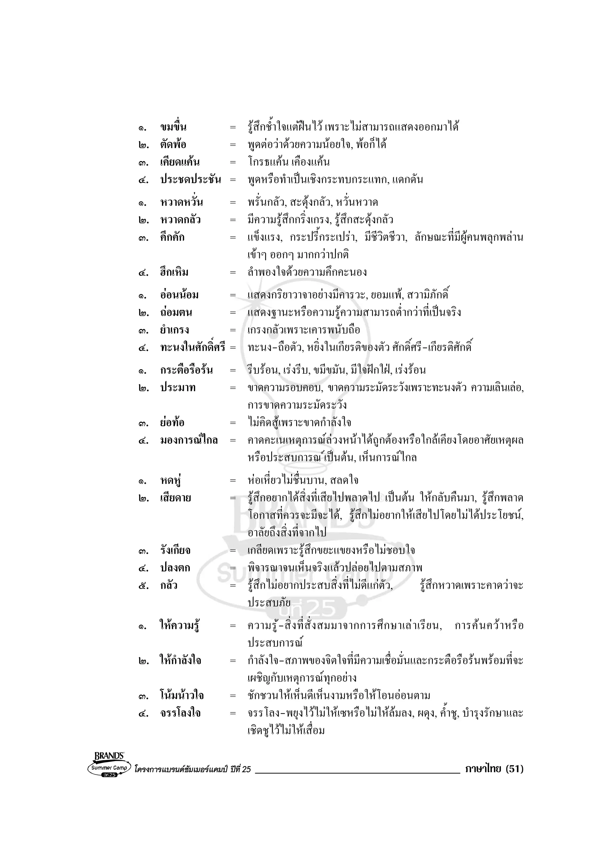 โครงการแบรนดซัมเมอรแคมป ปที่ 25 _____________________________________ ภาษาไทย (51)
๑. ขมขื่น = รูสึกช้ําใจแตฝนไว เพราะไมสามารถแสดงออกมาได
๒. ตัดพอ = พูดตอวาดวยความนอยใจ, พอก็ได
๓. เคียดแคน = โกรธแคน เคืองแคน
๔. ประชดประชัน = พูดหรือทําเปนเชิงกระทบกระแทก, แดกดัน
๑. หวาดหวั่น = พรั่นกลัว, สะดุงกลัว, หวั่นหวาด
๒. หวาดกลัว = มีความรูสึกกริ่งเกรง, รูสึกสะดุงกลัว
๓. คึกคัก = แข็งแรง, กระปรี้กระเปรา, มีชีวิตชีวา, ลักษณะที่มีผูคนพลุกพลาน
เขาๆ ออกๆ มากกวาปกติ
๔. ฮึกเหิม = ลําพองใจดวยความคึกคะนอง
๑. ออนนอม = แสดงกริยาวาจาอยางมีคารวะ, ยอมแพ, สวามิภักดิ์
๒. ถอมตน = แสดงฐานะหรือความรูความสามารถต่ํากวาที่เปนจริง
๓. ยําเกรง = เกรงกลัวเพราะเคารพนับถือ
๔. ทะนงในศักดิ์ศรี = ทะนง-ถือตัว, หยิ่งในเกียรติของตัว ศักดิ์ศรี-เกียรติศักดิ์
๑. กระตือรือรน = รีบรอน, เรงรีบ, ขมีขมัน, มีใจฝกใฝ, เรงรอน
๒. ประมาท = ขาดความรอบคอบ, ขาดความระมัดระวังเพราะทะนงตัว ความเลินเลอ,
การขาดความระมัดระวัง
๓. ยอทอ = ไมคิดสูเพราะขาดกําลังใจ
๔. มองการณไกล = คาดคะเนเหตุการณลวงหนาไดถูกตองหรือใกลเคียงโดยอาศัยเหตุผล
หรือประสบการณ เปนตน, เห็นการณไกล
๑. หดหู = หอเหี่ยวไมชื่นบาน, สลดใจ
๒. เสียดาย = รูสึกอยากไดสิ่งที่เสียไปพลาดไป เปนตน ใหกลับคืนมา, รูสึกพลาด
โอกาสที่ควรจะมีจะได, รูสึกไมอยากใหเสียไปโดยไมไดประโยชน,
อาลัยถึงสิ่งที่จากไป
๓. รังเกียจ = เกลียดเพราะรูสึกขยะแขยงหรือไมชอบใจ
๔. ปลงตก = พิจารณาจนเห็นจริงแลวปลอยไปตามสภาพ
๕. กลัว = รูสึกไมอยากประสบสิ่งที่ไมดีแกตัว, รูสึกหวาดเพราะคาดวาจะ
ประสบภัย
๑. ใหความรู = ความรู-สิ่งที่สั่งสมมาจากการศึกษาเลาเรียน, การคนควาหรือ
ประสบการณ
๒. ใหกําลังใจ = กําลังใจ-สภาพของจิตใจที่มีความเชื่อมั่นและกระตือรือรนพรอมที่จะ
เผชิญกับเหตุการณทุกอยาง
๓. โนมนาวใจ = ชักชวนใหเห็นดีเห็นงามหรือใหโอนออนตาม
๔. จรรโลงใจ = จรรโลง-พยุงไวไมใหเซหรือไมใหลมลง, ผดุง, ค้ําชู, บํารุงรักษาและ
เชิดชูไวไมใหเสื่อม
 