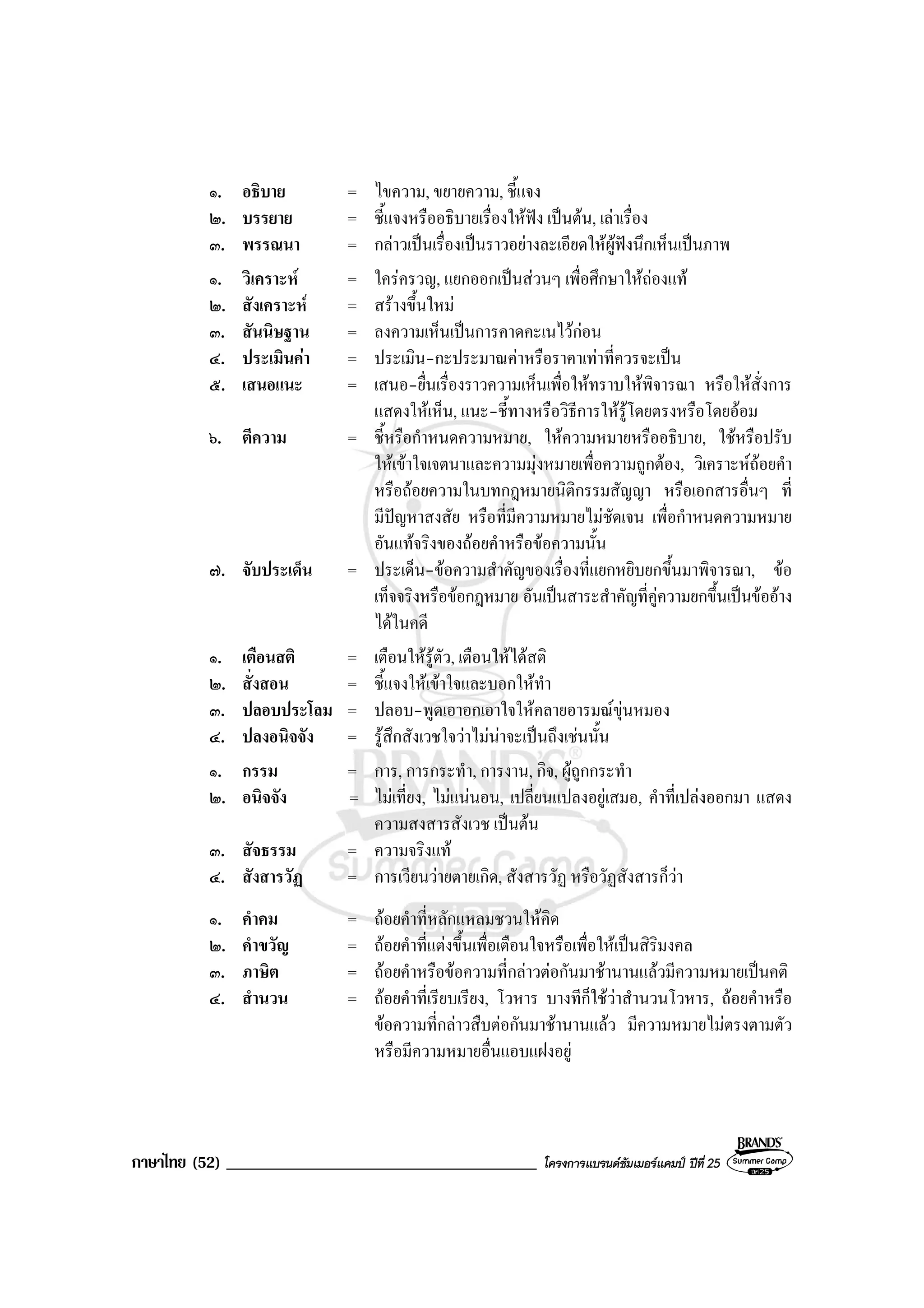 ภาษาไทย (52) _____________________________________ โครงการแบรนดซัมเมอรแคมป ปที่ 25
๑. อธิบาย = ไขความ, ขยายความ, ชี้แจง
๒. บรรยาย = ชี้แจงหรืออธิบายเรื่องใหฟง เปนตน, เลาเรื่อง
๓. พรรณนา = กลาวเปนเรื่องเปนราวอยางละเอียดใหผูฟงนึกเห็นเปนภาพ
๑. วิเคราะห = ใครครวญ, แยกออกเปนสวนๆ เพื่อศึกษาใหถองแท
๒. สังเคราะห = สรางขึ้นใหม
๓. สันนิษฐาน = ลงความเห็นเปนการคาดคะเนไวกอน
๔. ประเมินคา = ประเมิน-กะประมาณคาหรือราคาเทาที่ควรจะเปน
๕. เสนอแนะ = เสนอ-ยื่นเรื่องราวความเห็นเพื่อใหทราบใหพิจารณา หรือใหสั่งการ
แสดงใหเห็น, แนะ-ชี้ทางหรือวิธีการใหรูโดยตรงหรือโดยออม
๖. ตีความ = ชี้หรือกําหนดความหมาย, ใหความหมายหรืออธิบาย, ใชหรือปรับ
ใหเขาใจเจตนาและความมุงหมายเพื่อความถูกตอง, วิเคราะหถอยคํา
หรือถอยความในบทกฎหมายนิติกรรมสัญญา หรือเอกสารอื่นๆ ที่
มีปญหาสงสัย หรือที่มีความหมายไมชัดเจน เพื่อกําหนดความหมาย
อันแทจริงของถอยคําหรือขอความนั้น
๗. จับประเด็น = ประเด็น-ขอความสําคัญของเรื่องที่แยกหยิบยกขึ้นมาพิจารณา, ขอ
เท็จจริงหรือขอกฎหมาย อันเปนสาระสําคัญที่คูความยกขึ้นเปนขออาง
ไดในคดี
๑. เตือนสติ = เตือนใหรูตัว, เตือนใหไดสติ
๒. สั่งสอน = ชี้แจงใหเขาใจและบอกใหทํา
๓. ปลอบประโลม = ปลอบ-พูดเอาอกเอาใจใหคลายอารมณขุนหมอง
๔. ปลงอนิจจัง = รูสึกสังเวชใจวาไมนาจะเปนถึงเชนนั้น
๑. กรรม = การ, การกระทํา, การงาน, กิจ, ผูถูกกระทํา
๒. อนิจจัง = ไมเที่ยง, ไมแนนอน, เปลี่ยนแปลงอยูเสมอ, คําที่เปลงออกมา แสดง
ความสงสารสังเวช เปนตน
๓. สัจธรรม = ความจริงแท
๔. สังสารวัฏ = การเวียนวายตายเกิด, สังสารวัฏ หรือวัฏสังสารก็วา
๑. คําคม = ถอยคําที่หลักแหลมชวนใหคิด
๒. คําขวัญ = ถอยคําที่แตงขึ้นเพื่อเตือนใจหรือเพื่อใหเปนสิริมงคล
๓. ภาษิต = ถอยคําหรือขอความที่กลาวตอกันมาชานานแลวมีความหมายเปนคติ
๔. สํานวน = ถอยคําที่เรียบเรียง, โวหาร บางทีก็ใชวาสํานวนโวหาร, ถอยคําหรือ
ขอความที่กลาวสืบตอกันมาชานานแลว มีความหมายไมตรงตามตัว
หรือมีความหมายอื่นแอบแฝงอยู
 