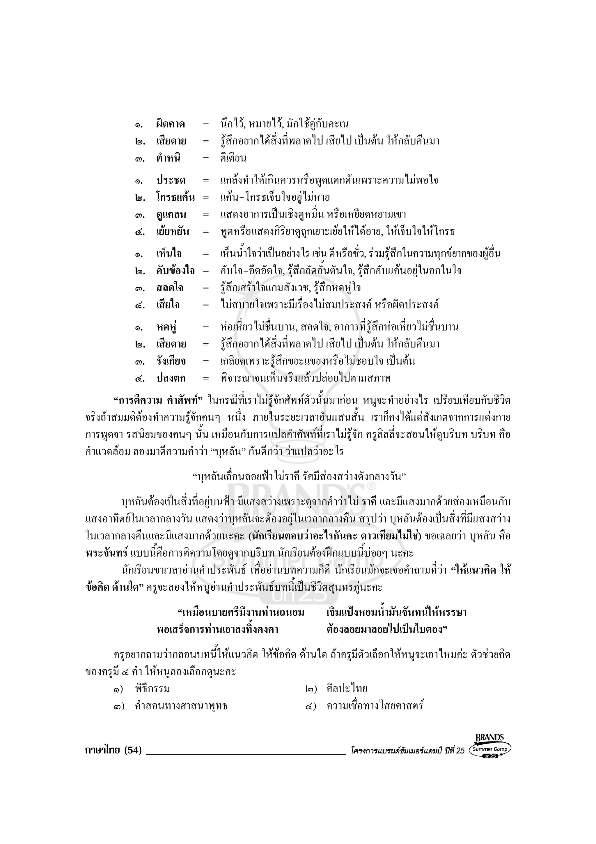 ภาษาไทย (54) _____________________________________ โครงการแบรนดซัมเมอรแคมป ปที่ 25
๑. ผิดคาด = นึกไว, หมายไว, มักใชคูกับคะเน
๒. เสียดาย = รูสึกอยากไดสิ่งที่พลาดไป เสียไป เปนตน ใหกลับคืนมา
๓. ตําหนิ = ติเตียน
๑. ประชด = แกลงทําใหเกินควรหรือพูดแดกดันเพราะความไมพอใจ
๒. โกรธแคน = แคน-โกรธเจ็บใจอยูไมหาย
๓. ดูแคลน = แสดงอาการเปนเชิงดูหมิ่น หรือเหยียดหยามเขา
๔. เยยหยัน = พูดหรือแสดงกิริยาดูถูกเยาะเยยใหไดอาย, ใหเจ็บใจใหโกรธ
๑. เห็นใจ = เห็นน้ําใจวาเปนอยางไรเชนดีหรือชั่ว,รวมรูสึกในความทุกขยากของผูอื่น
๒. คับของใจ = คับใจ-อึดอัดใจ, รูสึกอัดอั้นตันใจ, รูสึกคับแคนอยูในอกในใจ
๓. สลดใจ = รูสึกเศราใจแกมสังเวช, รูสึกหดหูใจ
๔. เสียใจ = ไมสบายใจเพราะมีเรื่องไมสมประสงค หรือผิดประสงค
๑. หดหู = หอเหี่ยวไมชื่นบาน, สลดใจ, อาการที่รูสึกหอเหี่ยวไมชื่นบาน
๒. เสียดาย = รูสึกอยากไดสิ่งที่พลาดไป เสียไป เปนตน ใหกลับคืนมา
๓. รังเกียจ = เกลียดเพราะรูสึกขยะแขยงหรือไมชอบใจ เปนตน
๔. ปลงตก = พิจารณาจนเห็นจริงแลวปลอยไปตามสภาพ
“การตีความ คําศัพท” ในกรณีที่เราไมรูจักศัพทตัวนั้นมากอน หนูจะทําอยางไร เปรียบเทียบกับชีวิต
จริงถาสมมติตองทําความรูจักคนๆ หนึ่ง ภายในระยะเวลาอันแสนสั้น เราก็คงไดแตสังเกตจากการแตงกาย
การพูดจา รสนิยมของคนๆ นั้น เหมือนกับการแปลคําศัพทที่เราไมรูจัก ครูลิลลี่จะสอนใหดูบริบท บริบท คือ
คําแวดลอม ลองมาตีความคําวา “บุหลัน” กันดีกวา วาแปลวาอะไร
“บุหลันเลื่อนลอยฟาไมราคี รัศมีสองสวางดังกลางวัน”
บุหลันตองเปนสิ่งที่อยูบนฟา มีแสงสวางเพราะดูจากคําวาไม ราคี และมีแสงมากดวยสองเหมือนกับ
แสงอาทิตยในเวลากลางวัน แสดงวาบุหลันจะตองอยูในเวลากลางคืน สรุปวา บุหลันตองเปนสิ่งที่มีแสงสวาง
ในเวลากลางคืนและมีแสงมากดวยนะคะ (นักเรียนตอบวาอะไรกันคะ ดาวเทียมไมใช) ขอเฉลยวา บุหลัน คือ
พระจันทร แบบนี้คือการตีความโดยดูจากบริบท นักเรียนตองฝกแบบนี้บอยๆ นะคะ
นักเรียนขาเวลาอานคําประพันธ เพื่ออานบทความก็ดี นักเรียนมักจะเจอคําถามที่วา “ใหแนวคิด ให
ขอคิด ดานใด” ครูจะลองใหหนูอานคําประพันธบทนี้เปนชีวิตสุนทรภูนะคะ
“เหมือนบายศรีมีงานทานถนอม เจิมแปงหอมน้ํามันจันทนใหหรรษา
พอเสร็จการทานเอาลงทิ้งคงคา ตองลอยมาลอยไปเปนใบตอง”
ครูอยากถามวากลอนบทนี้ใหแนวคิด ใหขอคิด ดานใด ถาครูมีตัวเลือกใหหนูจะเอาไหมคะ ตัวชวยคิด
ของครูมี ๔ คํา ใหหนูลองเลือกดูนะคะ
๑) พิธีกรรม ๒) ศิลปะไทย
๓) คําสอนทางศาสนาพุทธ ๔) ความเชื่อทางไสยศาสตร
 